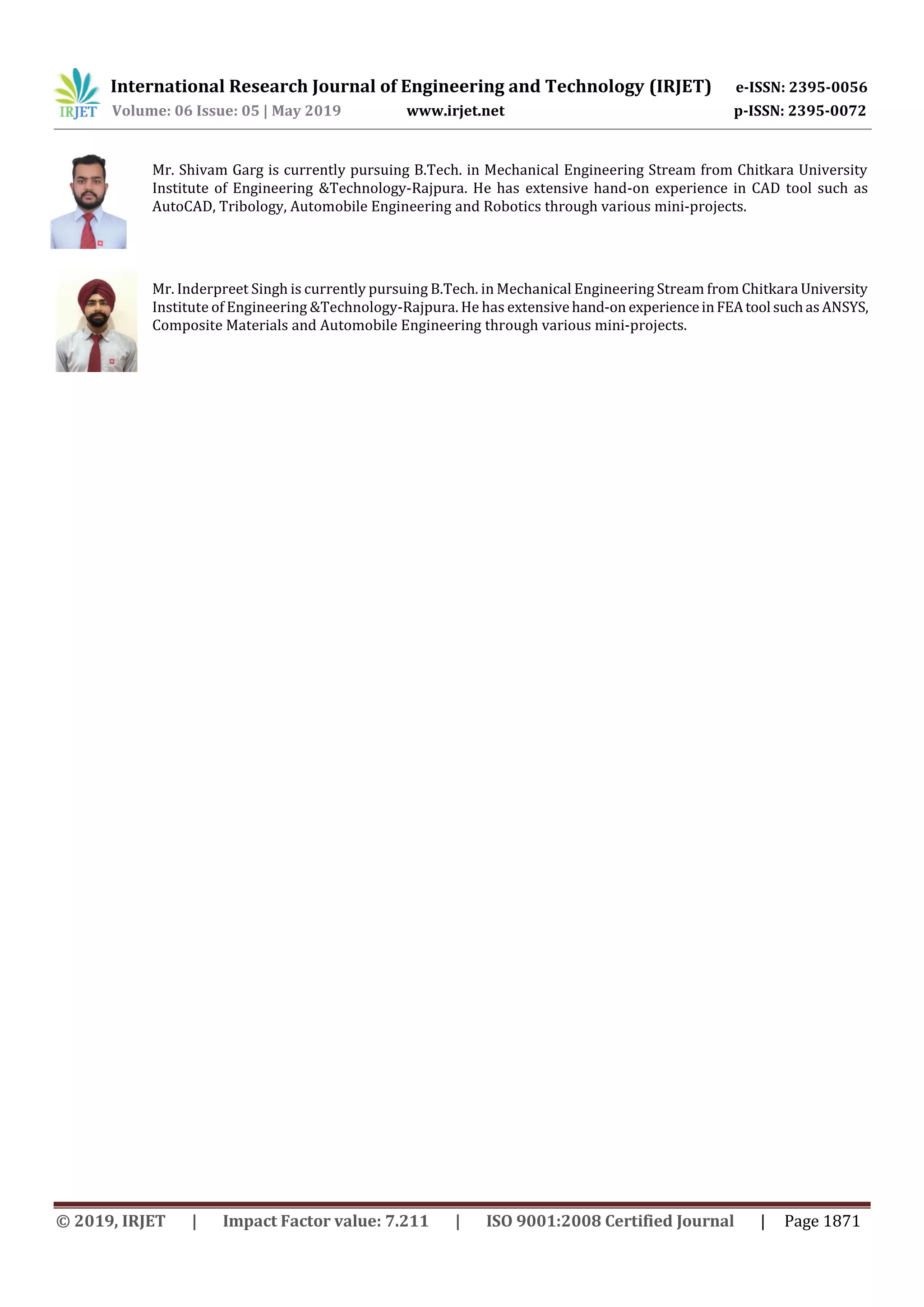 International Research Journal of Engineering and Technology (IRJET) e-ISSN: 2395-0056
Volume: 06 Issue: 05 | May 2019 www.irjet.net p-ISSN: 2395-0072
© 2019, IRJET | Impact Factor value: 7.211 | ISO 9001:2008 Certified Journal | Page 1871
Mr. Shivam Garg is currently pursuing B.Tech. in Mechanical Engineering Stream from Chitkara University
Institute of Engineering &Technology-Rajpura. He has extensive hand-on experience in CAD tool such as
AutoCAD, Tribology, Automobile Engineering and Robotics through various mini-projects.
Mr. Inderpreet Singh is currently pursuing B.Tech. in Mechanical Engineering Stream from Chitkara University
Institute of Engineering &Technology-Rajpura. He has extensivehand-on experienceinFEAtool suchasANSYS,
Composite Materials and Automobile Engineering through various mini-projects.
 