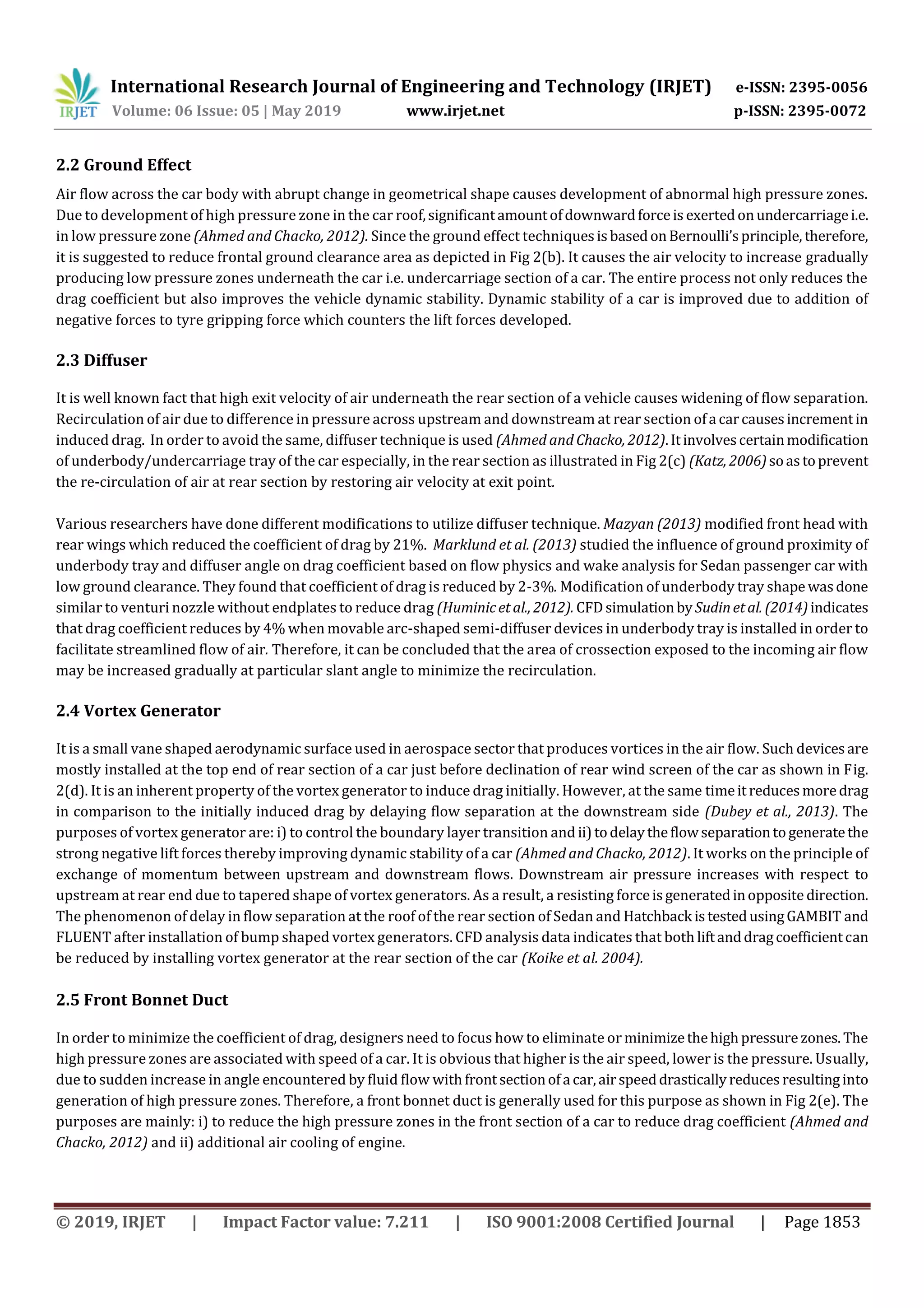 International Research Journal of Engineering and Technology (IRJET) e-ISSN: 2395-0056
Volume: 06 Issue: 05 | May 2019 www.irjet.net p-ISSN: 2395-0072
© 2019, IRJET | Impact Factor value: 7.211 | ISO 9001:2008 Certified Journal | Page 1853
2.2 Ground Effect
Air flow across the car body with abrupt change in geometrical shape causes development of abnormal high pressure zones.
Due to development of high pressure zone in the car roof,significantamountofdownwardforceis exertedonundercarriagei.e.
in low pressure zone (Ahmed and Chacko, 2012). Since the ground effect techniquesisbasedonBernoulli’sprinciple, therefore,
it is suggested to reduce frontal ground clearance area as depicted in Fig 2(b). It causes the air velocity to increase gradually
producing low pressure zones underneath the car i.e. undercarriage section of a car. The entire process not only reduces the
drag coefficient but also improves the vehicle dynamic stability. Dynamic stability of a car is improved due to addition of
negative forces to tyre gripping force which counters the lift forces developed.
2.3 Diffuser
It is well known fact that high exit velocity of air underneath the rear section of a vehicle causes widening of flow separation.
Recirculation of air due to difference in pressure across upstream and downstream at rear section ofa carcausesincrementin
induced drag. In order to avoid the same, diffuser technique is used (Ahmed and Chacko, 2012).Itinvolvescertainmodification
of underbody/undercarriage tray of the car especially, in the rear section as illustrated in Fig 2(c) (Katz, 2006)soastoprevent
the re-circulation of air at rear section by restoring air velocity at exit point.
Various researchers have done different modifications to utilize diffuser technique. Mazyan (2013) modified front head with
rear wings which reduced the coefficient of drag by 21%. Marklund et al. (2013) studied the influence of ground proximity of
underbody tray and diffuser angle on drag coefficient based on flow physics and wake analysis for Sedan passenger car with
low ground clearance. They found that coefficient of drag is reduced by 2-3%. Modification of underbody tray shape wasdone
similar to venturi nozzle without endplates to reduce drag (Huminicetal., 2012). CFDsimulationbySudinetal. (2014)indicates
that drag coefficient reduces by 4% when movable arc-shaped semi-diffuser devices in underbody tray is installed in order to
facilitate streamlined flow of air. Therefore, it can be concluded that the area of crossection exposed to the incoming air flow
may be increased gradually at particular slant angle to minimize the recirculation.
2.4 Vortex Generator
It is a small vane shaped aerodynamic surface used in aerospace sector that produces vortices in the air flow. Such devicesare
mostly installed at the top end of rear section of a car just before declination of rear wind screen of the car as shown in Fig.
2(d). It is an inherent property of the vortex generator to induce drag initially. However, at the same timeit reducesmoredrag
in comparison to the initially induced drag by delaying flow separation at the downstream side (Dubey et al., 2013). The
purposes of vortex generator are: i) to control the boundary layer transition and ii)todelaytheflowseparationtogeneratethe
strong negative lift forces thereby improving dynamic stability of a car (Ahmed and Chacko, 2012). It works on the principle of
exchange of momentum between upstream and downstream flows. Downstream air pressure increases with respect to
upstream at rear end due to tapered shape of vortex generators. As a result, a resisting forceisgeneratedinoppositedirection.
The phenomenon of delay in flow separation at the roof of the rear section of Sedan and Hatchback istestedusingGAMBIT and
FLUENT after installation of bump shaped vortex generators. CFD analysis data indicates that both liftanddragcoefficientcan
be reduced by installing vortex generator at the rear section of the car (Koike et al. 2004).
2.5 Front Bonnet Duct
In order to minimize the coefficient of drag, designers need to focus how to eliminate or minimizethehighpressure zones.The
high pressure zones are associated with speed of a car. It is obvious that higher is the air speed, lower is the pressure. Usually,
due to sudden increase in angle encountered by fluid flow withfrontsectionofa car,airspeeddrasticallyreduces resultinginto
generation of high pressure zones. Therefore, a front bonnet duct is generally used for this purpose as shown in Fig 2(e). The
purposes are mainly: i) to reduce the high pressure zones in the front section of a car to reduce drag coefficient (Ahmed and
Chacko, 2012) and ii) additional air cooling of engine.
 