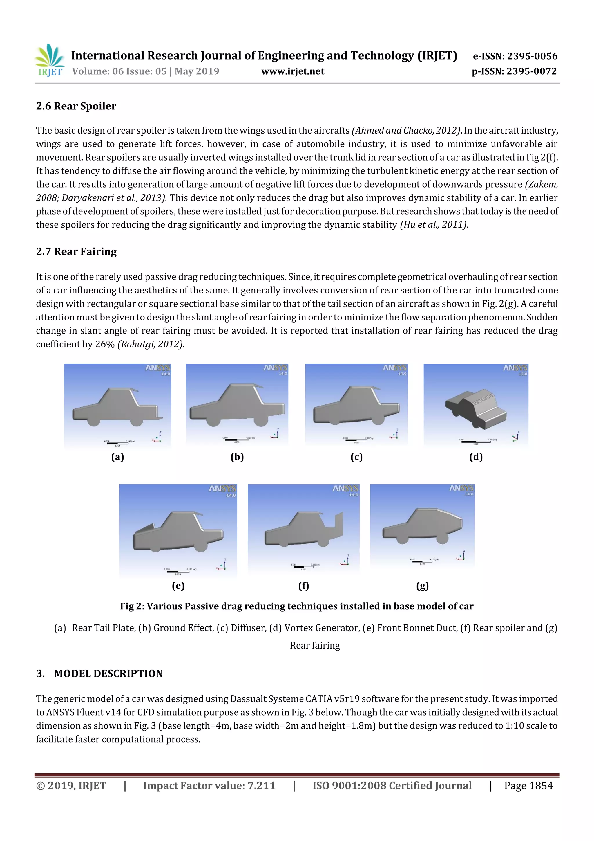 International Research Journal of Engineering and Technology (IRJET) e-ISSN: 2395-0056
Volume: 06 Issue: 05 | May 2019 www.irjet.net p-ISSN: 2395-0072
© 2019, IRJET | Impact Factor value: 7.211 | ISO 9001:2008 Certified Journal | Page 1854
2.6 Rear Spoiler
The basic design of rear spoiler is taken from the wings used in the aircrafts (Ahmed and Chacko, 2012).Intheaircraftindustry,
wings are used to generate lift forces, however, in case of automobile industry, it is used to minimize unfavorable air
movement. Rear spoilers are usually inverted wings installed over the trunk lid in rear section of a car as illustratedinFig2(f).
It has tendency to diffuse the air flowing around the vehicle, by minimizing the turbulent kinetic energy at the rear section of
the car. It results into generation of large amount of negative lift forces due to development of downwards pressure (Zakem,
2008; Daryakenari et al., 2013). This device not only reduces the drag but also improves dynamic stability of a car. In earlier
phase of development of spoilers, these were installed just for decorationpurpose.But researchshowsthattodayistheneedof
these spoilers for reducing the drag significantly and improving the dynamic stability (Hu et al., 2011).
2.7 Rear Fairing
It is one of the rarely used passive drag reducing techniques. Since,itrequirescompletegeometrical overhaulingof rearsection
of a car influencing the aesthetics of the same. It generally involves conversion of rear section of the car into truncated cone
design with rectangular or square sectional base similar to that of the tail section of an aircraft as shown in Fig. 2(g). A careful
attention must be given to design the slant angle of rear fairing in order to minimize the flow separationphenomenon.Sudden
change in slant angle of rear fairing must be avoided. It is reported that installation of rear fairing has reduced the drag
coefficient by 26% (Rohatgi, 2012).
(a) (b) (c) (d)
Fig 2: Various Passive drag reducing techniques installed in base model of car
(a) Rear Tail Plate, (b) Ground Effect, (c) Diffuser, (d) Vortex Generator, (e) Front Bonnet Duct, (f) Rear spoiler and (g)
Rear fairing
3. MODEL DESCRIPTION
The generic model of a car was designed using Dassualt Systeme CATIA v5r19 software for the present study. It was imported
to ANSYS Fluent v14 for CFD simulation purpose as shown in Fig. 3 below. Though the car was initiallydesignedwithitsactual
dimension as shown in Fig. 3 (base length=4m, base width=2m and height=1.8m) but the design was reduced to 1:10 scale to
facilitate faster computational process.
(e) (f) (g)
 