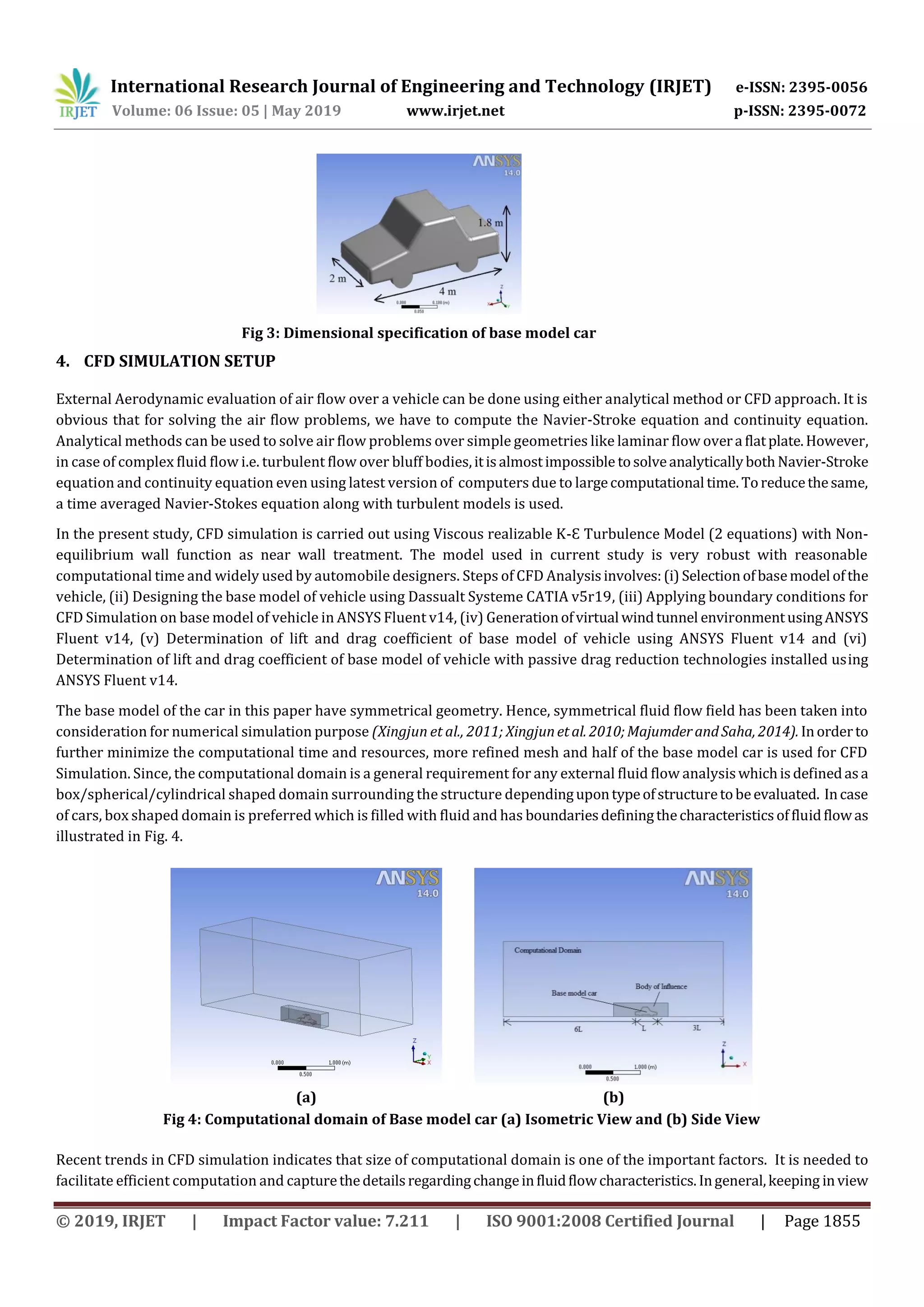 International Research Journal of Engineering and Technology (IRJET) e-ISSN: 2395-0056
Volume: 06 Issue: 05 | May 2019 www.irjet.net p-ISSN: 2395-0072
© 2019, IRJET | Impact Factor value: 7.211 | ISO 9001:2008 Certified Journal | Page 1855
Fig 3: Dimensional specification of base model car
4. CFD SIMULATION SETUP
External Aerodynamic evaluation of air flow over a vehicle can be done using either analytical method or CFD approach. It is
obvious that for solving the air flow problems, we have to compute the Navier-Stroke equation and continuity equation.
Analytical methods can be used to solve air flow problems over simple geometries like laminar flow overa flatplate.However,
in case of complex fluid flow i.e. turbulent flow over bluff bodies,itisalmostimpossible tosolveanalyticallybothNavier-Stroke
equation and continuity equation even using latest version of computers due to largecomputational time. Toreducethesame,
a time averaged Navier-Stokes equation along with turbulent models is used.
In the present study, CFD simulation is carried out using Viscous realizable K-Ɛ Turbulence Model (2 equations) with Non-
equilibrium wall function as near wall treatment. The model used in current study is very robust with reasonable
computational time and widely used by automobile designers. Steps of CFD Analysisinvolves:(i) Selectionofbasemodel ofthe
vehicle, (ii) Designing the base model of vehicle using Dassualt Systeme CATIA v5r19, (iii) Applying boundary conditions for
CFD Simulation on base model of vehicle in ANSYS Fluent v14, (iv) Generationofvirtual windtunnel environmentusingANSYS
Fluent v14, (v) Determination of lift and drag coefficient of base model of vehicle using ANSYS Fluent v14 and (vi)
Determination of lift and drag coefficient of base model of vehicle with passive drag reduction technologies installed using
ANSYS Fluent v14.
The base model of the car in this paper have symmetrical geometry. Hence, symmetrical fluid flow field has been taken into
consideration for numerical simulation purpose (Xingjun et al., 2011; Xingjunetal. 2010;MajumderandSaha, 2014). Inorderto
further minimize the computational time and resources, more refined mesh and half of the base model car is used for CFD
Simulation. Since, the computational domain is a general requirement for any external fluid flow analysiswhichisdefinedasa
box/spherical/cylindrical shaped domain surrounding the structure dependingupontypeofstructuretobeevaluated. Incase
of cars, box shaped domain is preferred which is filled with fluid and has boundariesdefiningthecharacteristicsoffluidflowas
illustrated in Fig. 4.
(a) (b)
Fig 4: Computational domain of Base model car (a) Isometric View and (b) Side View
Recent trends in CFD simulation indicates that size of computational domain is one of the important factors. It is needed to
facilitate efficient computation and capturethedetailsregardingchangeinfluidflowcharacteristics.Ingeneral,keeping inview
 