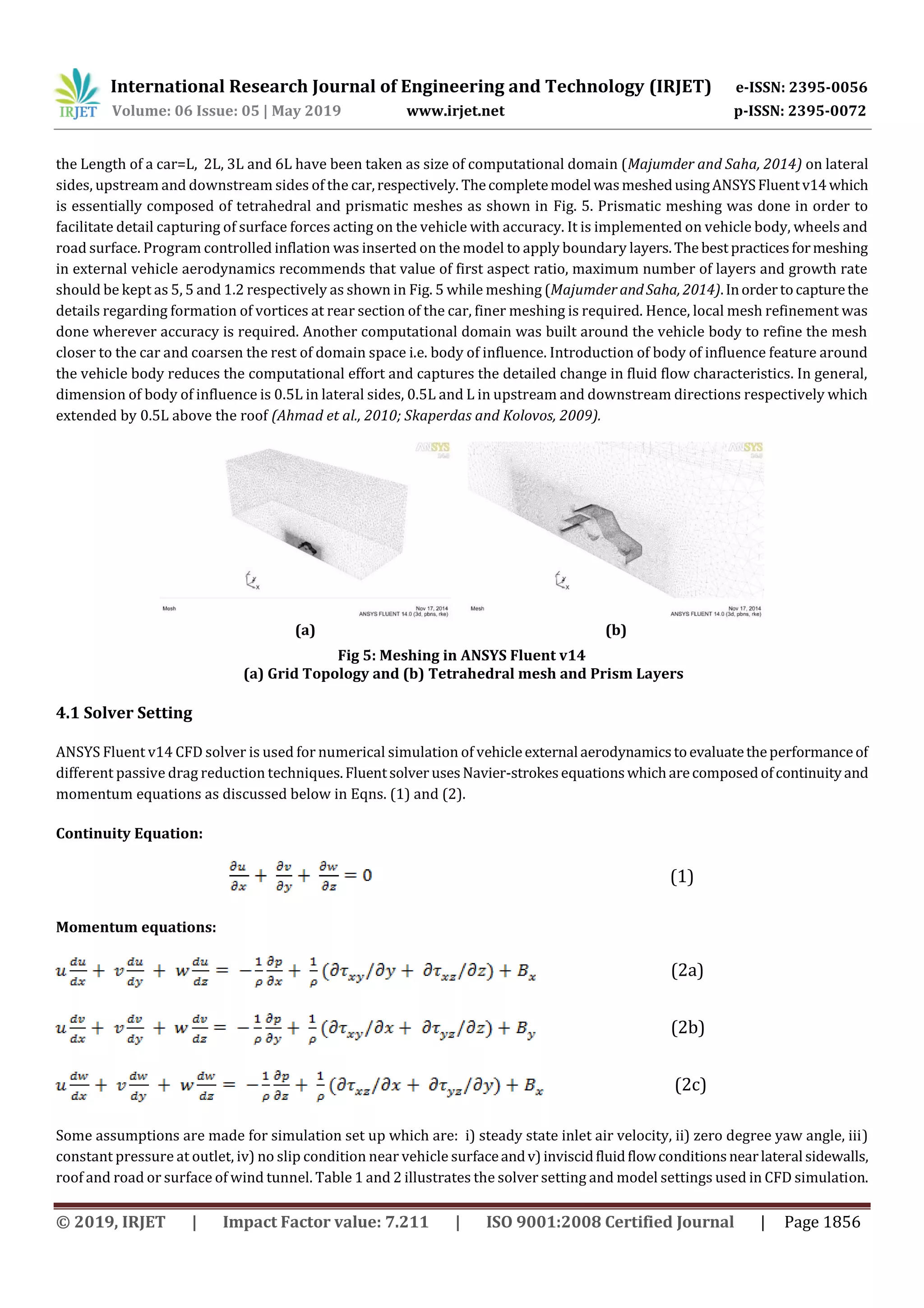 International Research Journal of Engineering and Technology (IRJET) e-ISSN: 2395-0056
Volume: 06 Issue: 05 | May 2019 www.irjet.net p-ISSN: 2395-0072
© 2019, IRJET | Impact Factor value: 7.211 | ISO 9001:2008 Certified Journal | Page 1856
the Length of a car=L, 2L, 3L and 6L have been taken as size of computational domain (Majumder and Saha, 2014) on lateral
sides, upstream and downstream sides of the car,respectively. Thecompletemodel wasmeshedusingANSYSFluentv14which
is essentially composed of tetrahedral and prismatic meshes as shown in Fig. 5. Prismatic meshing was done in order to
facilitate detail capturing of surface forces acting on the vehicle with accuracy. It is implemented on vehicle body, wheels and
road surface. Program controlled inflation was inserted on the model to apply boundary layers.The best practicesformeshing
in external vehicle aerodynamics recommends that value of first aspect ratio, maximum number of layers and growth rate
should be kept as 5, 5 and 1.2 respectively as shown in Fig. 5 while meshing (Majumder andSaha, 2014).Inordertocapturethe
details regarding formation of vortices at rear section of the car, finer meshing is required. Hence, local mesh refinement was
done wherever accuracy is required. Another computational domain was built around the vehicle body to refine the mesh
closer to the car and coarsen the rest of domain space i.e. body of influence. Introduction of body of influence feature around
the vehicle body reduces the computational effort and captures the detailed change in fluid flow characteristics. In general,
dimension of body of influence is 0.5L in lateral sides, 0.5L and L in upstream and downstream directions respectively which
extended by 0.5L above the roof (Ahmad et al., 2010; Skaperdas and Kolovos, 2009).
(a) (b)
Fig 5: Meshing in ANSYS Fluent v14
(a) Grid Topology and (b) Tetrahedral mesh and Prism Layers
4.1 Solver Setting
ANSYS Fluent v14 CFD solver is used for numerical simulation of vehicleexternal aerodynamicstoevaluatetheperformanceof
different passive drag reduction techniques.Fluentsolver usesNavier-strokesequationswhicharecomposedofcontinuityand
momentum equations as discussed below in Eqns. (1) and (2).
Continuity Equation:
(1)
Momentum equations:
(2a)
(2b)
(2c)
Some assumptions are made for simulation set up which are: i) steady state inlet air velocity, ii) zero degree yaw angle, iii)
constant pressure at outlet, iv) no slip condition near vehicle surfaceandv)inviscidfluidflowconditionsnearlateral sidewalls,
roof and road or surface of wind tunnel. Table 1 and 2 illustrates the solver setting and model settings used in CFD simulation.
 