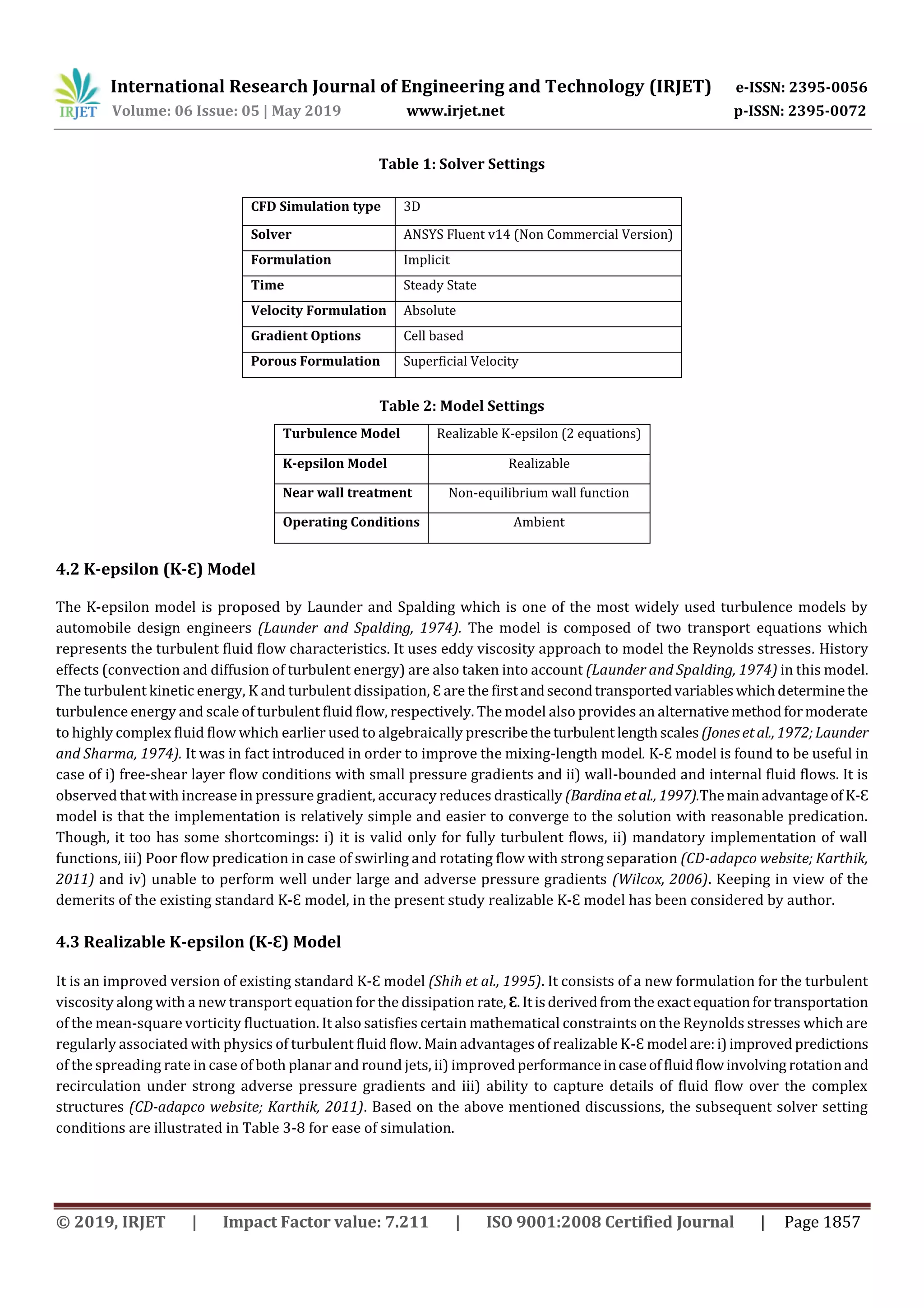 International Research Journal of Engineering and Technology (IRJET) e-ISSN: 2395-0056
Volume: 06 Issue: 05 | May 2019 www.irjet.net p-ISSN: 2395-0072
© 2019, IRJET | Impact Factor value: 7.211 | ISO 9001:2008 Certified Journal | Page 1857
Table 1: Solver Settings
CFD Simulation type 3D
Solver ANSYS Fluent v14 (Non Commercial Version)
Formulation Implicit
Time Steady State
Velocity Formulation Absolute
Gradient Options Cell based
Porous Formulation Superficial Velocity
Table 2: Model Settings
4.2 K-epsilon (K-Ɛ) Model
The K-epsilon model is proposed by Launder and Spalding which is one of the most widely used turbulence models by
automobile design engineers (Launder and Spalding, 1974). The model is composed of two transport equations which
represents the turbulent fluid flow characteristics. It uses eddy viscosity approach to model the Reynolds stresses. History
effects (convection and diffusion of turbulent energy) are also taken into account (Launder and Spalding, 1974) in this model.
The turbulent kinetic energy, K and turbulent dissipation, Ɛ are the firstandsecondtransportedvariableswhichdeterminethe
turbulence energy and scale of turbulent fluid flow, respectively. The model also provides an alternativemethodformoderate
to highly complex fluid flow which earlier used to algebraically prescribetheturbulent lengthscales (Jonesetal., 1972;Launder
and Sharma, 1974). It was in fact introduced in order to improve the mixing-length model. K-Ɛ model is found to be useful in
case of i) free-shear layer flow conditions with small pressure gradients and ii) wall-bounded and internal fluid flows. It is
observed that with increase in pressure gradient, accuracy reduces drastically (Bardinaetal., 1997).Themainadvantageof K-Ɛ
model is that the implementation is relatively simple and easier to converge to the solution with reasonable predication.
Though, it too has some shortcomings: i) it is valid only for fully turbulent flows, ii) mandatory implementation of wall
functions, iii) Poor flow predication in case of swirling and rotating flow with strong separation (CD-adapco website; Karthik,
2011) and iv) unable to perform well under large and adverse pressure gradients (Wilcox, 2006). Keeping in view of the
demerits of the existing standard K-Ɛ model, in the present study realizable K-Ɛ model has been considered by author.
4.3 Realizable K-epsilon (K-Ɛ) Model
It is an improved version of existing standard K-Ɛ model (Shih et al., 1995). It consists of a new formulation for the turbulent
viscosity along with a new transport equation for the dissipation rate, Ɛ.Itisderivedfromthe exactequationfortransportation
of the mean-square vorticity fluctuation. It also satisfies certain mathematical constraints on the Reynolds stresses which are
regularly associated with physics of turbulent fluid flow. Main advantages of realizable K-Ɛ model are:i)improved predictions
of the spreading rate in case of both planar and round jets, ii) improvedperformanceincaseoffluidflowinvolving rotationand
recirculation under strong adverse pressure gradients and iii) ability to capture details of fluid flow over the complex
structures (CD-adapco website; Karthik, 2011). Based on the above mentioned discussions, the subsequent solver setting
conditions are illustrated in Table 3-8 for ease of simulation.
Turbulence Model Realizable K-epsilon (2 equations)
K-epsilon Model Realizable
Near wall treatment Non-equilibrium wall function
Operating Conditions Ambient
 