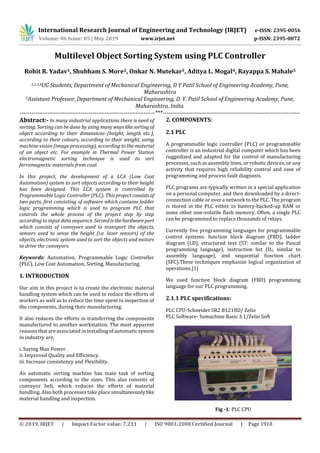 International Research Journal of Engineering and Technology (IRJET) e-ISSN: 2395-0056
Volume: 06 Issue: 05 | May 2019 www.irjet.net p-ISSN: 2395-0072
© 2019, IRJET | Impact Factor value: 7.211 | ISO 9001:2008 Certified Journal | Page 1910
Multilevel Object Sorting System using PLC Controller
Rohit R. Yadav1, Shubham S. More2, Onkar N. Mutekar3, Aditya L. Mogal4, Rayappa S. Mahale5
1,2,3,4UG Students, Department of Mechanical Engineering, D Y Patil School of Engineering Academy, Pune,
Maharashtra
5Assistant Professor, Department of Mechanical Engineering, D. Y. Patil School of Engineering Academy, Pune,
Maharashtra, India.
---------------------------------------------------------------------***----------------------------------------------------------------------
Abstract:- In many industrial applications there is need of
sorting. Sorting can be done by using many wayslikesortingof
object according to their dimensions (height, length etc.),
according to their colours, according to their weight, using
machine vision (image processing), according to the material
of an object etc. For example in Thermal Power Station
electromagnetic sorting technique is used to sort
ferromagnetic materials from coal.
In this project, the development of a LCA (Low Cost
Automation) system to sort objects according to their height
has been designed. This LCA system is controlled by
Programmable Logic Controller (PLC). This project consists of
two parts, first consisting of software which contains ladder
logic programming which is used to program PLC that
controls the whole process of the project step by step
according to input data sequence. Secondisthehardwarepart
which consists of conveyors used to transport the objects,
sensors used to sense the height (i.e. laser sensors) of the
objects, electronic system used to sort the objects and motors
to drive the conveyors.
Keywords: Automation, Programmable Logic Controller
(PLC), Low Cost Automation, Sorting, Manufacturing.
1. INTRODUCTION
Our aim in this project is to create the electronic material
handling system which can be used to reduce the efforts of
workers as well as to reduce the time spent in inspection of
the components, during their manufacturing.
It also reduces the efforts in transferring the components
manufactured to another workstation. The most apparent
reasons that are associated in installing of automaticsystem
in industry are,
i. Saving Man Power.
ii. Improved Quality and Efficiency.
iii. Increase consistency and Flexibility.
An automatic sorting machine has main task of sorting
components according to the sizes. This also consists of
conveyor belt, which reduces the efforts of material
handling. Also both processes take place simultaneously like
material handling and inspection.
2. COMPONENTS:
2.1 PLC
A programmable logic controller (PLC) or programmable
controller is an industrial digital computer which has been
ruggedized and adapted for the control of manufacturing
processes, such as assembly lines, or robotic devices, or any
activity that requires high reliability control and ease of
programming and process fault diagnosis.
PLC programs are typically written in a special application
on a personal computer, and then downloaded by a direct-
connection cable or over a network to the PLC. The program
is stored in the PLC either in battery-backed-up RAM or
some other non-volatile flash memory. Often, a single PLC
can be programmed to replace thousands of relays.
Currently five programming languages for programmable
control systems: function block diagram (FBD), ladder
diagram (LD), structured text (ST; similar to the Pascal
programming language), instruction list (IL; similar to
assembly language), and sequential function chart
(SFC).These techniques emphasize logical organization of
operations.[1]
We used function block diagram (FBD) programming
language for our PLC programming.
2.1.1 PLC specifications:
PLC CPU-Schneider SR2 B121BD/ Zelio
PLC Software- Somachine Basic 3.1/Zelio Soft
Fig -1: PLC CPU
 