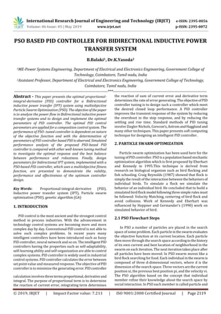 International Research Journal of Engineering and Technology (IRJET) e-ISSN: 2395-0056
Volume: 06 Issue: 05 | May 2019 www.irjet.net p-ISSN: 2395-0072
© 2019, IRJET | Impact Factor value: 7.211 | ISO 9001:2008 Certified Journal | Page 2119
PSO BASED PID CONTROLLER FOR BIDIRECTIONAL INDUCTIVE POWER
TRANSFER SYSTEM
B.Balaki1, Dr.K.Yasoda2
1ME-Power Systems Engineering, Department of Electrical and Electronics Engineering, Government College of
Technology, Coimbatore, Tamil nadu, India
2Assistant Professor, Department of Electrical and Electronics Engineering, Government College of Technology,
Coimbatore, Tamil nadu, India
---------------------------------------------------------------------***---------------------------------------------------------------------
Abstract - This paper presents the optimal proportional-
integral-derivative (PID) controller for a Bidirectional
inductive power transfer (IPT) system using multiobjective
Particle Swarm Optimization (PSO). Theobjectiveofthepaper
is to analyze the power flow in Bidirectional inductive power
transfer systems and to design and implement the optimal
parameters of PID controller. The optimal PID control
parameters are applied for a composition control system. The
performance of PSO- tuned controller is dependent on nature
of the objective function and with the determination of
parameters of PID controller basedPSOisobserved. Simulated
performance analysis of the proposed PSO-based PID
controller is compared with other well-known tuning method
to investigate the optimal response and the best balance
between performance and robustness. Finally, design
parameters for bidirectional IPT system, implemented with a
PSO-based PID controller, which uses a multiobjective fitness
function, are presented to demonstrate the validity,
performance and effectiveness of the optimum controller
design.
Key Words: Proportional-integral-derivative (PID),
Inductive power transfer system (IPT), Particle swarm
optimization (PSO), genetic algorithm (GA)
1. INTRODUCTION
PID control is the most ancient and the strongest control
method in process industries. With the advancement in
technology control systems are becoming more and more
complex day by day. Conventional PID control is not able to
solve such complex problems. In recent years many
intelligent controllers have been introduced such as fuzzy
PID controller, neural network and so on. Theintelligent PID
controllers having the properties such as self-adaptability,
self-learning ability and self-organization are able tocontrol
complex systems. PID controller is widely used in industrial
control systems. PID controller calculates the error between
set point value and measured response. The objective of PID
controller is to minimize the generating error. PIDcontroller
calculation involvesthreetermsproportional, derivativeand
integral. The purpose of proportional term is to determine
the reaction of current error, integrating term determines
the reaction of sum of current error and derivative term
determines the rate of error generating. The objectiveofPID
controller tuning is to design such a controller which meet
the desired closed loop performance. A PID controller
improves the transient response of the system by reducing
the overshoot in the step response, and by reducing the
settling and rise time. Standard methods of PID tuning
involve Ziegler Nichols, Corecon’s,AstromandHagglund and
many other techniques. This paper presents soft computing
technique for designing an intelligent PID controller.
2. PARTICLE SWARM OPTIMIZATION
Particle swarm optimization has been used here for the
tuning of PID controller. PSO isa populationbasedstochastic
optimization algorithm which is first proposed by Eberhart
and Kennedy in 1995.This technique is derived from
research on biological organism such as bird flocking and
fish schooling. Craig Reynolds (1987) showed that flock is
simply the result of the interaction between thebehaviorsof
individual birds. To simulate a flock we simulate the
behavior of an individual bird. He concluded that to build a
simulated bird flock model followingthreesimple rulesmust
be followed: Velocity Matching, centering of bird flock and
avoid collisions. Work of Kennedy and Eberhart was
influenced by Heppner and Germander’s (1990) work on
simulated behavior of bird.
2.1 PSO Flowchart Steps
In PSO a number of particles are placed in the search
space of some problem. Each particleintheswarmevaluates
the objective function at its current location. Each particle
then move through the search space accordingtothehistory
of its own current and best location of neighborhood in the
swarm on each iteration. The next iteration takes place after
all particles have been moved. In PSO swarm moves like a
bird flock searching for food. Each individual intheswarm is
composed of three d-dimensional vectors, where d is the
dimension of the search space. Three vectors arethecurrent
position xi, the previous best position pi, and the velocity vi.
The PSO algorithm based on the concept that individual
member refine their knowledge about the search space by
social interaction. In PSO each member is called particle and
 