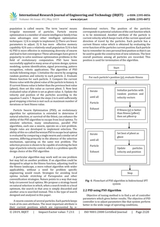 International Research Journal of Engineering and Technology (IRJET) e-ISSN: 2395-0056
Volume: 06 Issue: 05 | May 2019 www.irjet.net p-ISSN: 2395-0072
© 2019, IRJET | Impact Factor value: 7.211 | ISO 9001:2008 Certified Journal | Page 2120
population is called swarm. The term ‘swarm’ means
irregular movement of particles. Particle swarm
optimization is a member of swarm intelligence familyit has
some advantages over other intelligent optimization
techniques: 1) It is simple to implement 2) There are fewer
parameters to adjust. 3) It has more effective memory
capability 4) It uses a relatively small population 5) It is fast
6) PSO is more effective in maintaining diversity of swarm
and lead to fast convergence These advantages have given it
popularity to solve nonlinear optimization problems in the
field of evolutionary computation. PSO have been
successfully applied in many areas of system design, system
modeling, system identification, signal processing, pattern
recognition, robotic applications. The algorithm of PSO
include following steps: 1.Initialize the swarm by assigning
random position and velocity to each particle. 2. Evaluate
fitness function for each particle. 3. Compare the current
fitness value with the pbest value of the particleinhistory. 4.
If current fitness value is better than the previous best value
(pbest), then set this value as current pbest. 5. Now best
evaluated value of pbest is set as gbest value. 6. Update the
velocity and position of the particles according to the
equation 5 and 6. 7. Repeat the steps 2 to 6 until sufficiently
good stopping criterion is met such as maximum number of
iterations or best fitness value.
Particle Swarm Optimization (PSO), an evolutionary
algorithm for optimization is extended to determine if
natural selection, or survival-of-the fittest, can enhance the
ability of the PSO algorithm to escape from local optima. To
simulate selection, many simultaneous, parallel PSO
algorithms, each one a swarm, operate on a test problem.
Simple rules are developed to implement selection. The
ability of this so-called DarwinianPSOtoescapelocal optima
is evaluated by comparing a singleswarmanda similarset of
swarms, differing primarily in the absence of the selection
mechanism, operating on the same test problem. The
selection process is shown to be capable of evolving the best
type of particle velocity control, which is a problem specific
design choice of the PSO algorithm
A particular algorithm may work well on one problem
but may fail on another problem. If an algorithm could be
designed to adapt to the fitness function, adjusting itself to
the fitness landscape, a more robust algorithm with wider
applicability, without a need for problem specific
engineering would result. Strategies for avoiding local
optima include stretching of Parsopoulos and other
convexification strategies. Nature points to a way that may
help circumvent local optima. We propose a strategy based
on natural selection in which, when a search tends to a local
optimum, the search in that area is simply discarded and
another area is searched instead. This is the type of search
designed and analyzed in this paper.
A swarm consists of several particles.Eachparticlekeeps
track of its own attributes. The most important attribute is
their current positions which are represented by n-
dimensional vectors. The position of the particles
corresponds to potential solutionsofthecostfunctionwhich
is to be minimized. Another attribute of the particle is
current velocity which keeps track of the current speed and
direction of travel by the particles. Each particle has a
current fitness value which is obtained by evaluating the
error function of the particles current position. Eachparticle
has to remember its own personal bestpositionsothatit can
be used to guide the construction of new solutions. The best
overall positions among all particles are recorded. This
position is used for termination of the algorithm.
Fig -1: Flowchart of PSO algorithm in bidirectional IPT
system
2.2 PID using PSO Algorithm
Objective of tuning method is to find a set of controller
parameters which gives better results. The objective of PID
controller is to adjust parameters like that system perform
better in the wide range of operating conditions.
Start
For each particle’s position (p), evaluate fitness
Initialize particles with
random position and
velocity vectors
If fitness (p) is better
than fitness (pBest)
then set pBest=p
Iterate
until all
Particle
Exhaust
Iterate
until all
Particle
Exhaust
Set best of pbest as
gbest
Update particles
velocity and position
Stop
 