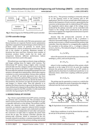 International Research Journal of Engineering and Technology (IRJET) e-ISSN: 2395-0056
Volume: 06 Issue: 05 | May 2019 www.irjet.net p-ISSN: 2395-0072
© 2019, IRJET | Impact Factor value: 7.211 | ISO 9001:2008 Certified Journal | Page 2121
Fig -2: Block diagram for PSO Based PID tuned controller
2.3 PID controller design
To design PID controller with PSO some parameters and
fitness function are required. Particle swarm optimization
algorithm is population based techniquesofirstofall haveto
produce initial swarm of particles in search space
represented by a matrix of dimension swarm size. Swarm
size is the number of particles. Maximum number of
iterations has been used here. However more number of
iterations produce better results but for study and
comparison between different performance indices
iterations have been used in this paper.
ZN method may cause high overshoots, largeoscillations,
and longer settling times for higher order systems. The
bidirectional IPT system, being a higher order resonant
network falls into this category and the task of tuning PID
gains for this system is, therefore, a major challenge. One of
the most efficient methodsof tuningPIDparametersforsuch
systems is through direct optimization, whichoftenrequires
a solution to a non-convex problem. Various other methods
such as refined ZN and pole placement have also been
proposed to obtain the optimum PID parameters. PSO must
have a fitness evaluation function to decide the better and
best positions, the function can take the particle’s position
and assigns it a fitness value. Then the objective is to
optimize the fitness function. In general, the fitness function
is pre-defined and is depend on the problem.Fig.5showsthe
simulation output for the PID controller. It istheresultofthe
controller during tuning for the IPT systems.
3. BIDIRECTIONAL IPT SYSTEM
Fig. 3 shows a typical bidirectional IPTsystem,consisting
of a primary and a secondary side. The secondary circuit,
which receives power from the primary through an air gap,
is typically referred to as the pickup. The primary and the
pickup use identical electronic circuitry, comprising a
converter, an inductor–capacitor–inductor (LCL) resonant
network with a series capacitor and a dedicated controller.
The controllers are independent of each other and operate
the converters on both sides to regulate the power flow
across the air gap. The primary controller operates the
primary-side converter, which is connected to the LCL
resonate network to produce a constant sinusoidal current
at a desired frequency f0 intheprimarywinding,represented
by the coil Lpt . This primary winding is commonly referred
to as the primary track or the primary pad in IPT
applications. The LCL circuits on both sidesofthesystem are
tuned to the frequency of track current ipt generated by the
converter on the primary side. In a bidirectional IPT system,
the magnitude and/or phase angle of the voltage vector
produced by the pickup converter can be controlled with
respect to the voltage vector produced by the primary
converter to regulate the magnitude and direction of power
flow, as described later.
Assume that the primary-side converter of the
bidirectional IPT system, shown in Fig. 3, produces a
reference sinusoidal voltage Vpi∠0atanangularfrequencyω,
and the track current ipt is held constant by the primary-side
controller. Since the inductor Lpt is magnetically coupled to
the secondary or the pickup coil Lst , a voltage is induced
across Lst due to ipt. The induced voltage Vsr in the pickup coil
can be given by,
Vsr= j*ω*M*ipt (1)
where M represents the mutual inductance between the
windings Lpt and Lst and can be given by,
M = k*Lpt*Lst (2)
where k is the coupling coefficient of the system, which
typically is in the range of 0.1–0.3. As such, the coupling
between the primary and secondary of an IPT system is
significantly less than that of a traditional transformer or an
induction motor, which have coupling coefficients greater
than 0.95.
M = k*√Lpt*Lst (3)
The pickup may be operated as a source or a sink by the
controller and, despite the mode of operation,thevoltage Vpr
reflected onto the track can be expressed by,
Vpr = j*ω*M*ist (4)
Fig -3: Equivalent circuit representation of a bidirectional
IPT system
Under these conditions, it can be shown that thecurrents
ipi and ipt of the primary are given by,
ipi = j Vpr (5)
ωLpt
Initialize
parameters
PSO
Algorithm
Design PID
controller
Design
Bidirectional PID
Controller
Analyze
Performance
 