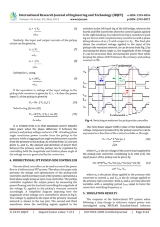 International Research Journal of Engineering and Technology (IRJET) e-ISSN: 2395-0056
Volume: 06 Issue: 05 | May 2019 www.irjet.net p-ISSN: 2395-0072
© 2019, IRJET | Impact Factor value: 7.211 | ISO 9001:2008 Certified Journal | Page 2122
ipt = −j Vpi (6)
ωLpt
Similarly, the input and output currents of the pickup
circuit can be given by,
isi = j Vsr (7)
ωLst
ist = −j Vsi (8)
ωLst
Solving for isi using,
ipi = j MVpr (9)
ωLpt
If the equivalent ac voltage of the input voltage to the
pickup side converter is given by Vsi ∠ − θ, then the power
input Psi of the pickup is given by
Psi = Re : { Vsi (isi)* } (10)
Substituting (6) into (8)
Psi = M | Vsi | | Vpi | sin (θ) (11)
Lst ωLpt
It is evident from (11) that maximum power transfer
takes place when the phase difference θ between the
primary and pickup voltage vectors is ±90◦. A leading phase
angle constitutes power transfer from the pickup to the
primary, while a lagging phase angle enables powertransfer
from the primary to the pickup. As evidentfrom (11),forany
given Vpi and Vsi, the amount and direction of power flow
between the primary and the pickup can be regulated by
controlling both the magnitude and relative phase angle of
the voltage vectors generated by the converters.
4. BIDIRECTIONAL IPT PICKUP-SIDECONTROLLER
Decentralized controllercan beusedtocontrol thepower
flow in a bidirectional IPT system. Therefore,thispaperonly
presents the design and optimization of the pickup-side
controller and the primary side of thesystemisoperated ata
fixed phase angle using an open-loop controller. The pickup
controller regulates the output power by measuring the
power flowing into the load andcontrollingthemagnitude of
the voltage Vsi applied to the pickup’s resonant network
accordingly. A simplified diagram depicting how the
magnitude of the voltage vsi is controlled is shown in Fig 4.
The voltage Vpi applied to the input of the primary resonant
network is shown in the top plot. The second and third
waveforms show the switching signals applied to the
switches in the left-hand leg of the full bridge, whereas the
fourth and fifth waveforms show the control signals applied
to the right-hand leg. As evident from Fig.4, switches in each
leg are driven with complementary waveforms with a phase
delay/advance of αs / 2 with respect to Vpi . The final plot
shows the resultant voltage applied to the input of the
pickup-side resonant network. As can be seen from Fig.3, by
increasing the phase angle αs, the magnitude of the voltage
Vsi can be increased, thus increasing the power flow while
keeping the phase shift θ between the primary and pickup
constant at 90◦.
Fig -4: Switching waveforms for pickup-side controller
The root-mean-square (RMS) value of the fundamental
voltage component produced by thepickupconvertercanbe
expressed as a function of the control variable αs through,
Vsi = Vsin* 4 *sin (αs ) (12)
√2π
where Vsin is the dc voltage of the active load supplied by
the pickup-side converter. Combining (12) with (10), the
input power of the pickup can be given by
Psi =8*M*Vpin*Vsin*sin (αp) *sin (αs)* sin (θ) (13)
ωπ2 * Lpt *Lst
where αp is the phase delay applied to the primary-side
converter to control ipt and Vpin is the dc voltage applied to
the primary side converter. Both αp and αs are time discrete
variables with a sampling period tsamp equal to twice the
converters switching frequency ω.
5. SIMULATION RESULTS
The response of the bidirectional IPT system when
following a step change in reference output power was
investigated using MATLAB Simulink-based software
 