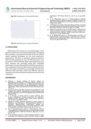 International Research Journal of Engineering and Technology (IRJET) e-ISSN: 2395-0056
Volume: 06 Issue: 05 | May 2019 www.irjet.net p-ISSN: 2395-0072
© 2019, IRJET | Impact Factor value: 7.211 | ISO 9001:2008 Certified Journal | Page 2125
Fig -10: Interference in forward direction
Fig -11: Interference in reverse direction
6. CONCLUSION
Bidirectional IPT systems are essentially higher order
systems and therefore conventional approachesofdesigning
PID controllers, especially those based on ZN and various
model reduction techniques do not yield satisfactory
performance. Therefore, a systematic approach based on
PSO has been proposed to tune the PID parameters. The
parameters of PID controller along with interference have
been analyzed and simulated using PSO. Simulated
performance results of GA and PSO based PID controller has
been compared to show the effectiveness with less iterative
time. The results of simulation convincingly illustrate that
PSO-based PID controller, which used effective objective
functions, offers the best balance between performance and
robustness.
REFERENCES
[1] Michael J. Neath, Akshya K. Swain, Udaya K.
Madawala,and Duleepa J. Thrimawithana (2015), “An
Optimal PID Controller for a Bidirectional Inductive
Power Transfer System Using Multiobjective Genetic
Algorithm”, IEEETransactionsonPowerElectronics,vol.
29, no. 3
[2] Yusoff, T.A.F.K., Atan, M.F., Rahman, N.A., Salleh,S.F.,and
Wahab, N.A. (2015), “Optimization of PID tuning using
genetic algorithm”, Journal of Applied Science&Process
Engineering.
[3] C. Y. Huang, J. T. Boys, and G. A. Covic (2013), “LCL
pickup circulating current controller for inductive
power transfer systems,” IEEE Trans. Power Electron.,
vol. 28, no. 4, pp. 2081–2093.
[4] Akshya K. Swain, Member, Michael J. Neath, Udaya K.
Madawal, and Duleepa J. Thrimawithana (2012), “A
Dynamic Multivariable State-Space Model for
Bidirectional Inductive Power Transfer Systems”, IEEE
Transactions on Power Electronics, vol. 27, no. 11.
[5] M. P. Kazmierkowski and A. J. Moradewicz (2012),
“Unplugged but connected:Reviewofcontactlessenergy
transfer systems,” IEEE Ind. Electron. Mag.,vol. 6, no. 4,
pp. 47–55
[6] U. K. Madawala and D. J. Thrimawithana (2012), “New
technique for inductive power transfer using a single
controller,” IET Power Electron., vol. 5, no. 2, pp. 248–
256.
[7] U. K. Madawala and D. J. Thrimawithana (2012),
“Modular-based inductive power transfer system for
high-power applications,” IET Power Electron.,vol. 5, no.
7, pp. 1119–1126
[8] U. K.Madawala andD. J. Thrimawithana (2011),“Current
sourced bi-directional inductivepowertransfersystem,”
IET Power Electron., vol. 4, no. 4,pp. 471–480.
[9] J.Huh, S. W. Lee,W. Y. Lee, G. H. Cho, and C. T.Rim(2011),
“Narrow-width inductive power transfer system for
online electrical vehicles,” IEEE Trans.Power Electron.,
vol. 26, no. 12, pp. 3666–3679.
[10] U. K. Madawala and D. J. Thrimawithana (2011), “A
bidirectional inductivepower interface for electric
vehicles in V2G systems,” IEEE Trans. Ind.Electron., vol.
58, no. 10, pp. 4789–4796.
 