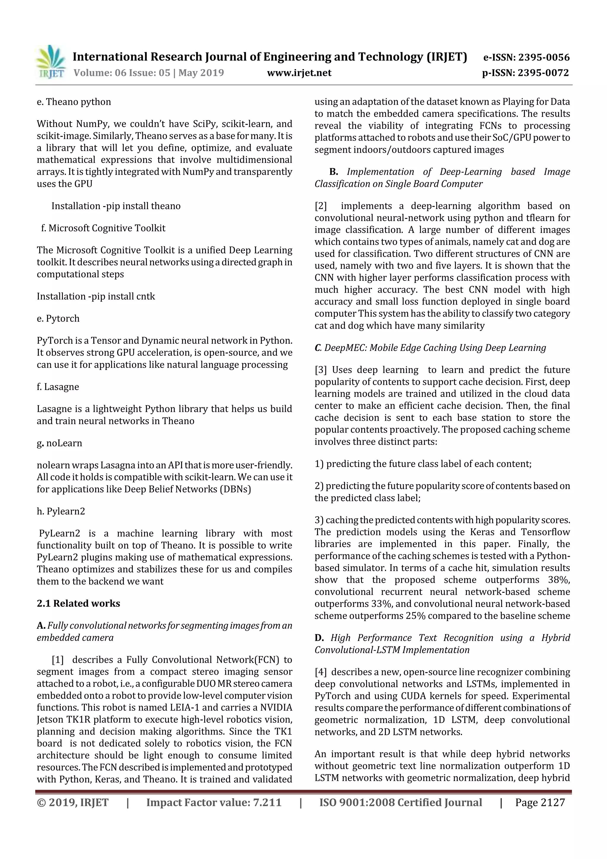 International Research Journal of Engineering and Technology (IRJET) e-ISSN: 2395-0056
Volume: 06 Issue: 05 | May 2019 www.irjet.net p-ISSN: 2395-0072
© 2019, IRJET | Impact Factor value: 7.211 | ISO 9001:2008 Certified Journal | Page 2127
e. Theano python
Without NumPy, we couldn’t have SciPy, scikit-learn, and
scikit-image. Similarly, Theano serves as abaseformany.Itis
a library that will let you define, optimize, and evaluate
mathematical expressions that involve multidimensional
arrays. It is tightly integrated with NumPy and transparently
uses the GPU
Installation -pip install theano
f. Microsoft Cognitive Toolkit
The Microsoft Cognitive Toolkit is a unified Deep Learning
toolkit. It describes neuralnetworksusingadirectedgraphin
computational steps
Installation -pip install cntk
e. Pytorch
PyTorch is a Tensor and Dynamic neural network in Python.
It observes strong GPU acceleration, is open-source, and we
can use it for applications like natural language processing
f. Lasagne
Lasagne is a lightweight Python library that helps us build
and train neural networks in Theano
g. noLearn
nolearn wraps Lasagna intoan APIthatismoreuser-friendly.
All codeit holds is compatible with scikit-learn. We can use it
for applications like Deep Belief Networks (DBNs)
h. Pylearn2
PyLearn2 is a machine learning library with most
functionality built on top of Theano. It is possible to write
PyLearn2 plugins making use of mathematical expressions.
Theano optimizes and stabilizes these for us and compiles
them to the backend we want
2.1 Related works
A. Fully convolutionalnetworksforsegmentingimagesfroman
embedded camera
[1] describes a Fully Convolutional Network(FCN) to
segment images from a compact stereo imaging sensor
attached to a robot, i.e.,aconfigurableDUOMRstereocamera
embedded onto a robot to provide low-level computervision
functions. This robot is named LEIA-1 and carries a NVIDIA
Jetson TK1R platform to execute high-level robotics vision,
planning and decision making algorithms. Since the TK1
board is not dedicated solely to robotics vision, the FCN
architecture should be light enough to consume limited
resources.TheFCNdescribedisimplementedandprototyped
with Python, Keras, and Theano. It is trained and validated
using an adaptation of the dataset known as Playing for Data
to match the embedded camera specifications. The results
reveal the viability of integrating FCNs to processing
platforms attached to robots andusetheirSoC/GPUpowerto
segment indoors/outdoors captured images
B. Implementation of Deep-Learning based Image
Classification on Single Board Computer
[2] implements a deep-learning algorithm based on
convolutional neural-network using python and tflearn for
image classification. A large number of different images
which contains two types of animals, namely cat and dog are
used for classification. Two different structures of CNN are
used, namely with two and five layers. It is shown that the
CNN with higher layer performs classification process with
much higher accuracy. The best CNN model with high
accuracy and small loss function deployed in single board
computer This system has the ability to classify two category
cat and dog which have many similarity
C. DeepMEC: Mobile Edge Caching Using Deep Learning
[3] Uses deep learning to learn and predict the future
popularity of contents to support cache decision. First, deep
learning models are trained and utilized in the cloud data
center to make an efficient cache decision. Then, the final
cache decision is sent to each base station to store the
popular contents proactively. The proposed caching scheme
involves three distinct parts:
1) predicting the future class label of each content;
2) predicting the futurepopularityscoreofcontentsbasedon
the predicted class label;
3) cachingthepredictedcontentswithhighpopularityscores.
The prediction models using the Keras and Tensorflow
libraries are implemented in this paper. Finally, the
performance of the caching schemes is tested with a Python-
based simulator. In terms of a cache hit, simulation results
show that the proposed scheme outperforms 38%,
convolutional recurrent neural network-based scheme
outperforms 33%, and convolutional neural network-based
scheme outperforms 25% compared to the baseline scheme
D. High Performance Text Recognition using a Hybrid
Convolutional-LSTM Implementation
[4] describes a new, open-source line recognizer combining
deep convolutional networks and LSTMs, implemented in
PyTorch and using CUDA kernels for speed. Experimental
resultscomparetheperformanceofdifferentcombinationsof
geometric normalization, 1D LSTM, deep convolutional
networks, and 2D LSTM networks.
An important result is that while deep hybrid networks
without geometric text line normalization outperform 1D
LSTM networks with geometric normalization, deep hybrid
 