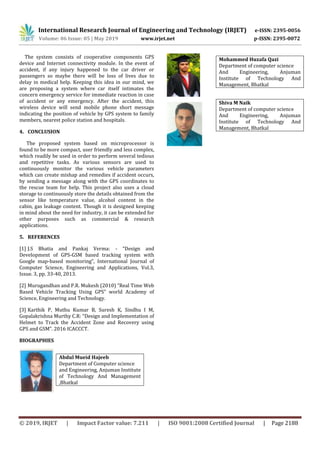International Research Journal of Engineering and Technology (IRJET) e-ISSN: 2395-0056
Volume: 06 Issue: 05 | May 2019 www.irjet.net p-ISSN: 2395-0072
© 2019, IRJET | Impact Factor value: 7.211 | ISO 9001:2008 Certified Journal | Page 2188
The system consists of cooperative components GPS
device and Internet connectivity module. In the event of
accident, if any injury happened to the car driver or
passengers so maybe there will be loss of lives due to
delay in medical help. Keeping this idea in our mind, we
are proposing a system where car itself intimates the
concern emergency service for immediate reaction in case
of accident or any emergency. After the accident, this
wireless device will send mobile phone short message
indicating the position of vehicle by GPS system to family
members, nearest police station and hospitals.
4. CONCLUSION
The proposed system based on microprocessor is
found to be more compact, user friendly and less complex,
which readily be used in order to perform several tedious
and repetitive tasks. As various sensors are used to
continuously monitor the various vehicle parameters
which can create mishap and remedies if accident occurs,
by sending a message along with the GPS coordinates to
the rescue team for help. This project also uses a cloud
storage to continuously store the details obtained from the
sensor like temperature value, alcohol content in the
cabin, gas leakage content. Though it is designed keeping
in mind about the need for industry, it can be extended for
other purposes such as commercial & research
applications.
5. REFERENCES
[1] J.S Bhatia and Pankaj Verma: - “Design and
Development of GPS-GSM based tracking system with
Google map-based monitoring”, International Journal of
Computer Science, Engineering and Applications, Vol.3,
Issue. 3, pp. 33-40, 2013.
[2] Murugandhan and P.R. Mukesh (2010) “Real Time Web
Based Vehicle Tracking Using GPS” world Academy of
Science, Engineering and Technology.
[3] Karthik P, Muthu Kumar B, Suresh K, Sindhu I M,
Gopalakrishna Murthy C.R: “Design and Implementation of
Helmet to Track the Accident Zone and Recovery using
GPS and GSM”. 2016 ICACCCT.
BIOGRAPHIES
Abdul Mueid Hajeeb
Department of Computer science
and Engineering, Anjuman Institute
of Technology And Management
,Bhatkal
Mohammed Huzafa Qazi
Department of computer science
And Engineering, Anjuman
Institute of Technology And
Management, Bhatkal
Shiva M Naik
Department of computer science
And Engineering, Anjuman
Institute of Technology And
Management, Bhatkal
 
