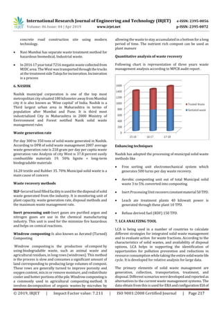 International Research Journal of Engineering and Technology (IRJET) e-ISSN: 2395-0056
Volume: 06 Issue: 04 | Apr 2019 www.irjet.net p-ISSN: 2395-0072
© 2019, IRJET | Impact Factor value: 7.211 | ISO 9001:2008 Certified Journal | Page 217
concrete road construction site using modern
technology.
 Navi Mumbai has separate waste treatment method for
hazardous biomedical, Industrial waste.
 In 2016 17 year total 7216 megatin waste collectedfrom
MIDC area. The Westwastransportedthroughthetrucks
at the treatment sideTalojaforincineration.Incineration
is a process
6. NASHIK
Nashik municipal corporation is one of the top most
metropolitancitysituated 180 kilometer awayfromMumbai
city it is also known as ‘Wine capital’ of India. Nashik is a
Third largest urban area in Maharashtra in terms of
population after Mumbai and Pune. It is third most
industrialized City in Maharashtra in 2000 Ministry of
Environment and Forest notified Nasik solid waste
management rules
Waste generation rate
Per day 300 to 350 tons of solid waste generated in Nashik.
According to DPR of solid waste management 2007 average
waste generation rate is 218 gram per day per capita waste
generation rate Analysis of city West is 37.8 percent easily
combustible materials 19. 50% lignite + long-term
biodegradable materials
16.20 textile and Rubber 35. 70% Municipal solid waste is a
main cause of concern
Waste recovery methods
SLF-Secured land filled facilityisusedforthedisposalofsolid
waste generated from the industry. It is monitoring unit of
plant capacity, waste generation rate, disposal methods and
the maximum waste management rate.
Inert processing unit-Inert gases are purified argon and
nitrogen gases are use in the chemical manufacturing
industry. This unit is used for the minimize fire hazardous
and helps on comical reactions.
Windrow composting-Is also known as Aerated (Turned)
Composting
Windrow composting is the production of compost by
using biodegradable waste, such as animal waste and
agricultural residues, in long rows (windrows). This method
is the process is slow and consumes a significant amount of
land corresponding to producing large volumes of compost.
These rows are generally turned to improve porosity and
oxygen content, mix in or remove moisture, and redistribute
cooler and hotter portionsofthepile.Windrowcompostingis
a commonly used in agricultural composting method. It
involves decomposition of organic wastes by microbes by
allowing the wasteto stay accumulated in a bottomforalong
period of time. The nutrient rich compost can be used as
plant manure
Quantitative analysis of waste recovery
Following chart is representation of three years waste
management analysis according to MPCB audit report .
Enhancing techniques
Nashik has adopted the processing of municipal solid waste
methods like
 Free sorting unit electromechanical system which
generates 500 turns per day waste recovery.
 Aerobic composting unit out of total Municipal solid
waste 3 to 5% converted into composting.
 Inert Processing Unit recoversconstantmaterial50TPD.
 Leach ate treatment plants 40 kilowatt power is
generated through these plant 10 TPD.
 Refuse derived fuel (RDF) 150 TPD.
7. LCA ANALYZING TOOL
LCA is being used in a number of countries to calculate
different strategies for integrated solid waste management
and to evaluate action for waste fractions. According to the
characteristics of solid wastes, and availability of disposal
options, LCA helps in supporting the identification of
opportunities for pollution prevention and reductions in
resource consumption whiletaking the entiresolidwastelife
cycle. It is developed for relative analysis for large data.
The primary elements of solid waste management are
generation, collection, transportation, treatment, and
disposal. Different scenariosweredevelopedandreportedas
alternatives to the current waste management systems. The
data obtain from this is used for ERAandconfigurationEIAof
 