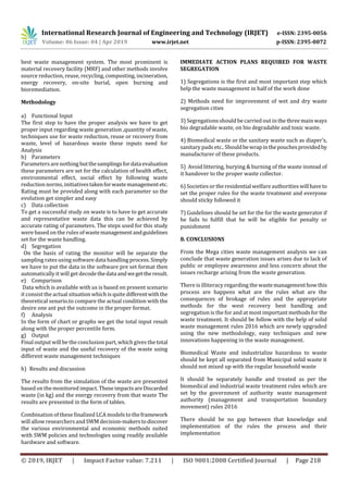 International Research Journal of Engineering and Technology (IRJET) e-ISSN: 2395-0056
Volume: 06 Issue: 04 | Apr 2019 www.irjet.net p-ISSN: 2395-0072
© 2019, IRJET | Impact Factor value: 7.211 | ISO 9001:2008 Certified Journal | Page 218
best waste management system. The most prominent is
material recovery facility (MRF) and other methods involve
source reduction, reuse, recycling, composting, incineration,
energy recovery, on-site burial, open burning and
bioremediation.
Methodology
a) Functional Input
The first step to have the proper analysis we have to get
proper input regarding waste generation ,quantity of waste,
techniques use for waste reduction, reuse or recovery from
waste, level of hazardous waste these inputs need for
Analysis
b) Parameters
Parameters are nothingbutthesamplingsfordataevaluation
these parameters are set for the calculation of health effect,
environmental effect, social effect by following waste
reduction norms, initiativestakenforwastemanagementetc.
Rating must be provided along with each parameter so the
evolution get simpler and easy
c) Data collection
To get a successful study on waste is to have to get accurate
and representative waste data this can be achieved by
accurate rating of parameters. The steps used for this study
were based on the rules ofwastemanagementandguidelines
set for the waste handling.
d) Segregation
On the basis of rating the monitor will be separate the
sampling rates using software data handling process. Simply
we have to put the data in the software pre set format then
automatically it will get decodethedataandwegettheresult.
e) Comparison
Data which is available with us is based on present scenario
it consist the actual situation which is quite differentwiththe
theoretical senario.to compare the actual condition with the
desire one ant put the outcome in the proper format.
f) Analysis
In the form of chart or graphs we get the total input result
along with the proper percentile form.
g) Output
Final output will be the conclusion part, which gives the total
input of waste and the useful recovery of the waste using
different waste management techniques
h) Results and discussion
The results from the simulation of the waste are presented
based on the monitored impact. TheseimpactsareDiscarded
waste (in kg) and the energy recovery from that waste The
results are presented in the form of tables.
Combination of these finalized LCA models to theframework
will allow researchersand SWM decision-makerstodiscover
the various environmental and economic methods suited
with SWM policies and technologies using readily available
hardware and software.
IMMEDIATE ACTION PLANS REQUIRED FOR WASTE
SEGREGATION
1) Segregations is the first and most important step which
help the waste management in half of the work done
2) Methods need for improvement of wet and dry waste
segregation cities
3) Segregations should be carried out in the three main ways
bio degradable waste, on bio degradable and toxic waste.
4) Biomedical waste or the sanitary waste such as diaper’s,
sanitary pads etc.. Shouldbewrapinthepouchesprovidedby
manufacturer of these products.
5) Avoid littering, burying & burning of the waste instead of
it handover to the proper waste collector.
6) Societies or the residential welfare authorities willhaveto
set the proper rules for the waste treatment and everyone
should sticky followed it
7) Guidelines should be set for the for the waste generator if
he fails to fulfill that he will be eligible for penalty or
punishment
8. CONCLUSIONS
From the Mega cities waste management analysis we can
conclude that waste generation issues arises due to lack of
public or employee awareness and less concern about the
issues recharge arising from the waste generation.
There is illiteracy regarding thewastemanagementhowthis
process are happens what are the rules what are the
consequences of brokage of rules and the appropriate
methods for the west recovery best handling and
segregation is the for and at most important methodsfor the
waste treatment. It should be follow with the help of solid
waste management rules 2016 which are newly upgraded
using the new methodology, easy techniques and new
innovations happening in the waste management.
Biomedical Waste and industrialize hazardous to waste
should be kept all separated from Municipal solid waste it
should not mixed up with the regular household waste
It should be separately handle and treated as per the
biomedical and industrial waste treatment rules which are
set by the government of authority waste management
authority (management and transportation boundary
movement) rules 2016
There should be no gap between that knowledge and
implementation of the rules the process and their
implementation
 
