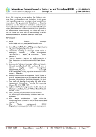 International Research Journal of Engineering and Technology (IRJET) e-ISSN: 2395-0056
Volume: 06 Issue: 04 | Apr 2019 www.irjet.net p-ISSN: 2395-0072
© 2019, IRJET | Impact Factor value: 7.211 | ISO 9001:2008 Certified Journal | Page 219
As per this case study we can analyze that Different cities
have their own boundaries and limitations for the waste
recovery and management techniques. they have different
perspectives the geographical limitations of financial
limitations and the manpower limitations for their waste
recovery treatment although issuesaredifferentbutthey are
having the same him to have the optimum waste generation
and the maximum waste recovery. The survey will helps to
find the easier and most effective methodology for waste
management and the treatment for waste generation.
REFERENCES
[1] Waste disposal methods
http://www.gdrc.org/uem/waste/disposal.html
[2] Annual_Report_MSW_2016_17_http://mpcb.gov.in/erep
orts/env_qualityReport_water.php
[3] Sustainable recycling of municipal solid waste in
developing contries _ waste management
29(2009)915_923_ Alexis M Troschinetz ,James
R.Mihelcic
[4] Capacity Building Program on Implementation of
SWM_Guidelines-of-implementation-for-SWM-Rules-
2016
[5] Assessment of satatus of municipal solid waste inmetro
cities,sate capitals, class I cities and class II tows in
India:an insight_ waste management
29(2009)883_895_Sunil Kumar,J.K
Bhattacharyya,A.N.Vaidya,Tapan Chakrabarti,Sukumar
Devotta,A B Akolkar
[6] Municipal solid waste management Indian Cities: A
Review_ Waste management 28(2008)459_467_Mufeed
Sharholy, Kafeel Ahmad, Gauhar Mahmood,R.C.Trivedi
[7] Case study of Mumbai:Decentralise Of Solid Waste
Management_ HamsaIyer_ Procedia Environmental
Sciences 35( 2016 )101 – 109
[8] Study of Solid Waste Mangement for Nashik City_ Swati
A. Patil, Leena N. Patil, Vaishali V. Ahire, MosinA.Khatik,
Rahul V. Thorat
[9] https://esemag.com/biosolids/lessons-learned-
successful-applications-biological-landfill-leachate-
treatment/
[10] Solid Waste management: Thane municipal
corporation_https://thanecity.gov.in/department_detail
s.php?id=17
[11] Solid Waste management: NMMC
_https://www.nmmc.gov.in/solid-waste-manegement
 
