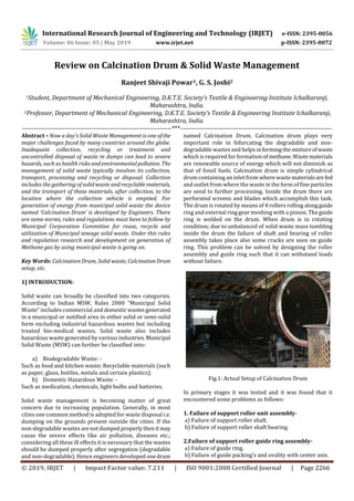 International Research Journal of Engineering and Technology (IRJET) e-ISSN: 2395-0056
Volume: 06 Issue: 05 | May 2019 www.irjet.net p-ISSN: 2395-0072
© 2019, IRJET | Impact Factor value: 7.211 | ISO 9001:2008 Certified Journal | Page 2266
Review on Calcination Drum & Solid Waste Management
Ranjeet Shivaji Powar1, G. S. Joshi2
1Student, Department of Mechanical Engineering, D.K.T.E. Society’s Textile & Engineering Institute Ichalkaranji,
Maharashtra, India.
2Professor, Department of Mechanical Engineering, D.K.T.E. Society’s Textile & Engineering Institute Ichalkaranji,
Maharashtra, India.
---------------------------------------------------------------------***----------------------------------------------------------------------
Abstract – Now a day’s Solid Waste Management is oneofthe
major challenges faced by many countries around the globe.
Inadequate collection, recycling or treatment and
uncontrolled disposal of waste in dumps can lead to severe
hazards, such as health risks andenvironmentalpollution. The
management of solid waste typically involves its collection,
transport, processing and recycling or disposal. Collection
includes the gathering of solid waste andrecyclablematerials,
and the transport of these materials, after collection, to the
location where the collection vehicle is emptied. For
generation of energy from municipal solid waste the device
named ‘Calcination Drum’ is developed by Engineers. There
are some norms, rules and regulations must have to follow by
Municipal Corporation Committee for reuse, recycle and
utilization of Municipal sewage solid waste. Under this rules
and regulation research and development on generation of
Methane gas by using municipal waste is going on.
Key Words: Calcination Drum, Solid waste, CalcinationDrum
setup, etc.
1] INTRODUCTION:
Solid waste can broadly be classified into two categories.
According to Indian MSW, Rules 2000 "Municipal Solid
Waste" includes commercial and domestic wastesgenerated
in a municipal or notified area in either solid or semi-solid
form excluding industrial hazardous wastes but including
treated bio-medical wastes. Solid waste also includes
hazardous waste generated by various industries.Municipal
Solid Waste (MSW) can further be classified into-
a) Biodegradable Waste: -
Such as food and kitchen waste; Recyclable materials (such
as paper, glass, bottles, metals and certain plastics).
b) Domestic Hazardous Waste: -
Such as medication, chemicals, light bulbs and batteries.
Solid waste management is becoming matter of great
concern due to increasing population. Generally, in most
cities one common method is adopted for waste disposal i.e.
dumping on the grounds present outside the cities. If the
non-degradable wastes arenotdumpedproperlythenit may
cause the severe effects like air pollution, diseases etc.;
considering all these ill effects it is necessary that the wastes
should be dumped properly after segregation (degradable
and non-degradable). Hence engineers developed onedrum
named Calcination Drum. Calcination drum plays very
important role in bifurcating the degradable and non-
degradable wastes and helps informingthemixtureofwaste
which is required for formation of methane.Wastematerials
are renewable source of energy which will not diminish as
that of fossil fuels. Calcination drum is simple cylindrical
drum containing an inlet from where wastematerialsare fed
and outlet from where the waste in the form of fine particles
are send to further processing. Inside the drum there are
perforated screens and blades which accomplish this task.
The drum is rotated by means of 4 rollers rolling alongguide
ring and external ring gear meshing with a pinion. Theguide
ring is welded on the drum. When drum is in rotating
condition; due to unbalanced of solid waste mass tumbling
inside the drum the failure of shaft and bearing of roller
assembly takes place also some cracks are seen on guide
ring. This problem can be solved by designing the roller
assembly and guide ring such that it can withstand loads
without failure.
Fig.1: Actual Setup of Calcination Drum
In primary stages it was tested and it was found that it
encountered some problems as follows:
1. Failure of support roller unit assembly-
a) Failure of support roller shaft.
b) Failure of support roller shaft bearing.
2.Failure of support roller guide ring assembly-
a) Failure of guide ring.
b) Failure of guide packing’s and ovality with center axis.
 