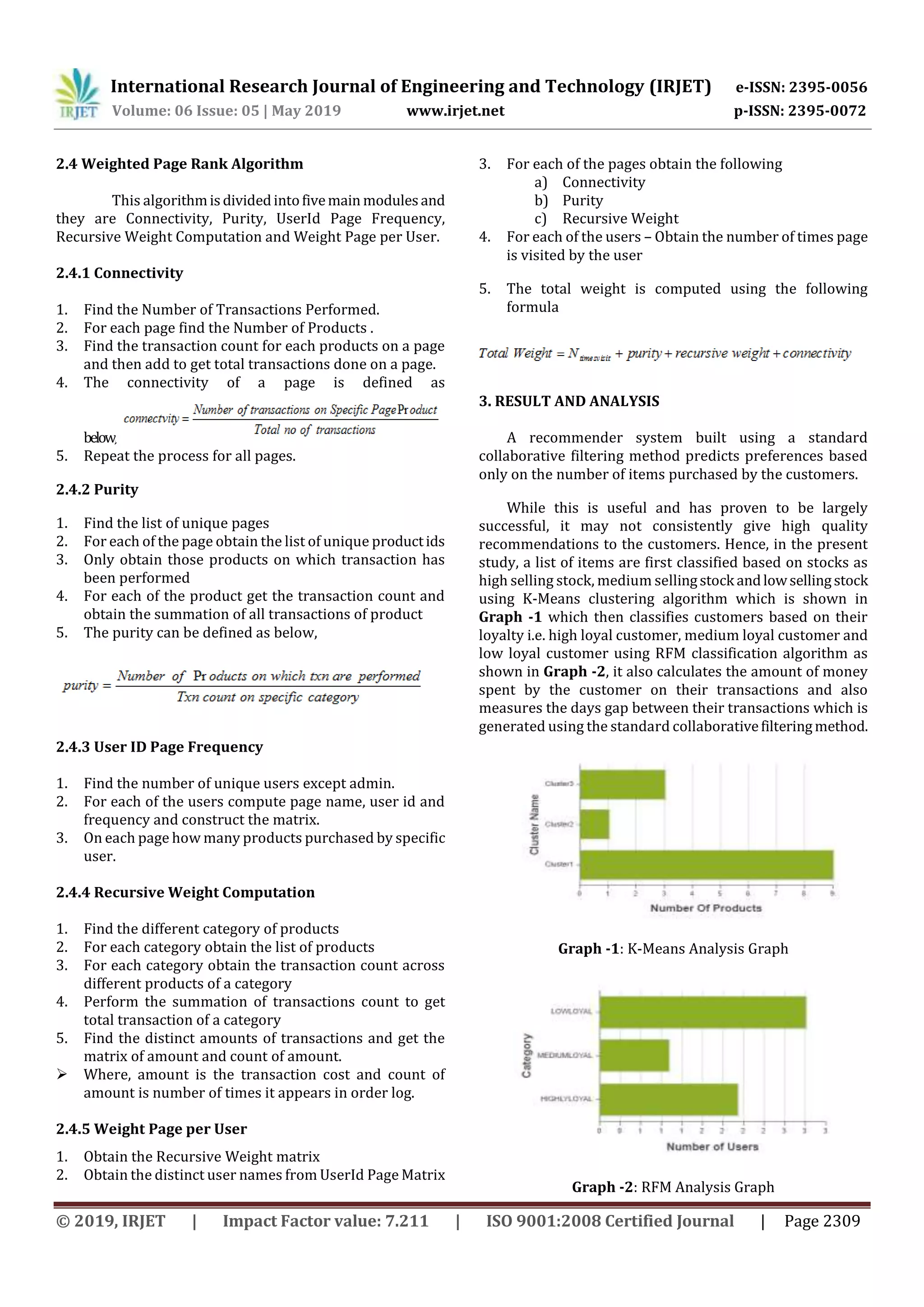 International Research Journal of Engineering and Technology (IRJET) e-ISSN: 2395-0056
Volume: 06 Issue: 05 | May 2019 www.irjet.net p-ISSN: 2395-0072
© 2019, IRJET | Impact Factor value: 7.211 | ISO 9001:2008 Certified Journal | Page 2309
2.4 Weighted Page Rank Algorithm
This algorithmisdividedintofivemain modulesand
they are Connectivity, Purity, UserId Page Frequency,
Recursive Weight Computation and Weight Page per User.
2.4.1 Connectivity
1. Find the Number of Transactions Performed.
2. For each page find the Number of Products .
3. Find the transaction count for each products on a page
and then add to get total transactions done on a page.
4. The connectivity of a page is defined as
below,
5. Repeat the process for all pages.
2.4.2 Purity
1. Find the list of unique pages
2. For each of the page obtain the list of unique productids
3. Only obtain those products on which transaction has
been performed
4. For each of the product get the transaction count and
obtain the summation of all transactions of product
5. The purity can be defined as below,
2.4.3 User ID Page Frequency
1. Find the number of unique users except admin.
2. For each of the users compute page name, user id and
frequency and construct the matrix.
3. On each page how many products purchased by specific
user.
2.4.4 Recursive Weight Computation
1. Find the different category of products
2. For each category obtain the list of products
3. For each category obtain the transaction count across
different products of a category
4. Perform the summation of transactions count to get
total transaction of a category
5. Find the distinct amounts of transactions and get the
matrix of amount and count of amount.
 Where, amount is the transaction cost and count of
amount is number of times it appears in order log.
2.4.5 Weight Page per User
1. Obtain the Recursive Weight matrix
2. Obtain the distinct user names from UserId Page Matrix
3. For each of the pages obtain the following
a) Connectivity
b) Purity
c) Recursive Weight
4. For each of the users – Obtain the number of times page
is visited by the user
5. The total weight is computed using the following
formula
3. RESULT AND ANALYSIS
A recommender system built using a standard
collaborative filtering method predicts preferences based
only on the number of items purchased by the customers.
While this is useful and has proven to be largely
successful, it may not consistently give high quality
recommendations to the customers. Hence, in the present
study, a list of items are first classified based on stocks as
high selling stock, medium sellingstock andlowsellingstock
using K-Means clustering algorithm which is shown in
Graph -1 which then classifies customers based on their
loyalty i.e. high loyal customer, medium loyal customer and
low loyal customer using RFM classification algorithm as
shown in Graph -2, it also calculates the amount of money
spent by the customer on their transactions and also
measures the days gap between their transactions which is
generated using the standard collaborativefilteringmethod.
Graph -1: K-Means Analysis Graph
Graph -2: RFM Analysis Graph
 