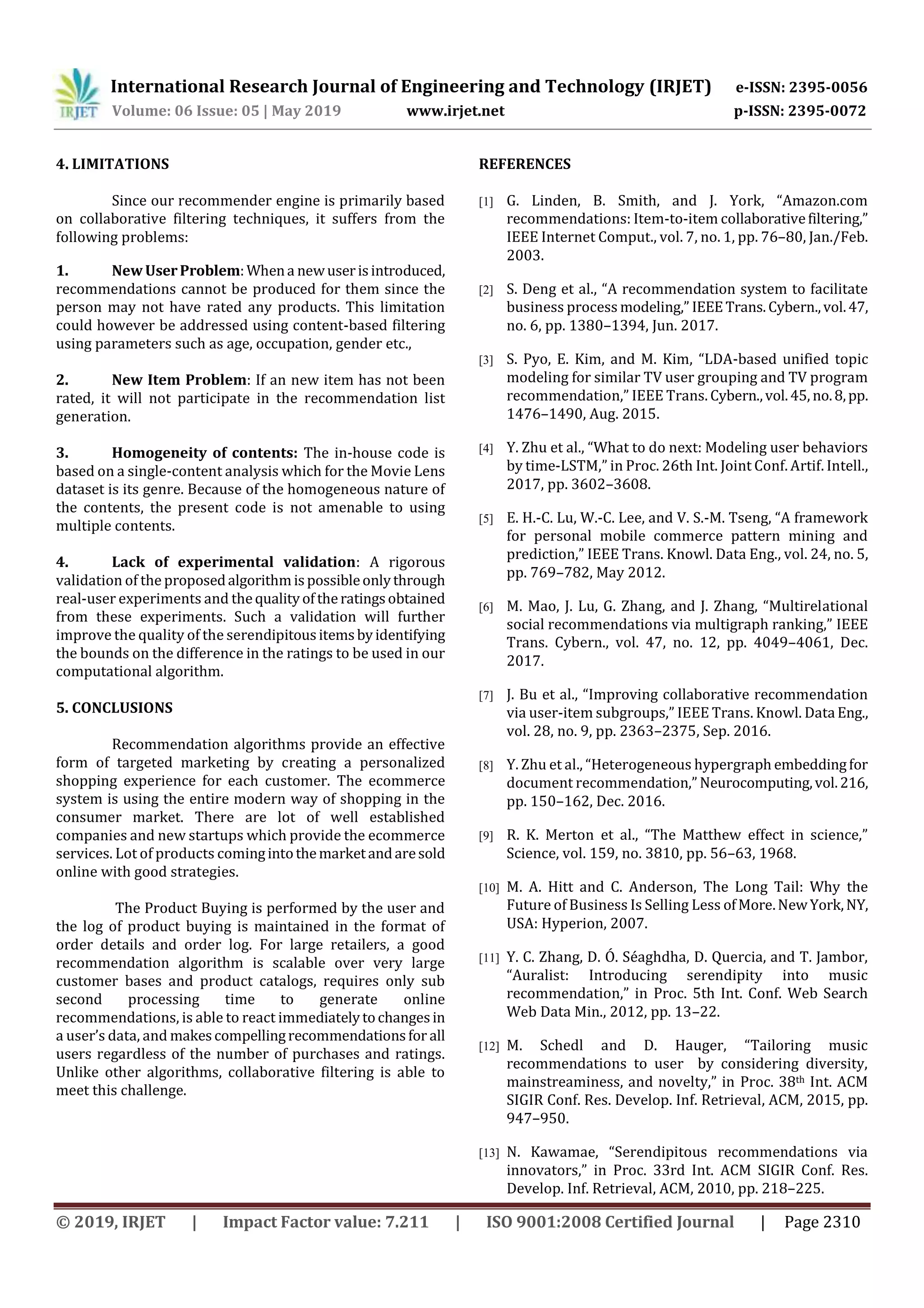 International Research Journal of Engineering and Technology (IRJET) e-ISSN: 2395-0056
Volume: 06 Issue: 05 | May 2019 www.irjet.net p-ISSN: 2395-0072
© 2019, IRJET | Impact Factor value: 7.211 | ISO 9001:2008 Certified Journal | Page 2310
4. LIMITATIONS
Since our recommender engine is primarily based
on collaborative filtering techniques, it suffers from the
following problems:
1. New UserProblem:Whena newuserisintroduced,
recommendations cannot be produced for them since the
person may not have rated any products. This limitation
could however be addressed using content-based filtering
using parameters such as age, occupation, gender etc.,
2. New Item Problem: If an new item has not been
rated, it will not participate in the recommendation list
generation.
3. Homogeneity of contents: The in-house code is
based on a single-content analysis which for the Movie Lens
dataset is its genre. Because of the homogeneous nature of
the contents, the present code is not amenable to using
multiple contents.
4. Lack of experimental validation: A rigorous
validation of the proposedalgorithmispossibleonlythrough
real-user experiments and thequalityoftheratingsobtained
from these experiments. Such a validation will further
improve the quality of the serendipitousitemsbyidentifying
the bounds on the difference in the ratings to be used in our
computational algorithm.
5. CONCLUSIONS
Recommendation algorithms provide an effective
form of targeted marketing by creating a personalized
shopping experience for each customer. The ecommerce
system is using the entire modern way of shopping in the
consumer market. There are lot of well established
companies and new startups which provide the ecommerce
services. Lot of products comingintothemarketandaresold
online with good strategies.
The Product Buying is performed by the user and
the log of product buying is maintained in the format of
order details and order log. For large retailers, a good
recommendation algorithm is scalable over very large
customer bases and product catalogs, requires only sub
second processing time to generate online
recommendations, is able to react immediatelytochangesin
a user’s data, and makescompellingrecommendationsfor all
users regardless of the number of purchases and ratings.
Unlike other algorithms, collaborative filtering is able to
meet this challenge.
REFERENCES
[1] G. Linden, B. Smith, and J. York, “Amazon.com
recommendations: Item-to-item collaborativefiltering,”
IEEE Internet Comput., vol. 7, no. 1, pp. 76–80, Jan./Feb.
2003.
[2] S. Deng et al., “A recommendation system to facilitate
business process modeling,” IEEETrans.Cybern.,vol.47,
no. 6, pp. 1380–1394, Jun. 2017.
[3] S. Pyo, E. Kim, and M. Kim, “LDA-based unified topic
modeling for similar TV user grouping and TV program
recommendation,” IEEE Trans. Cybern.,vol.45, no.8,pp.
1476–1490, Aug. 2015.
[4] Y. Zhu et al., “What to do next: Modeling user behaviors
by time-LSTM,” in Proc. 26th Int. Joint Conf. Artif. Intell.,
2017, pp. 3602–3608.
[5] E. H.-C. Lu, W.-C. Lee, and V. S.-M. Tseng, “A framework
for personal mobile commerce pattern mining and
prediction,” IEEE Trans. Knowl. Data Eng., vol. 24, no. 5,
pp. 769–782, May 2012.
[6] M. Mao, J. Lu, G. Zhang, and J. Zhang, “Multirelational
social recommendations via multigraph ranking,” IEEE
Trans. Cybern., vol. 47, no. 12, pp. 4049–4061, Dec.
2017.
[7] J. Bu et al., “Improving collaborative recommendation
via user-item subgroups,” IEEE Trans. Knowl. DataEng.,
vol. 28, no. 9, pp. 2363–2375, Sep. 2016.
[8] Y. Zhu et al., “Heterogeneous hypergraph embeddingfor
document recommendation,” Neurocomputing,vol.216,
pp. 150–162, Dec. 2016.
[9] R. K. Merton et al., “The Matthew effect in science,”
Science, vol. 159, no. 3810, pp. 56–63, 1968.
[10] M. A. Hitt and C. Anderson, The Long Tail: Why the
Future of Business Is Selling Less ofMore.NewYork,NY,
USA: Hyperion, 2007.
[11] Y. C. Zhang, D. Ó. Séaghdha, D. Quercia, and T. Jambor,
“Auralist: Introducing serendipity into music
recommendation,” in Proc. 5th Int. Conf. Web Search
Web Data Min., 2012, pp. 13–22.
[12] M. Schedl and D. Hauger, “Tailoring music
recommendations to user by considering diversity,
mainstreaminess, and novelty,” in Proc. 38th Int. ACM
SIGIR Conf. Res. Develop. Inf. Retrieval, ACM, 2015, pp.
947–950.
[13] N. Kawamae, “Serendipitous recommendations via
innovators,” in Proc. 33rd Int. ACM SIGIR Conf. Res.
Develop. Inf. Retrieval, ACM, 2010, pp. 218–225.
 