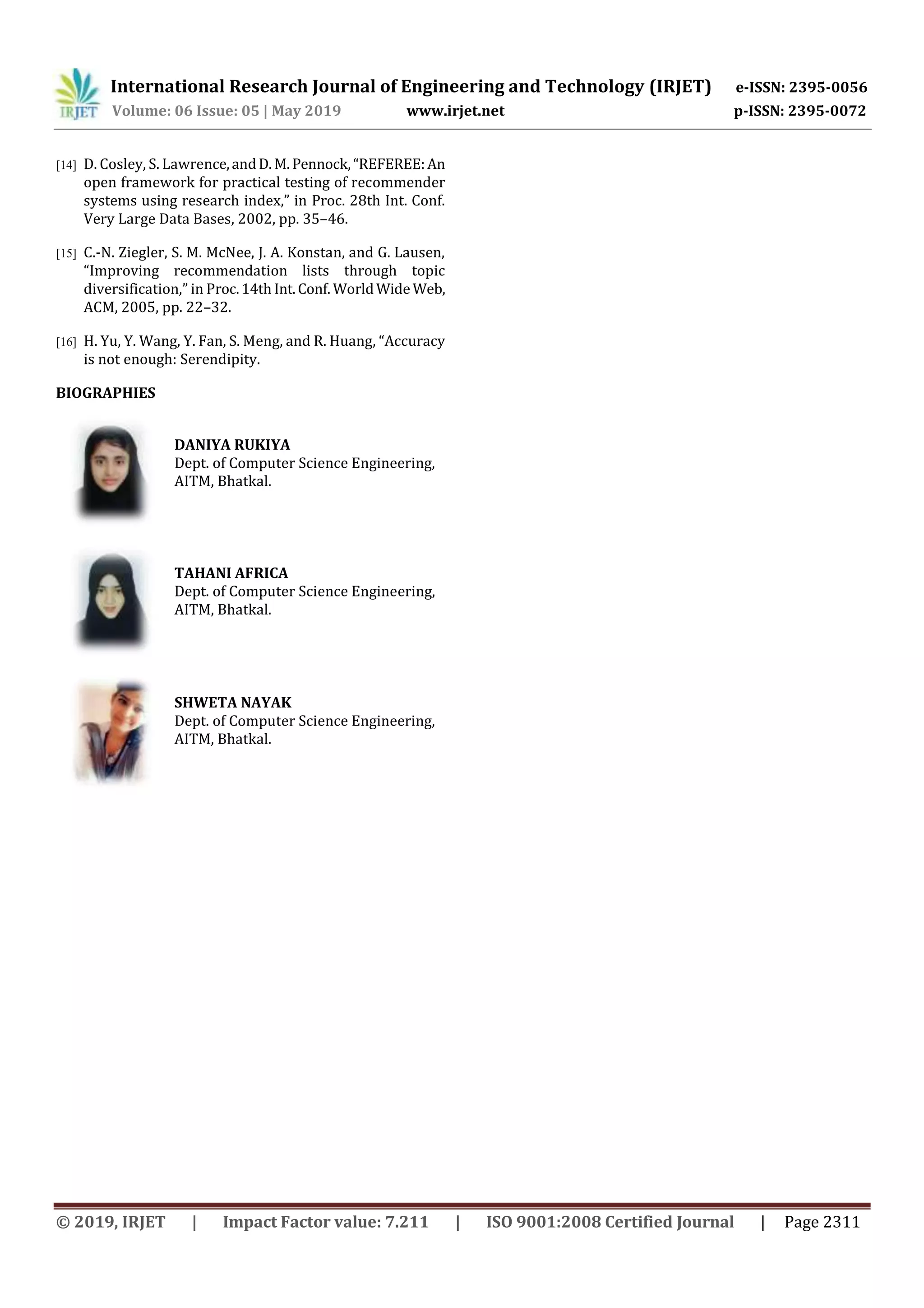 International Research Journal of Engineering and Technology (IRJET) e-ISSN: 2395-0056
Volume: 06 Issue: 05 | May 2019 www.irjet.net p-ISSN: 2395-0072
© 2019, IRJET | Impact Factor value: 7.211 | ISO 9001:2008 Certified Journal | Page 2311
[14] D. Cosley, S. Lawrence,andD. M.Pennock,“REFEREE:An
open framework for practical testing of recommender
systems using research index,” in Proc. 28th Int. Conf.
Very Large Data Bases, 2002, pp. 35–46.
[15] C.-N. Ziegler, S. M. McNee, J. A. Konstan, and G. Lausen,
“Improving recommendation lists through topic
diversification,” in Proc.14th Int.Conf. WorldWideWeb,
ACM, 2005, pp. 22–32.
[16] H. Yu, Y. Wang, Y. Fan, S. Meng, and R. Huang, “Accuracy
is not enough: Serendipity.
BIOGRAPHIES
DANIYA RUKIYA
Dept. of Computer Science Engineering,
AITM, Bhatkal.
TAHANI AFRICA
Dept. of Computer Science Engineering,
AITM, Bhatkal.
SHWETA NAYAK
Dept. of Computer Science Engineering,
AITM, Bhatkal.
 