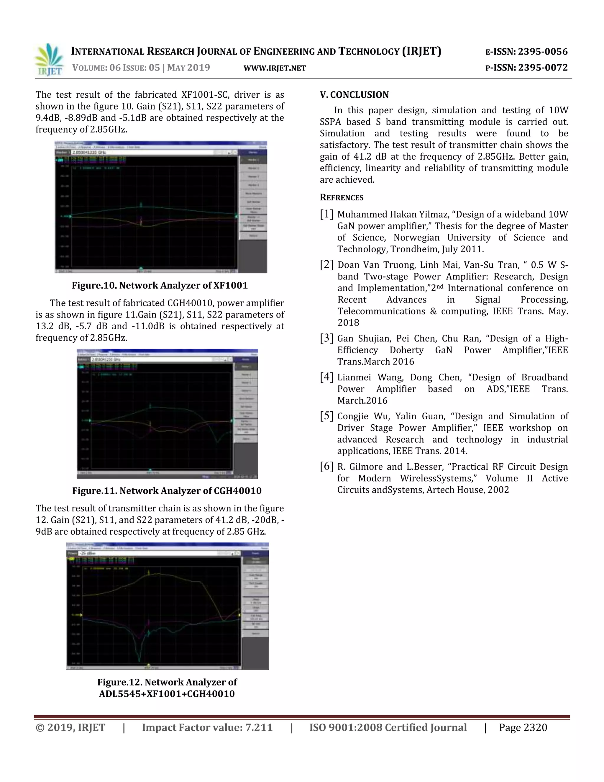 INTERNATIONAL RESEARCH JOURNAL OF ENGINEERING AND TECHNOLOGY (IRJET) E-ISSN: 2395-0056
VOLUME: 06 ISSUE: 05 | MAY 2019 WWW.IRJET.NET P-ISSN: 2395-0072
© 2019, IRJET | Impact Factor value: 7.211 | ISO 9001:2008 Certified Journal | Page 2320
The test result of the fabricated XF1001-SC, driver is as
shown in the figure 10. Gain (S21), S11, S22 parameters of
9.4dB, -8.89dB and -5.1dB are obtained respectively at the
frequency of 2.85GHz.
Figure.10. Network Analyzer of XF1001
The test result of fabricated CGH40010, power amplifier
is as shown in figure 11.Gain (S21), S11, S22 parameters of
13.2 dB, -5.7 dB and -11.0dB is obtained respectively at
frequency of 2.85GHz.
Figure.11. Network Analyzer of CGH40010
The test result of transmitter chain is as shown in the figure
12. Gain (S21), S11, and S22 parameters of 41.2 dB, -20dB, -
9dB are obtained respectively at frequency of 2.85 GHz.
Figure.12. Network Analyzer of
ADL5545+XF1001+CGH40010
V. CONCLUSION
In this paper design, simulation and testing of 10W
SSPA based S band transmitting module is carried out.
Simulation and testing results were found to be
satisfactory. The test result of transmitter chain shows the
gain of 41.2 dB at the frequency of 2.85GHz. Better gain,
efficiency, linearity and reliability of transmitting module
are achieved.
REFRENCES
[1] Muhammed Hakan Yilmaz, “Design of a wideband 10W
GaN power amplifier,” Thesis for the degree of Master
of Science, Norwegian University of Science and
Technology, Trondheim, July 2011.
[2] Doan Van Truong, Linh Mai, Van-Su Tran, “ 0.5 W S-
band Two-stage Power Amplifier: Research, Design
and Implementation,”2nd International conference on
Recent Advances in Signal Processing,
Telecommunications & computing, IEEE Trans. May.
2018
[3] Gan Shujian, Pei Chen, Chu Ran, “Design of a High-
Efficiency Doherty GaN Power Amplifier,”IEEE
Trans.March 2016
[4] Lianmei Wang, Dong Chen, “Design of Broadband
Power Amplifier based on ADS,”IEEE Trans.
March.2016
[5] Congjie Wu, Yalin Guan, “Design and Simulation of
Driver Stage Power Amplifier,” IEEE workshop on
advanced Research and technology in industrial
applications, IEEE Trans. 2014.
[6] R. Gilmore and L.Besser, “Practical RF Circuit Design
for Modern WirelessSystems,” Volume II Active
Circuits andSystems, Artech House, 2002
 
