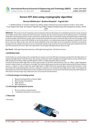 International Research Journal of Engineering and Technology (IRJET) e-ISSN: 2395-0056
Volume: 06 Issue: 05 | May 2019 www.irjet.net p-ISSN: 2395-0072
© 2019, IRJET | Impact Factor value: 7.211 | ISO 9001:2008 Certified Journal | Page 4302
Secure IOT data using cryptography algorithm
Shreyas Mithbavkar1, Roshan Khopade2 , Yogesh Gite3,
1,2 student of Dept. of computer Engineering, Dilkap college of Engineering and management studies , Neral ,India
3 Prof: Yogesh Gite, Dept. of computer Engineering, Dilkap college of Engineering and management studies , Neral
,India
---------------------------------------------------------------------***---------------------------------------------------------------------
Abstract - This project aims for designing and executing the advanced development in embedded systems for energy saving of
street lights. Project gives solution for electrical power wastage also the manual operation of the lighting system is completely
eliminated. The proposed system provide a solution for energy saving. This is achieved by sensing and approachingavehicle using
an IR transmitter and IR Receiver couple. Upon sensing the movement the sensor transmit the data to the microcontroller which
furthermore the Light to switch ON. Similarly as soon as the vehicle or an obstacle goes away the Light gets switched OFF as the
sensor sense any object at the same time the status (ON/OFF) of the street light can be accessed from anywhere and anytime
through internet, and after that process we are saving information to the cloud server how muchenergy wassavedfromthestreet
and Consumed from the street. After that information we will apply AES Algorithm for data security.
Key Words: LDR:Light Dependent Reesistor, LED:Light Emitting Diode, IR:Infrared Sensor.
1.INTRODUCTION
In the Project we are focusing on the concept like we need to secure the IOT data and main concept if for the after detect of
obstacle the light will be on for the street. The system architecture of the intelligent street light system consists of IR sensors,
LDR, Raspberry PI, Relay, UART and Wifi Module. LDR‟s are light dependent devices whose
resistance decreases when light falls on them and increases in the dark and detection of the car. When a light dependent
resistor is kept in dark, its resistance is very high. The vehicle which passes by the street light is detected by IR sensor.Relayis
used as a switch to switch on/off the street light bulb. A UART (Universal Asynchronous Receiver/Transmitter) is the
microchip with programming that controls a computer's interface to its attached street light system. After receiving all the
information we convert the information in the encryption format for the second userforthedata security.Thatinformationwe
will saved in cloud storage only authorized user can access the all information.
1.1 Disadvantages of existing system
1. Manual switching off/on of Street Lights
2. More Energy Consumption.
3. High expense.
4. More manpower.
1.2 Advantages of proposed system
1. We use wireless communication.
2. Completely elimination of man power.
2. Materials:
1 .IR sensor:
 