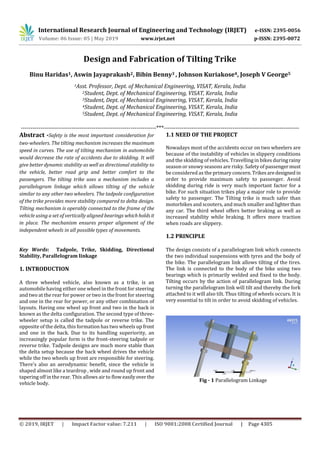 International Research Journal of Engineering and Technology (IRJET) e-ISSN: 2395-0056
Volume: 06 Issue: 05 | May 2019 www.irjet.net p-ISSN: 2395-0072
© 2019, IRJET | Impact Factor value: 7.211 | ISO 9001:2008 Certified Journal | Page 4305
Design and Fabrication of Tilting Trike
Binu Haridas1, Aswin Jayaprakash2, Bibin Benny3 , Johnson Kuriakose4, Joseph V George5
1Asst. Professor, Dept. of Mechanical Engineering, VISAT, Kerala, India
2Student, Dept. of Mechanical Engineering, VISAT, Kerala, India
3Student, Dept. of Mechanical Engineering, VISAT, Kerala, India
4Student, Dept. of Mechanical Engineering, VISAT, Kerala, India
5Student, Dept. of Mechanical Engineering, VISAT, Kerala, India
---------------------------------------------------------------------***---------------------------------------------------------------------
Abstract -Safety is the most important consideration for
two-wheelers. The tilting mechanism increases the maximum
speed in curves. The use of tilting mechanism in automobile
would decrease the rate of accidents due to skidding. It will
give better dynamic stability as well as directional stability to
the vehicle, better road grip and better comfort to the
passengers. The tilting trike uses a mechanism includes a
parallelogram linkage which allows tilting of the vehicle
similar to any other two wheelers. The tadpole configuration
of the trike provides more stability compared to delta design.
Tilting mechanism is operably connected to the frame of the
vehicle using a set of vertically aligned bearings whichholdsit
in place. The mechanism ensures proper alignment of the
independent wheels in all possible types of movements.
Key Words: Tadpole, Trike, Skidding, Directional
Stability, Parallelogram linkage
1. INTRODUCTION
A three wheeled vehicle, also known as a trike, is an
automobile having either one wheel in the front for steering
and two at the rear for power or two in the front for steering
and one in the rear for power, or any other combination of
layouts. Having one wheel up front and two in the back is
known as the delta configuration. The second type of three-
wheeler setup is called the tadpole or reverse trike. The
opposite of the delta, this formation has two wheels up front
and one in the back. Due to its handling superiority, an
increasingly popular form is the front-steering tadpole or
reverse trike. Tadpole designs are much more stable than
the delta setup because the back wheel drives the vehicle
while the two wheels up front are responsible for steering.
There's also an aerodynamic benefit, since the vehicle is
shaped almost like a teardrop , wide and round up front and
tapering off in the rear. This allows air to flow easilyover the
vehicle body.
1.1 NEED OF THE PROJECT
Nowadays most of the accidents occur on two wheelers are
because of the instability of vehicles in slippery conditions
and the skidding of vehicles. Travelling in bikes duringrainy
season or snowy seasons are risky. Safety of passengermust
be considered as the primary concern.Trikesaredesigned in
order to provide maximum safety to passenger. Avoid
skidding during ride is very much important factor for a
bike. For such situation trikes play a major role to provide
safety to passenger. The Tilting trike is much safer than
motorbikes and scooters, and much smaller and lighterthan
any car. The third wheel offers better braking as well as
increased stability while braking. It offers more traction
when roads are slippery.
1.2 PRINCIPLE
The design consists of a parallelogram link which connects
the two individual suspensions with tyres and the body of
the bike. The parallelogram link allows tilting of the tires.
The link is connected to the body of the bike using two
bearings which is primarily welded and fixed to the body.
Tilting occurs by the action of parallelogram link. During
turning the parallelogram link will tilt and thereby the fork
attached to it will also tilt. Thus tilting of wheels occurs. It is
very essential to tilt in order to avoid skidding of vehicles.
Fig - 1 Parallelogram Linkage
 