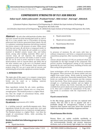 International Research Journal of Engineering and Technology (IRJET) e-ISSN: 2395-0056
Volume: 06 Issue: 05 | May 2019 www.irjet.net p-ISSN: 2395-0072
© 2019, IRJET | Impact Factor value: 7.211 | ISO 9001:2008 Certified Journal | Page 4316
COMPRESSIVE STRENGTH OF FLY ASH BRICKS
Ankur tayal1, Ankit yaduvanshi2 , Prashant Verma3 , Abhi verma4 , Atul negi5 , Abhishek
kayasth6
1,2Assistant Professor, Department of Civil Engineering, Dr. Akhilesh Das Gupta Institute of Technology &
Management, New Delhi, India
3,4,5,6Student, Department of Civil Engineering, Dr. Akhilesh Das Gupta Institute of Technology & Management, New Delhi,
India
--------------------------------------------------------------------------------------------------------------------------------------------------------------
Abstract – fly ash is fine solid particles of ashes, dust,
and soot carried out from burning fuel (such as coal or
oil). It is a fine powder that is a by-product of burning
pulverized coal in electric generation power plants. Fly ash
is a substance containing aluminous and siliceous material
that forms cement in the presence of water. When mixed
with lime and water, fly ash forms a compound similar to
Portland cement. This makes fly ash suitable as a prime
material in blended cement, mosaic tiles, and hollow
blocks, among other building materials. When used in
concrete mixes, fly ash improves the strength and
segregation of the concrete and makes it easier to work.
Fly ash can be used as prime material in many cement-
based products, such as concrete block, and brick. One of
the most common uses of fly ash is in Portland cement
concrete pavement or PCC pavement. Road construction
projects using PCC can use a great deal of concrete, and
substituting fly ash provides significant economic benefits
1. INTRODUCTION
The main aim of this paper is to compare compressive
strength of flyash bricks of different compositions. These
bricks can be used as a building material,
specifically masonry units.
Main ingredients include fly ash, water, quicklime,
river sand and gypsum. Gypsum acts as a long term
strength gainer. The finished product is a lighter Block
less than the weight of conventional Bricks, while
providing the similar strengths.
FLYASH BRICKS
Fly ash brick requirements of IS: 12894.
Is a building material, specifically masonry units. Main
ingredients include fly ash, water, quick lime, river sand
and gypsum. Gypsum acts as a long term strength gainer.
The finished product is a lighter Block - less than the
weight of conventional Bricks, while providing the
similar strengths.
Bricks classified into following groups in our
project –
 Flyash lime bricks
 Flyash cement bricks
 Flyash red iron oxide bricks
 Flyash banana fibre brick
Flyash lime bricks
In presence of moisture, fly ash reacts with lime at
ordinary temperature and forms a compound possessing
cementitious properties. After reactions between lime and
fly ash,
calcium silicate hydrates (C-S-H) are produced which are
responsible for the high strength of the compound. This
process involves homogeneous mixing of raw materials
(generally fly ash, sand and lime), moulding of bricks and
then curing of the green bricks.
Some technologies call for usage of chemical accelerator
like gypsum. These processes are almost similar and vary
slightly from water curing . Bricks made by mixing lime
and fly ash are, therefore, chemically bonded bricks. These
bricks are suitable for use in masonry just like common
burnt clay bricks. These bricks possess adequate crushing
strength as a load-bearing member and are lighter in
weight than ordinary clay bricks. Generally, dry fly ash
available from power plants meets the properties specified
in IS: 3812 and is suitable for manufacture of Fly Ash –
lime bricks in accordance with the requirements of IS:
12894
Flyash cement bricks
In this Mix design, gypsum and lime are replaced with
cement. This mix ratio is not so popular and not a
profitable design for entrepreneurs. Cement is more
expensive than Gypsum and Lime, hence this formula is
useful only during non-availability of gypsum and lime
Flyash banana fibre bricks
Banana fibers are widely available worldwide as
agricultural waste from Banana cultivation. Banana fibers
are environmentally friendly and present important
attributes, such as low density, light weight, low cost, high
 