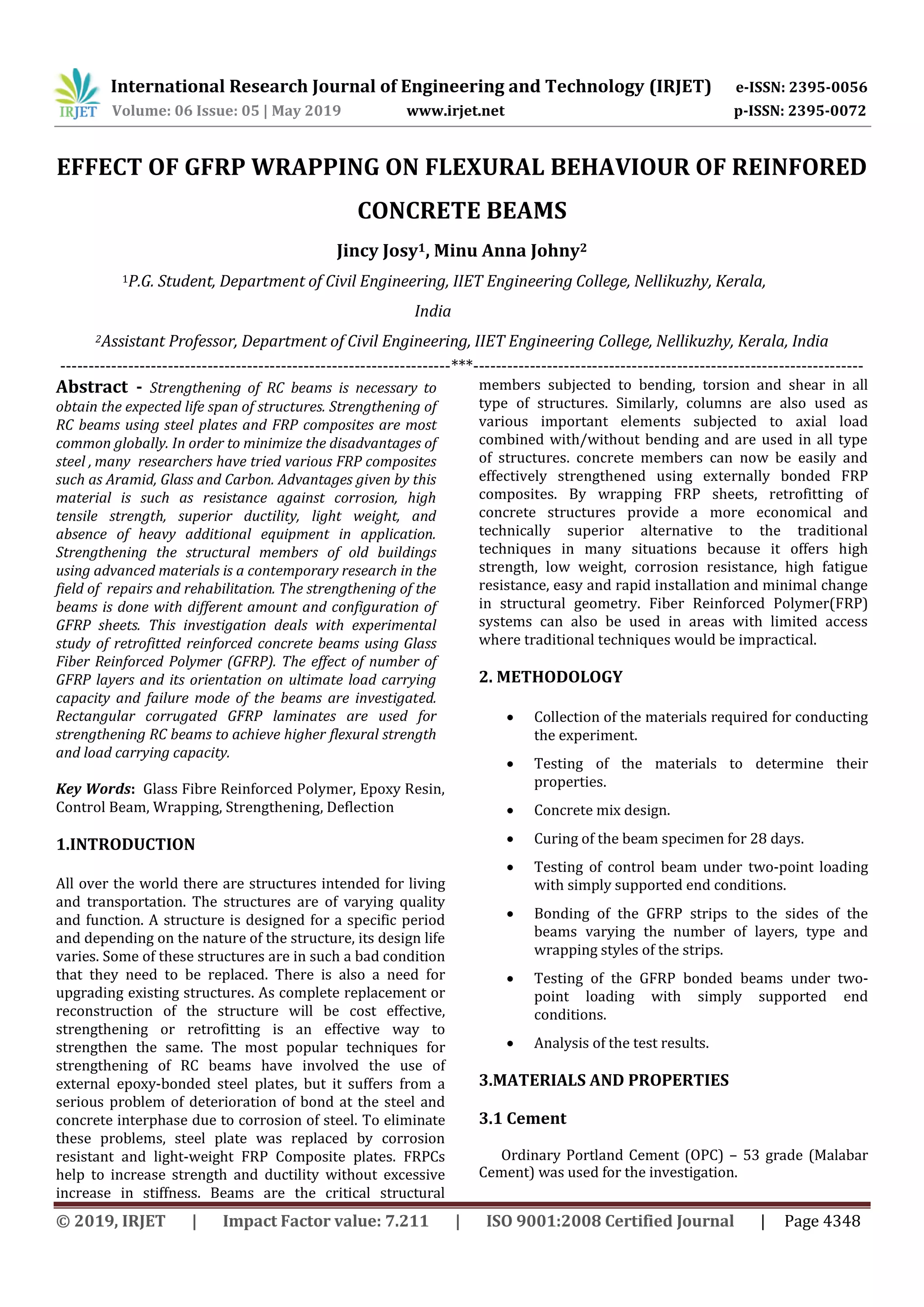 International Research Journal of Engineering and Technology (IRJET) e-ISSN: 2395-0056
Volume: 06 Issue: 05 | May 2019 www.irjet.net p-ISSN: 2395-0072
© 2019, IRJET | Impact Factor value: 7.211 | ISO 9001:2008 Certified Journal | Page 4348
EFFECT OF GFRP WRAPPING ON FLEXURAL BEHAVIOUR OF REINFORED
CONCRETE BEAMS
Jincy Josy1, Minu Anna Johny2
1P.G. Student, Department of Civil Engineering, IIET Engineering College, Nellikuzhy, Kerala,
India
2Assistant Professor, Department of Civil Engineering, IIET Engineering College, Nellikuzhy, Kerala, India
---------------------------------------------------------------------***---------------------------------------------------------------------
Abstract - Strengthening of RC beams is necessary to
obtain the expected life span of structures. Strengthening of
RC beams using steel plates and FRP composites are most
common globally. In order to minimize the disadvantages of
steel , many researchers have tried various FRP composites
such as Aramid, Glass and Carbon. Advantages given by this
material is such as resistance against corrosion, high
tensile strength, superior ductility, light weight, and
absence of heavy additional equipment in application.
Strengthening the structural members of old buildings
using advanced materials is a contemporary research in the
field of repairs and rehabilitation. The strengthening of the
beams is done with different amount and configuration of
GFRP sheets. This investigation deals with experimental
study of retrofitted reinforced concrete beams using Glass
Fiber Reinforced Polymer (GFRP). The effect of number of
GFRP layers and its orientation on ultimate load carrying
capacity and failure mode of the beams are investigated.
Rectangular corrugated GFRP laminates are used for
strengthening RC beams to achieve higher flexural strength
and load carrying capacity.
Key Words: Glass Fibre Reinforced Polymer, Epoxy Resin,
Control Beam, Wrapping, Strengthening, Deflection
1.INTRODUCTION
All over the world there are structures intended for living
and transportation. The structures are of varying quality
and function. A structure is designed for a specific period
and depending on the nature of the structure, its design life
varies. Some of these structures are in such a bad condition
that they need to be replaced. There is also a need for
upgrading existing structures. As complete replacement or
reconstruction of the structure will be cost effective,
strengthening or retrofitting is an effective way to
strengthen the same. The most popular techniques for
strengthening of RC beams have involved the use of
external epoxy-bonded steel plates, but it suffers from a
serious problem of deterioration of bond at the steel and
concrete interphase due to corrosion of steel. To eliminate
these problems, steel plate was replaced by corrosion
resistant and light-weight FRP Composite plates. FRPCs
help to increase strength and ductility without excessive
increase in stiffness. Beams are the critical structural
members subjected to bending, torsion and shear in all
type of structures. Similarly, columns are also used as
various important elements subjected to axial load
combined with/without bending and are used in all type
of structures. concrete members can now be easily and
effectively strengthened using externally bonded FRP
composites. By wrapping FRP sheets, retrofitting of
concrete structures provide a more economical and
technically superior alternative to the traditional
techniques in many situations because it offers high
strength, low weight, corrosion resistance, high fatigue
resistance, easy and rapid installation and minimal change
in structural geometry. Fiber Reinforced Polymer(FRP)
systems can also be used in areas with limited access
where traditional techniques would be impractical.
2. METHODOLOGY
 Collection of the materials required for conducting
the experiment.
 Testing of the materials to determine their
properties.
 Concrete mix design.
 Curing of the beam specimen for 28 days.
 Testing of control beam under two-point loading
with simply supported end conditions.
 Bonding of the GFRP strips to the sides of the
beams varying the number of layers, type and
wrapping styles of the strips.
 Testing of the GFRP bonded beams under two-
point loading with simply supported end
conditions.
 Analysis of the test results.
3.MATERIALS AND PROPERTIES
3.1 Cement
Ordinary Portland Cement (OPC) – 53 grade (Malabar
Cement) was used for the investigation.
 