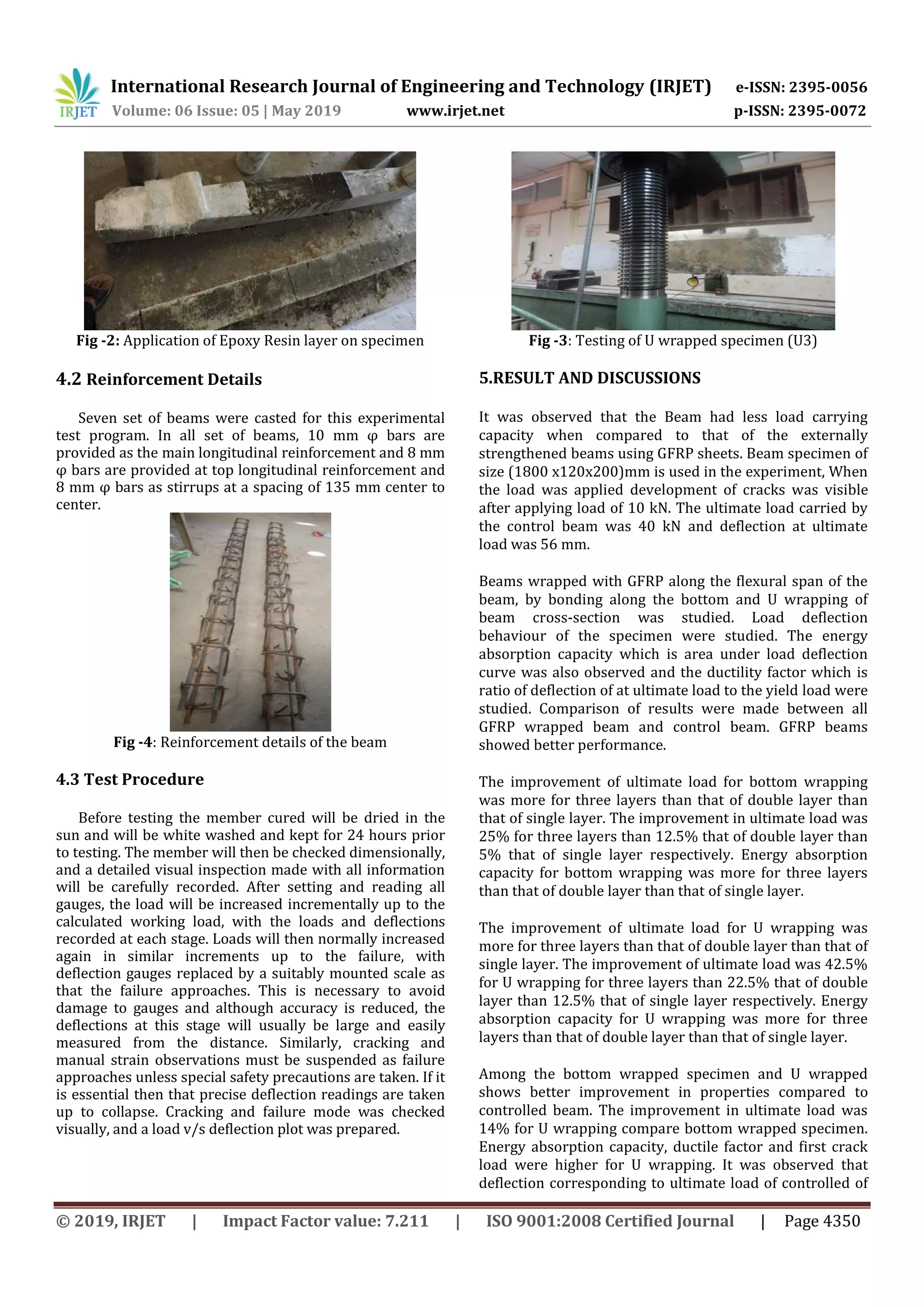 International Research Journal of Engineering and Technology (IRJET) e-ISSN: 2395-0056
Volume: 06 Issue: 05 | May 2019 www.irjet.net p-ISSN: 2395-0072
© 2019, IRJET | Impact Factor value: 7.211 | ISO 9001:2008 Certified Journal | Page 4350
Fig -2: Application of Epoxy Resin layer on specimen
4.2 Reinforcement Details
Seven set of beams were casted for this experimental
test program. In all set of beams, 10 mm φ bars are
provided as the main longitudinal reinforcement and 8 mm
φ bars are provided at top longitudinal reinforcement and
8 mm φ bars as stirrups at a spacing of 135 mm center to
center.
Fig -4: Reinforcement details of the beam
4.3 Test Procedure
Before testing the member cured will be dried in the
sun and will be white washed and kept for 24 hours prior
to testing. The member will then be checked dimensionally,
and a detailed visual inspection made with all information
will be carefully recorded. After setting and reading all
gauges, the load will be increased incrementally up to the
calculated working load, with the loads and deflections
recorded at each stage. Loads will then normally increased
again in similar increments up to the failure, with
deflection gauges replaced by a suitably mounted scale as
that the failure approaches. This is necessary to avoid
damage to gauges and although accuracy is reduced, the
deflections at this stage will usually be large and easily
measured from the distance. Similarly, cracking and
manual strain observations must be suspended as failure
approaches unless special safety precautions are taken. If it
is essential then that precise deflection readings are taken
up to collapse. Cracking and failure mode was checked
visually, and a load v/s deflection plot was prepared.
Fig -3: Testing of U wrapped specimen (U3)
5.RESULT AND DISCUSSIONS
It was observed that the Beam had less load carrying
capacity when compared to that of the externally
strengthened beams using GFRP sheets. Beam specimen of
size (1800 x120x200)mm is used in the experiment, When
the load was applied development of cracks was visible
after applying load of 10 kN. The ultimate load carried by
the control beam was 40 kN and deflection at ultimate
load was 56 mm.
Beams wrapped with GFRP along the flexural span of the
beam, by bonding along the bottom and U wrapping of
beam cross-section was studied. Load deflection
behaviour of the specimen were studied. The energy
absorption capacity which is area under load deflection
curve was also observed and the ductility factor which is
ratio of deflection of at ultimate load to the yield load were
studied. Comparison of results were made between all
GFRP wrapped beam and control beam. GFRP beams
showed better performance.
The improvement of ultimate load for bottom wrapping
was more for three layers than that of double layer than
that of single layer. The improvement in ultimate load was
25% for three layers than 12.5% that of double layer than
5% that of single layer respectively. Energy absorption
capacity for bottom wrapping was more for three layers
than that of double layer than that of single layer.
The improvement of ultimate load for U wrapping was
more for three layers than that of double layer than that of
single layer. The improvement of ultimate load was 42.5%
for U wrapping for three layers than 22.5% that of double
layer than 12.5% that of single layer respectively. Energy
absorption capacity for U wrapping was more for three
layers than that of double layer than that of single layer.
Among the bottom wrapped specimen and U wrapped
shows better improvement in properties compared to
controlled beam. The improvement in ultimate load was
14% for U wrapping compare bottom wrapped specimen.
Energy absorption capacity, ductile factor and first crack
load were higher for U wrapping. It was observed that
deflection corresponding to ultimate load of controlled of
 