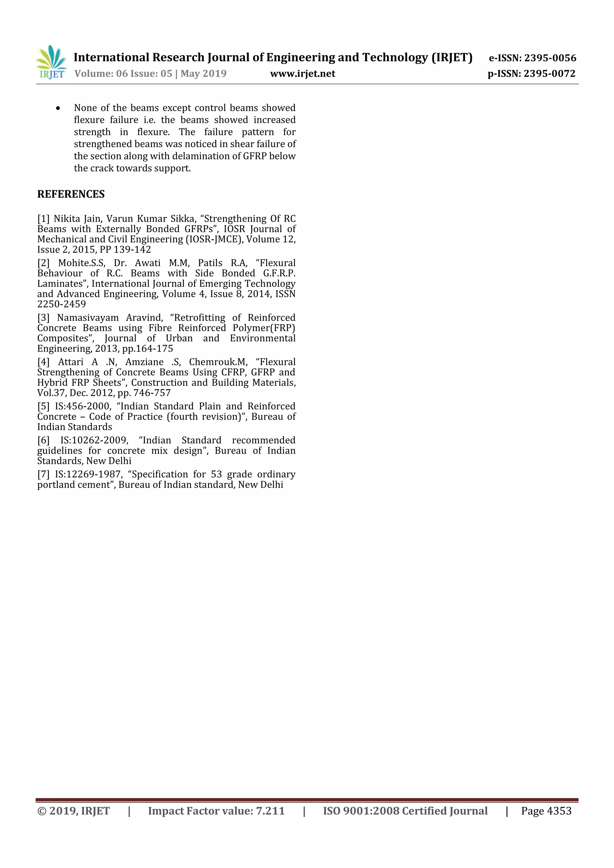 International Research Journal of Engineering and Technology (IRJET) e-ISSN: 2395-0056
Volume: 06 Issue: 05 | May 2019 www.irjet.net p-ISSN: 2395-0072
© 2019, IRJET | Impact Factor value: 7.211 | ISO 9001:2008 Certified Journal | Page 4353
 None of the beams except control beams showed
flexure failure i.e. the beams showed increased
strength in flexure. The failure pattern for
strengthened beams was noticed in shear failure of
the section along with delamination of GFRP below
the crack towards support.
REFERENCES
[1] Nikita Jain, Varun Kumar Sikka, “Strengthening Of RC
Beams with Externally Bonded GFRPs”, IOSR Journal of
Mechanical and Civil Engineering (IOSR-JMCE), Volume 12,
Issue 2, 2015, PP 139-142
[2] Mohite.S.S, Dr. Awati M.M, Patils R.A, “Flexural
Behaviour of R.C. Beams with Side Bonded G.F.R.P.
Laminates”, International Journal of Emerging Technology
and Advanced Engineering, Volume 4, Issue 8, 2014, ISSN
2250-2459
[3] Namasivayam Aravind, “Retrofitting of Reinforced
Concrete Beams using Fibre Reinforced Polymer(FRP)
Composites”, Journal of Urban and Environmental
Engineering, 2013, pp.164-175
[4] Attari A .N, Amziane .S, Chemrouk.M, “Flexural
Strengthening of Concrete Beams Using CFRP, GFRP and
Hybrid FRP Sheets”, Construction and Building Materials,
Vol.37, Dec. 2012, pp. 746-757
[5] IS:456-2000, “Indian Standard Plain and Reinforced
Concrete – Code of Practice (fourth revision)”, Bureau of
Indian Standards
[6] IS:10262-2009, “Indian Standard recommended
guidelines for concrete mix design”, Bureau of Indian
Standards, New Delhi
[7] IS:12269-1987, “Specification for 53 grade ordinary
portland cement”, Bureau of Indian standard, New Delhi
 