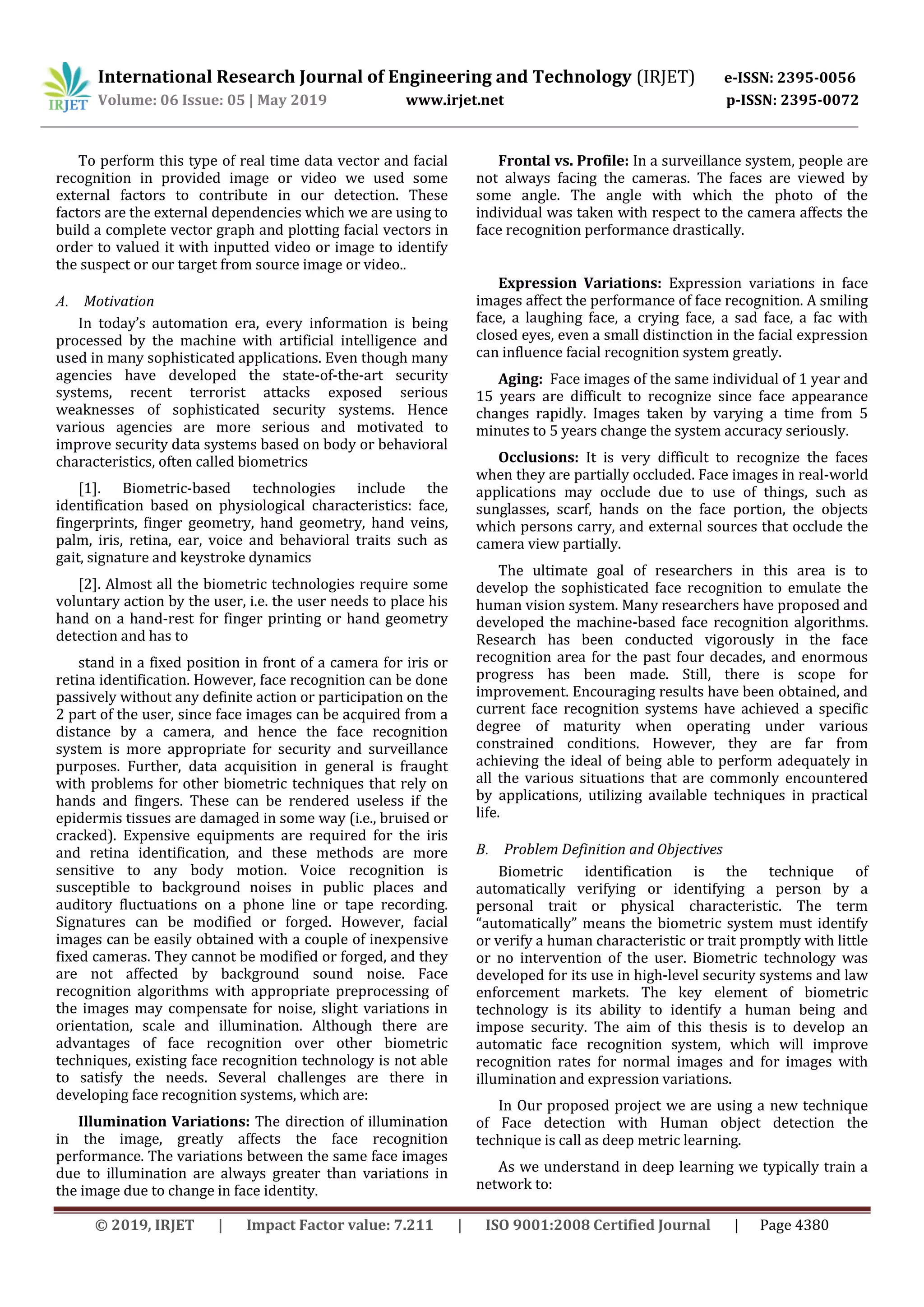 International Research Journal of Engineering and Technology (IRJET) e-ISSN: 2395-0056
Volume: 06 Issue: 05 | May 2019 www.irjet.net p-ISSN: 2395-0072
© 2019, IRJET | Impact Factor value: 7.211 | ISO 9001:2008 Certified Journal | Page 4380
To perform this type of real time data vector and facial
recognition in provided image or video we used some
external factors to contribute in our detection. These
factors are the external dependencies which we are using to
build a complete vector graph and plotting facial vectors in
order to valued it with inputted video or image to identify
the suspect or our target from source image or video..
A. Motivation
In today’s automation era, every information is being
processed by the machine with artificial intelligence and
used in many sophisticated applications. Even though many
agencies have developed the state-of-the-art security
systems, recent terrorist attacks exposed serious
weaknesses of sophisticated security systems. Hence
various agencies are more serious and motivated to
improve security data systems based on body or behavioral
characteristics, often called biometrics
[1]. Biometric-based technologies include the
identification based on physiological characteristics: face,
fingerprints, finger geometry, hand geometry, hand veins,
palm, iris, retina, ear, voice and behavioral traits such as
gait, signature and keystroke dynamics
[2]. Almost all the biometric technologies require some
voluntary action by the user, i.e. the user needs to place his
hand on a hand-rest for finger printing or hand geometry
detection and has to
stand in a fixed position in front of a camera for iris or
retina identification. However, face recognition can be done
passively without any definite action or participation on the
2 part of the user, since face images can be acquired from a
distance by a camera, and hence the face recognition
system is more appropriate for security and surveillance
purposes. Further, data acquisition in general is fraught
with problems for other biometric techniques that rely on
hands and fingers. These can be rendered useless if the
epidermis tissues are damaged in some way (i.e., bruised or
cracked). Expensive equipments are required for the iris
and retina identification, and these methods are more
sensitive to any body motion. Voice recognition is
susceptible to background noises in public places and
auditory fluctuations on a phone line or tape recording.
Signatures can be modified or forged. However, facial
images can be easily obtained with a couple of inexpensive
fixed cameras. They cannot be modified or forged, and they
are not affected by background sound noise. Face
recognition algorithms with appropriate preprocessing of
the images may compensate for noise, slight variations in
orientation, scale and illumination. Although there are
advantages of face recognition over other biometric
techniques, existing face recognition technology is not able
to satisfy the needs. Several challenges are there in
developing face recognition systems, which are:
Illumination Variations: The direction of illumination
in the image, greatly affects the face recognition
performance. The variations between the same face images
due to illumination are always greater than variations in
the image due to change in face identity.
Frontal vs. Profile: In a surveillance system, people are
not always facing the cameras. The faces are viewed by
some angle. The angle with which the photo of the
individual was taken with respect to the camera affects the
face recognition performance drastically.
Expression Variations: Expression variations in face
images affect the performance of face recognition. A smiling
face, a laughing face, a crying face, a sad face, a fac with
closed eyes, even a small distinction in the facial expression
can influence facial recognition system greatly.
Aging: Face images of the same individual of 1 year and
15 years are difficult to recognize since face appearance
changes rapidly. Images taken by varying a time from 5
minutes to 5 years change the system accuracy seriously.
Occlusions: It is very difficult to recognize the faces
when they are partially occluded. Face images in real-world
applications may occlude due to use of things, such as
sunglasses, scarf, hands on the face portion, the objects
which persons carry, and external sources that occlude the
camera view partially.
The ultimate goal of researchers in this area is to
develop the sophisticated face recognition to emulate the
human vision system. Many researchers have proposed and
developed the machine-based face recognition algorithms.
Research has been conducted vigorously in the face
recognition area for the past four decades, and enormous
progress has been made. Still, there is scope for
improvement. Encouraging results have been obtained, and
current face recognition systems have achieved a specific
degree of maturity when operating under various
constrained conditions. However, they are far from
achieving the ideal of being able to perform adequately in
all the various situations that are commonly encountered
by applications, utilizing available techniques in practical
life.
B. Problem Definition and Objectives
Biometric identification is the technique of
automatically verifying or identifying a person by a
personal trait or physical characteristic. The term
“automatically” means the biometric system must identify
or verify a human characteristic or trait promptly with little
or no intervention of the user. Biometric technology was
developed for its use in high-level security systems and law
enforcement markets. The key element of biometric
technology is its ability to identify a human being and
impose security. The aim of this thesis is to develop an
automatic face recognition system, which will improve
recognition rates for normal images and for images with
illumination and expression variations.
In Our proposed project we are using a new technique
of Face detection with Human object detection the
technique is call as deep metric learning.
As we understand in deep learning we typically train a
network to:
 