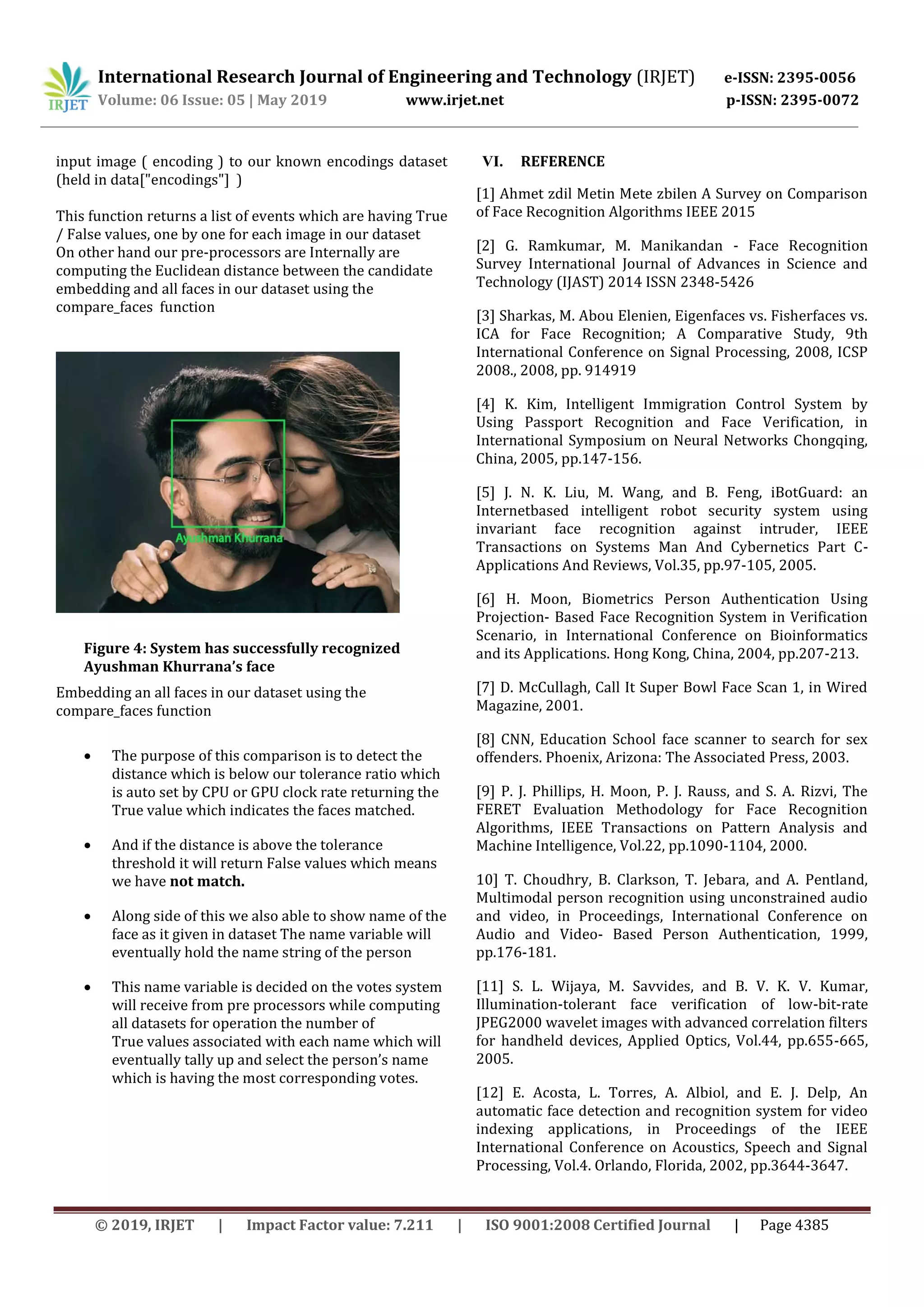 International Research Journal of Engineering and Technology (IRJET) e-ISSN: 2395-0056
Volume: 06 Issue: 05 | May 2019 www.irjet.net p-ISSN: 2395-0072
© 2019, IRJET | Impact Factor value: 7.211 | ISO 9001:2008 Certified Journal | Page 4385
input image ( encoding ) to our known encodings dataset
(held in data["encodings"] )
This function returns a list of events which are having True
/ False values, one by one for each image in our dataset
On other hand our pre-processors are Internally are
computing the Euclidean distance between the candidate
embedding and all faces in our dataset using the
compare_faces function
Figure 4: System has successfully recognized
Ayushman Khurrana’s face
Embedding an all faces in our dataset using the
compare_faces function
 The purpose of this comparison is to detect the
distance which is below our tolerance ratio which
is auto set by CPU or GPU clock rate returning the
True value which indicates the faces matched.
 And if the distance is above the tolerance
threshold it will return False values which means
we have not match.
 Along side of this we also able to show name of the
face as it given in dataset The name variable will
eventually hold the name string of the person
 This name variable is decided on the votes system
will receive from pre processors while computing
all datasets for operation the number of
True values associated with each name which will
eventually tally up and select the person’s name
which is having the most corresponding votes.
VI. REFERENCE
[1] Ahmet zdil Metin Mete zbilen A Survey on Comparison
of Face Recognition Algorithms IEEE 2015
[2] G. Ramkumar, M. Manikandan - Face Recognition
Survey International Journal of Advances in Science and
Technology (IJAST) 2014 ISSN 2348-5426
[3] Sharkas, M. Abou Elenien, Eigenfaces vs. Fisherfaces vs.
ICA for Face Recognition; A Comparative Study, 9th
International Conference on Signal Processing, 2008, ICSP
2008., 2008, pp. 914919
[4] K. Kim, Intelligent Immigration Control System by
Using Passport Recognition and Face Verification, in
International Symposium on Neural Networks Chongqing,
China, 2005, pp.147-156.
[5] J. N. K. Liu, M. Wang, and B. Feng, iBotGuard: an
Internetbased intelligent robot security system using
invariant face recognition against intruder, IEEE
Transactions on Systems Man And Cybernetics Part C-
Applications And Reviews, Vol.35, pp.97-105, 2005.
[6] H. Moon, Biometrics Person Authentication Using
Projection- Based Face Recognition System in Verification
Scenario, in International Conference on Bioinformatics
and its Applications. Hong Kong, China, 2004, pp.207-213.
[7] D. McCullagh, Call It Super Bowl Face Scan 1, in Wired
Magazine, 2001.
[8] CNN, Education School face scanner to search for sex
offenders. Phoenix, Arizona: The Associated Press, 2003.
[9] P. J. Phillips, H. Moon, P. J. Rauss, and S. A. Rizvi, The
FERET Evaluation Methodology for Face Recognition
Algorithms, IEEE Transactions on Pattern Analysis and
Machine Intelligence, Vol.22, pp.1090-1104, 2000.
10] T. Choudhry, B. Clarkson, T. Jebara, and A. Pentland,
Multimodal person recognition using unconstrained audio
and video, in Proceedings, International Conference on
Audio and Video- Based Person Authentication, 1999,
pp.176-181.
[11] S. L. Wijaya, M. Savvides, and B. V. K. V. Kumar,
Illumination-tolerant face verification of low-bit-rate
JPEG2000 wavelet images with advanced correlation filters
for handheld devices, Applied Optics, Vol.44, pp.655-665,
2005.
[12] E. Acosta, L. Torres, A. Albiol, and E. J. Delp, An
automatic face detection and recognition system for video
indexing applications, in Proceedings of the IEEE
International Conference on Acoustics, Speech and Signal
Processing, Vol.4. Orlando, Florida, 2002, pp.3644-3647.
 