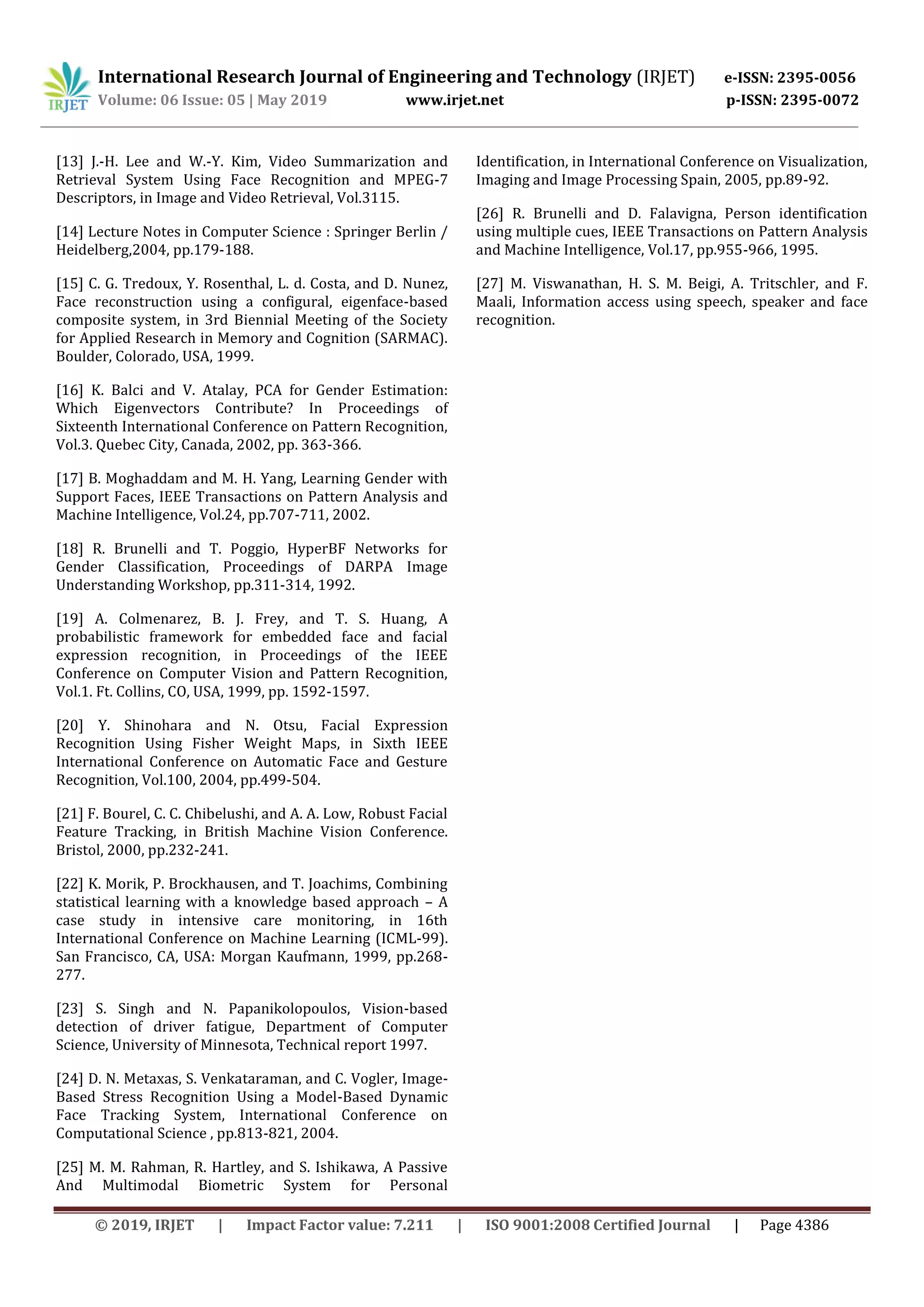 International Research Journal of Engineering and Technology (IRJET) e-ISSN: 2395-0056
Volume: 06 Issue: 05 | May 2019 www.irjet.net p-ISSN: 2395-0072
© 2019, IRJET | Impact Factor value: 7.211 | ISO 9001:2008 Certified Journal | Page 4386
[13] J.-H. Lee and W.-Y. Kim, Video Summarization and
Retrieval System Using Face Recognition and MPEG-7
Descriptors, in Image and Video Retrieval, Vol.3115.
[14] Lecture Notes in Computer Science : Springer Berlin /
Heidelberg,2004, pp.179-188.
[15] C. G. Tredoux, Y. Rosenthal, L. d. Costa, and D. Nunez,
Face reconstruction using a configural, eigenface-based
composite system, in 3rd Biennial Meeting of the Society
for Applied Research in Memory and Cognition (SARMAC).
Boulder, Colorado, USA, 1999.
[16] K. Balci and V. Atalay, PCA for Gender Estimation:
Which Eigenvectors Contribute? In Proceedings of
Sixteenth International Conference on Pattern Recognition,
Vol.3. Quebec City, Canada, 2002, pp. 363-366.
[17] B. Moghaddam and M. H. Yang, Learning Gender with
Support Faces, IEEE Transactions on Pattern Analysis and
Machine Intelligence, Vol.24, pp.707-711, 2002.
[18] R. Brunelli and T. Poggio, HyperBF Networks for
Gender Classification, Proceedings of DARPA Image
Understanding Workshop, pp.311-314, 1992.
[19] A. Colmenarez, B. J. Frey, and T. S. Huang, A
probabilistic framework for embedded face and facial
expression recognition, in Proceedings of the IEEE
Conference on Computer Vision and Pattern Recognition,
Vol.1. Ft. Collins, CO, USA, 1999, pp. 1592-1597.
[20] Y. Shinohara and N. Otsu, Facial Expression
Recognition Using Fisher Weight Maps, in Sixth IEEE
International Conference on Automatic Face and Gesture
Recognition, Vol.100, 2004, pp.499-504.
[21] F. Bourel, C. C. Chibelushi, and A. A. Low, Robust Facial
Feature Tracking, in British Machine Vision Conference.
Bristol, 2000, pp.232-241.
[22] K. Morik, P. Brockhausen, and T. Joachims, Combining
statistical learning with a knowledge based approach – A
case study in intensive care monitoring, in 16th
International Conference on Machine Learning (ICML-99).
San Francisco, CA, USA: Morgan Kaufmann, 1999, pp.268-
277.
[23] S. Singh and N. Papanikolopoulos, Vision-based
detection of driver fatigue, Department of Computer
Science, University of Minnesota, Technical report 1997.
[24] D. N. Metaxas, S. Venkataraman, and C. Vogler, Image-
Based Stress Recognition Using a Model-Based Dynamic
Face Tracking System, International Conference on
Computational Science , pp.813-821, 2004.
[25] M. M. Rahman, R. Hartley, and S. Ishikawa, A Passive
And Multimodal Biometric System for Personal
Identification, in International Conference on Visualization,
Imaging and Image Processing Spain, 2005, pp.89-92.
[26] R. Brunelli and D. Falavigna, Person identification
using multiple cues, IEEE Transactions on Pattern Analysis
and Machine Intelligence, Vol.17, pp.955-966, 1995.
[27] M. Viswanathan, H. S. M. Beigi, A. Tritschler, and F.
Maali, Information access using speech, speaker and face
recognition.
 