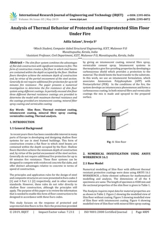 International Research Journal of Engineering and Technology (IRJET) e-ISSN: 2395-0056
Volume: 06 Issue: 05 | May 2019 www.irjet.net p-ISSN: 2395-0072
© 2019, IRJET | Impact Factor value: 7.211 | ISO 9001:2008 Certified Journal | Page 4809
Analysis of Thermal Behavior of Protected and Unprotected Slim Floor
Under Fire
Adila Salam1, Sreeja S2
1Mtech Student, Computer Aided Structural Engineering, ICET, Mulavoor P.O
Muvattupuzha, Kerala, India
2Assistant Professor, Civil Department, ICET, Mulavoor P.O, Muvattupuzha, Kerala, India
---------------------------------------------------------------------***---------------------------------------------------------------------
Abstract – The slim floor system combines the advantages
of flat slab construction with significantresistancetofire. This
form of construction creates a flat floor in which steel beams
are contained within the depth occupied by the floor. Shallow
floors therefore achieve the minimum depth of construction
and, by virtue of the partial encasement of the steel section.
Generally do not require additional fire protectionfor upto60
minutes fire resistance .The paper presents a numerical
investigation to determine the fire resistance of slim floor
system using different coatings. In partially encased slim floor
three different thermal resistance coatings are provided to
determine the model with maximum thermal resistance and
the coatings provided are intumescent coating, mineral fiber
spray coating and vermiculite coating
Key Words: Slim floor, Thermal resistant coating,
intumescent coating, mineral fibre spray coating,
vermiculite coating, Thermal analysis.
1. INTRODUCTION
1.1 General Background
In recent years there hasbeenconsiderableinterestinmany
parts of Europe in developing and designing shallow floor
systems for use in steel framed buildings. This form of
construction creates a flat floor in which steel beams are
contained within the depth occupied by the floor. Shallow
floors therefore achieve the minimum depth of construction
and, by virtue of the partial encasement of the steel section.
Generally do not require additional fire protection for up to
60 minutes fire resistance. These floor systems can be
designed to compete with reinforced concrete flat slabs,and
offer distinct advantages relative to concrete in terms of
speed of construction.
The principles and application rules for the design of steel
and composite structures are now presentedinEurocodes3
[1] and 4 Part 1.1 [2] respectively, and in other national
standards. However, these rules do not refer directly to
shallow floor construction, although the principles still
apply. The purpose of this paper is to reviewtheinformation
that is needed to enable this form of floor construction to be
designed in accordance with these Euro codes.
This study focuses on the response of protected and
unprotected slim floors in fire. Here the protection provided
by giving an intumescent coating, mineral fibre spray,
vermiculite cement spray. Intumescent systems in
thermoplastics give fire-proofing propertiesbydevelopinga
carbonaceous shield which provides a protection to the
material. The shield limits the heat transfer to the substrate.
In this work, we use an intumescent formulation, which
associates Ammonium Polyphosphate (APP) with
Pentaerythritol (PER). In the conditions of the fire, the
system develops an intumescence phenomenon andformsa
carbonaceous coating. In both mineral fibre and vermiculite
coatings the mix is made and sprayed to the prepared
surface.
Fig -1: Slim floor
2. NUMERICAL INVESTIGATION USING ANSYS
WORKBENCH 16.1
2.1 Base Model
Numerical modelling of Slim floor with different thermal
resistant protective coatings were done using ANSYS 16.1
WORKBENCH, a finite element software for mathematical
modelling and analysis. The dimensions of all the 4
specimens are same. The length ofspecimenis4500 mm and
the sectional properties of the slim floor is given in Table 1.
The Analysis requires input data for material properties are
as shown in Table 2. Figure 2 showing the modelled view of
Slim floor without coating. Figure 3 showing modelled view
of Slim floor with intumescent coating. Figure 4 showing
modelled view of Slim floor with mineral fibrespraycoating.
 