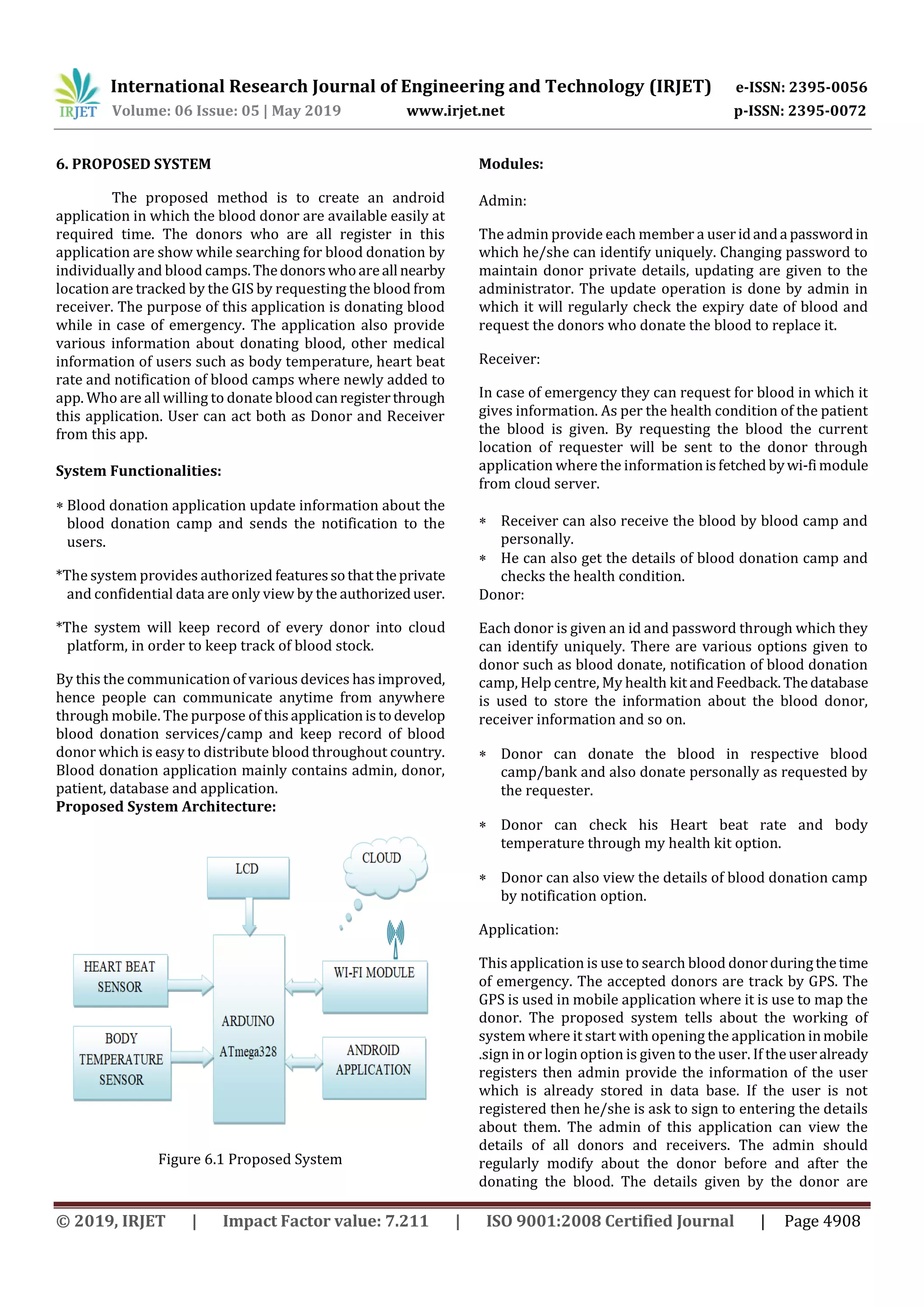 International Research Journal of Engineering and Technology (IRJET) e-ISSN: 2395-0056
Volume: 06 Issue: 05 | May 2019 www.irjet.net p-ISSN: 2395-0072
© 2019, IRJET | Impact Factor value: 7.211 | ISO 9001:2008 Certified Journal | Page 4908
6. PROPOSED SYSTEM
The proposed method is to create an android
application in which the blood donor are available easily at
required time. The donors who are all register in this
application are show while searching for blood donation by
individually and blood camps.Thedonorswhoareall nearby
location are tracked by the GIS by requesting the blood from
receiver. The purpose of this application is donating blood
while in case of emergency. The application also provide
various information about donating blood, other medical
information of users such as body temperature, heart beat
rate and notification of blood camps where newly added to
app. Who are all willing to donate bloodcanregisterthrough
this application. User can act both as Donor and Receiver
from this app.
System Functionalities:
 Blood donation application update information about the
blood donation camp and sends the notification to the
users.
*The system provides authorized featuressothattheprivate
and confidential data are only view by the authorizeduser.
*The system will keep record of every donor into cloud
platform, in order to keep track of blood stock.
By this the communication of various devices has improved,
hence people can communicate anytime from anywhere
through mobile. The purpose of thisapplicationistodevelop
blood donation services/camp and keep record of blood
donor which is easy to distribute blood throughout country.
Blood donation application mainly contains admin, donor,
patient, database and application.
Proposed System Architecture:
Figure 6.1 Proposed System
Modules:
Admin:
The admin provide each member a useridanda passwordin
which he/she can identify uniquely. Changing password to
maintain donor private details, updating are given to the
administrator. The update operation is done by admin in
which it will regularly check the expiry date of blood and
request the donors who donate the blood to replace it.
Receiver:
In case of emergency they can request for blood in which it
gives information. As per the health condition of the patient
the blood is given. By requesting the blood the current
location of requester will be sent to the donor through
application where the informationisfetched bywi-fimodule
from cloud server.
 Receiver can also receive the blood by blood camp and
personally.
 He can also get the details of blood donation camp and
checks the health condition.
Donor:
Each donor is given an id and password through which they
can identify uniquely. There are various options given to
donor such as blood donate, notification of blood donation
camp, Help centre, My health kit andFeedback.Thedatabase
is used to store the information about the blood donor,
receiver information and so on.
 Donor can donate the blood in respective blood
camp/bank and also donate personally as requested by
the requester.
 Donor can check his Heart beat rate and body
temperature through my health kit option.
 Donor can also view the details of blood donation camp
by notification option.
Application:
This application is use to search blood donorduringthetime
of emergency. The accepted donors are track by GPS. The
GPS is used in mobile application where it is use to map the
donor. The proposed system tells about the working of
system where it start with opening the application inmobile
.sign in or login option is given to the user. If theuseralready
registers then admin provide the information of the user
which is already stored in data base. If the user is not
registered then he/she is ask to sign to entering the details
about them. The admin of this application can view the
details of all donors and receivers. The admin should
regularly modify about the donor before and after the
donating the blood. The details given by the donor are
 