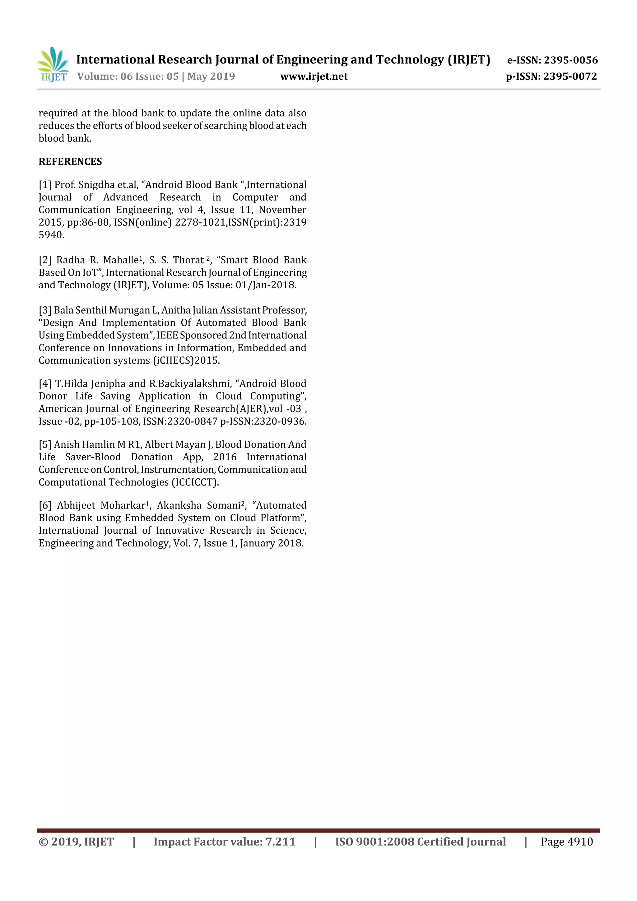 International Research Journal of Engineering and Technology (IRJET) e-ISSN: 2395-0056
Volume: 06 Issue: 05 | May 2019 www.irjet.net p-ISSN: 2395-0072
© 2019, IRJET | Impact Factor value: 7.211 | ISO 9001:2008 Certified Journal | Page 4910
required at the blood bank to update the online data also
reduces the efforts of bloodseekerofsearching bloodateach
blood bank.
REFERENCES
[1] Prof. Snigdha et.al, “Android Blood Bank “,International
Journal of Advanced Research in Computer and
Communication Engineering, vol 4, Issue 11, November
2015, pp:86-88, ISSN(online) 2278-1021,ISSN(print):2319
5940.
[2] Radha R. Mahalle1, S. S. Thorat 2, “Smart Blood Bank
Based On IoT”,International ResearchJournal ofEngineering
and Technology (IRJET), Volume: 05 Issue: 01/Jan-2018.
[3] Bala Senthil Murugan L,Anitha Julian AssistantProfessor,
“Design And Implementation Of Automated Blood Bank
Using Embedded System”,IEEESponsored2ndInternational
Conference on Innovations in Information, Embedded and
Communication systems {iCIIECS)2015.
[4] T.Hilda Jenipha and R.Backiyalakshmi, “Android Blood
Donor Life Saving Application in Cloud Computing”,
American Journal of Engineering Research(AJER),vol -03 ,
Issue -02, pp-105-108, ISSN:2320-0847 p-ISSN:2320-0936.
[5] Anish Hamlin M R1, Albert Mayan J, Blood Donation And
Life Saver-Blood Donation App, 2016 International
ConferenceonControl,Instrumentation,Communication and
Computational Technologies (ICCICCT).
[6] Abhijeet Moharkar1, Akanksha Somani2, “Automated
Blood Bank using Embedded System on Cloud Platform”,
International Journal of Innovative Research in Science,
Engineering and Technology, Vol. 7, Issue 1, January 2018.
 
