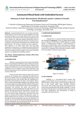 International Research Journal of Engineering and Technology (IRJET) e-ISSN: 2395-0056
Volume: 06 Issue: 05 | May 2019 www.irjet.net p-ISSN: 2395-0072
© 2019, IRJET | Impact Factor value: 7.211 | ISO 9001:2008 Certified Journal | Page 4905
Automated Blood Bank with Embedded System
Aishwarya. B. Patil1, Bhuvaneshwari. Murkhandi2, Jayshri3, Lakshmi. B. Navalli4,
Prof. Rajeshwari.S.G5
1,2,3,4Bachelor of Engineering, Department of Computer Science and Techonology, SKSVM Agadi College of
Engineering and Technology, Laxmeshwar, Karnataka, India
5Assistant Professor, Department of Computer Science and Technology, SKSVM Agadi College of Engineering and
Technology, Laxmeshwar, Karnataka, India
----------------------------------------------------------------------***---------------------------------------------------------------------
Abstract - Automated blood bank is an associate work that
brings all donors and receivers oncommonplatform. Themain
aim of this project is to provide blood to the receiver with
minimal time. The System consists of android application for
users, Arduino for collecting medical information (such as
temperature and heart beat rate) of donors and Cloud server
is used for communication link between user and blood bank
administrator. The system is divided into three segments—
First segment is to collect heart beat rate and body
temperature using sensors i.e. Temperaturesensor(lm35)and
Pulse sensor. Second segment consists of android application
and Wi-Fi module for data transfer to the server and third
segment is to display the availability of blood.
Key Words: Android application, Arduino, LM35, Pulse
sensor, Wi-Fi module.
1. INTRODUCTION
Blood is a very important entity in the medical field.
There is need of blood for different types of illnesses [2]; the
blood is collected from the voluntary donors. Blood or the
components of blood are used to treat patients withmedical
conditions such as anaemia, cancer, blood disorders, and
those having surgery. Hence, the blood cannot be evaluated
in terms of the cost.
Every year the nation requires about 4 Crore units
of blood, out of which only a miserable 40 Lakh units of
blood are available. There are multiple blood banks around
the world, however none of them offer the capability for a
direct [3] contact between the donor and recipient. This is
often a serious disadvantage notablyincaseswhereverthere
is associate degree pressing would like of blood.Thisproject
aims to beat this communication barrier by providing an
immediate link between the donor and receiver by
developing an android application through which user can
register the app and search the blood that is in need. Here
the user can act both as donor and receiver, and also user
can view his/her body temperature and heart beat rate
which are measured by sensors (Temperature sensor i.e.
LM35 and Pluse sensor). As Donor, he can donate the blood
through the blood camp/bank and also by individual. As
receiver, he can search the blood through blood camp and
also by individually. By requesting the blood, the current
location of receiver will be sent to the donor.
2. HARDWARE REQUIREMENTS
2.1 Arduino Uno:
Arduino Uno is a microcontroller board based on
the ATmega328 (datasheet). It has 14 digital input/output
pins (of which 6 can be used as PWM outputs), 6 analog
inputs, a 16 MHz crystal oscillator, a USB connection, a
power jack, an ICSP header, and a reset button. It contains
everything needed to support the microcontroller; simply
connect it to a computer with a USB cable or power it with a
AC-to-DC adapter or battery to get started.
Figure 2.1 Arduino
2.2 Wi-Fi Module:
ESP8266 is a cost-effective Wi-Fi module that
supports both TCP/IP and microcontrollers. It runs at 3V
with maximum voltage range around 3.6V. More often than
not, it also comes under name ESP8266 Wireless
Transceiver. This module stays ahead of its predecessor in
terms of processing speed and storage capability. It can be
interfaced with the sensors and other devices and requires
very little modification and development to make it
compatible with other devices.
 