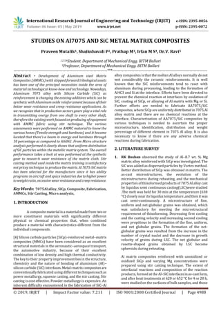 International Research Journal of Engineering and Technology (IRJET) e-ISSN: 2395-0056
Volume: 06 Issue: 05 | May 2019 www.irjet.net p-ISSN: 2395-0072
© 2019, IRJET | Impact Factor value: 7.211 | ISO 9001:2008 Certified Journal | Page 4988
STUDIES ON Al7075 AND SiC METAL MATRIX COMPOSITES
Praveen Mutalik1, Shaikshavali P2, Prathap M3, Irfan M S4, Dr.V. Ravi5
1,2,3,4Student. Department of Mechanical Engg. BITM Ballari
5Professor, Department of Mechanical Engg. BITM Ballari
---------------------------------------------------------------------***----------------------------------------------------------------------
Abstract - Development of Aluminum steel Matrix
Composites (AMMCs) with stepped forwardtribologicalassets
has been one of the principal necessities inside the area of
material technological know-how and technology. Nowadays,
Aluminum 7075 alloy with Silicon Carbide (SiC) as
reinforcement is changing the existing additives which can be
synthetic with Aluminum oxide reinforcementbecause oftheir
better wear resistance and creep resistance applications. As
we recognize that in production sectors gears play a vital role
in transmitting energy from one shaft to every other shaft,
therefore the existingworkfocusedonproducingofequipment
with AMMC fabric using stir technique. The various
assessments were performed on AMMC material to know the
various hones (Tensile strength and hardness) and it became
located that there's a boom in energy and hardness through
10 percentage as compared to Al6061. From Micro structure
analysis performed it clearly shows that uniform distribution
of SiC particles within the metallic matrix system. The overall
performance takes a look at was performed at the synthetic
gear to research wear resistance of the matrix cloth. Stir
casting method used inside the matrix training is satisfactory
not pricey technique to produce thematrix. Al7075-SiCmatrix
has been selected for the manufacture since it has ability
programs in aircraft and space industries duetohigherpower
to weight ratio, excessive wearresistanceandcreepresistance.
Key Words: 7075Al alloy, SiCp, Composite, Fabrication,
AMMCs, Stir Casting, Micro analysis,
1. INTRODUCTION
A composite material isa material madefromtwoor
more constituent materials with significantly different
physical or chemical properties that, when combined
produce a material with characteristics different from the
individual components.
[4] Silicon carbide particles (SiCp)-reinforced metal–matrix
composites (MMCs) have been considered as an excellent
structural materials in the aeronautic–aerospace transport,
the automotive industry, because of their excellent
combination of low density and high thermal conductivity.
The key to their property improvement lies in the structure,
chemistry and the nature of bonding of aluminium (Al)–
silicon carbide (SiC) interfaces.Metal–matrixcompositesare
conventionally fabricated using different techniquessuchas
power metallurgy, squeeze casting, and the stir casting. Stir
casting is cost effective. Powder metallurgy is expensive. An
inherent difficulty encountered in the fabrication of SiC–Al
alloy composites is that the molten Al alloys normally donot
wet considerably the ceramic reinforcements. It is well
known that the SiC reinforcements tend to react with
aluminum during processing, leading to the formation of
Al4C3 and Si at the interface. Efforts have been directed to
prevent the chemical reaction at interfaces by oxidation of
SiC, coating of SiCp, or alloying of Al matrix with Mg or Si.
Further efforts are needed to fabricate AA7075/SiC
composites, where SiCp are uniformly distributedin7075 Al
alloy matrix and there are no chemical reactions at the
interface. Characterization of AA7075/SiC composites by
various techniques is needed to ascertain the proper
microstructure, identification, distribution and weight
percentage of different element in 7075 Al alloy. It is also
necessary to know if there are any adverse chemical
reactions during fabrication.
2. LITERATURE SURVEY
1. RK Bushan observed the study of Al–8.7 wt. % Mg
matrix alloy reinforced with SiCp was investigated. The
SiC was added as dispersed particles by Vortex method.
Better distribution of SiCp was obtained in matrix. The
as-cast microstructures, the evolution of the
microstructures during reheating, and the mechanical
properties of thixoformed products of 7075Al alloycast
by liquidus semi continuous casting(LSC)were studied
.The melt was held for 30 min at the temperature (638
°C) closely near its liquidus temperature,andthenitwas
cast semi-continuously. A microstructure of fine,
uniform and net-globular grains was obtained, which
was satisfactory for meeting the microstructural
requirement of thixoforming. Decreasing first cooling
and the casting velocity and increasing second cooling
were propitious to the formation of the fine, uniform,
and net globular grains. The formation of the net-
globular grains was resulted from the increase in the
number of crystal nuclei and the decrease in growth
velocity of grains during LSC. The net globular and
rosette-shaped grains obtained by LSC became
spheroids during reheating.
Al matrix composites reinforced with unoxidized or
oxidized SiCp and varying Mg concentrations were
prepared using stir casting technique. The extent of
interfacial reactions and composition of the reaction
products, formed at the Al–SiCinterfacesinas-castform,
and after heat treatments at 620 or 652 °C for 4 or 20 h,
were studied on the surfaces of bulk samples, and those
 