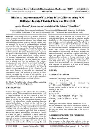 International Research Journal of Engineering and Technology (IRJET) e-ISSN: 2395-0056
Volume: 06 Issue: 05 | May 2019 www.irjet.net p-ISSN: 2395-0072
© 2019, IRJET | Impact Factor value: 7.211 | ISO 9001:2008 Certified Journal | Page 5034
Efficiency Improvement of Flat Plate Solar Collector using PCM,
Reflector, Inserted Twisted Tape and Wire Coil
Anoop S Suresh
1
, Anoop Joseph
2
, Aswin Babu
3
, Harikrishna V
4
, Joyal Jose
5
1Assistant Professor, Department of mechanical Engineering, GISAT Payyapadi, Kottayam, Kerala, India
Abstract - Solar energy is the one of the most renewable
source of energy here we are conducting an experimental
study to improve efficiency of flat plate solar collector with
phase changing material, reflector, inserted twisted tape
and wire coil. The wire coil is used as turbulator is placed
inside the flow tube. The twisted tape inserted into the wire
coil to create continuous swirling flow along the flow tube
wall. The inserted twisted tape and wire coil improve the
heat transfer rate. The phase changing material improves
the efficiency of solar collector by decreasing the thermal
loss and paraffin wax is used as phase changing material.
The efficiency decreases with increasing mass flow rate,
because at a high flow rate the water does not get enough
time to absorb heat from the collector. The reflector
introduced on the solar collector to concentrate both diffuse
and direct solar radiation on to the solar collector. To
maximize the intensity of solar radiation, the angle of
reflector change with the position of sun. A prototype of flat
plate solar collector is fabricated and conducting an
experimental study .The presence of reflector on solar
collector increases the efficiency of the collector. It is
observed that solar collector with reflector always produce
a higher temperature compare to without reflector.
Key Words: Flat plate solar collector, Phase changing
material, solar water heating system.
1. INTRODUCTION
There are three types of solar collector flat plate collector,
parabolic trough collector and mirror strip collector. Due
to simple in design, the flat plate collector is used for
water heating. From the studies there is a proposal to
design an efficient and cost effective inserted twisted tape
with wire coil solar collector coupled with phase changing
material and reflector , is placed into the roof top of a
building, as the roof has maximum exposure to sunlight
throughout the day. This large amount of unused roof area
could be used for water heating purpose for domestic,
commercial, and industrial application such as bathing,
washing and cooking. The designed solar collector consist
of an wire coil used as a turbulator is placed inside the
copper tube while the twisted tape is inserted into the
wire coil to create a continuous swirling flow along the
tube. The inserted twisted tape with wire coil is also
increases the heat transfer rate by increasing the heat
transfer area and it increase the pressure drop. The
inserted twisted tape and wire coil is, kept in a wooden
box (collector). The collector consists of a mirror to reflect
solar radiation on to the absorber plate. The reflector is
introduced here to concentrate both the direct and diffuse
radiation of the sun on the collector, which will increase
the temperature difference between the inlet and outlet
water flow through the collector. To observe the
improvement of performance, the collector efficiency for
two conditions with and without reflector is obtained in
this experiment. The results are also compared. The
efficiency of the collector is directly proportional to the
difference between the inlet and outlet temperature. PCM
with high latent heat, high thermal conductivity and
specific heat are suitable for solar water heating system.
PCM improve the efficiency of a solar water heating
system by decreasing the thermal loss.
2. DESIGN
2.1 Slope of the collector
The slope of the collector is calculated from
Angle of inclination (d) is calculated by
Where, Q is the latitude at the test site & n is the day’s
number in that year.
For March 20th
The slope of the collector is varies between 130 to 170
For the performance, the slope of the collector is taken as
150. The collector is made to face the south direction
because the Indian sub-continent lies in the northern
hemisphere.
3. EXPERIMENTAL SETUP AND PROCEDURE
3.1 Experimental setup
The prototype of flat plate solar collector with two
reflectors is placed on the both side of the collector, the
2,3,4,5Student, Department of mechanical Engineering, GISAT Payyappadi, Kottayam, Kerala, India
---------------------------------------------------------------------***----------------------------------------------------------------------
 