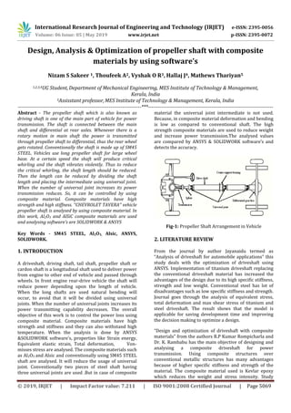 International Research Journal of Engineering and Technology (IRJET) e-ISSN: 2395-0056
Volume: 06 Issue: 05 | May 2019 www.irjet.net p-ISSN: 2395-0072
© 2019, IRJET | Impact Factor value: 7.211 | ISO 9001:2008 Certified Journal | Page 5069
Design, Analysis & Optimization of propeller shaft with composite
materials by using software’s
Nizam S Sakeer 1, Thoufeek A2, Vyshak O R3, Hallaj J4, Mathews Thariyan5
1,2,3,4UG Student,Department of Mechanical Engineering, MES Institute of Technology & Management,
Kerala, India
5Assisstant professor,MES Institute of Technology & Management, Kerala, India
------------------------------------------------------------------------***-------------------------------------------------------------------------
Abstract - The propeller shaft which is also known as
driving shaft is one of the main part of vehicle for power
transmission. The shaft is connected between the main
shaft and differential at rear axles. Whenever there is a
rotary motion in main shaft the power is transmitted
through propeller shaft to differential, thus the rear wheel
gets rotated. Conventionally the shaft is made up of SM45
STEEL. Vehicles use long propeller shaft for large wheel
base. At a certain speed the shaft will produce critical
whirling and the shaft vibrates violently. Thus to reduce
the critical whirling, the shaft length should be reduced.
Then the length can be reduced by dividing the shaft
length and placing the intermediate using universal joint.
When the number of universal joint increases its power
transmission reduces. So, it can be controlled by using
composite material. Composite materials have high
strength and high stiffness. ’’CHEVROLET TAVERA’’ vehicle
propeller shaft is analysed by using composite material. In
this work, Al2O3 and AlSiC composite materials are used
and analysing software’s are SOLIDWORK & ANSYS
Key Words - SM45 STEEL, Al2O3, Alsic, ANSYS,
SOLIDWORK.
1. INTRODUCTION
A driveshaft, driving shaft, tail shaft, propeller shaft or
cardon shaft is a longitudinal shaft used to deliver power
from engine to other end of vehicle and passed through
wheels. In front engine rear-drive vehicle the shaft will
reduce power depending upon the length of vehicle.
When the long shafts are used natural bending will
occur, to avoid that it will be divided using universal
joints. When the number of universal joints increases its
power transmitting capability decreases. The overall
objective of this work is to control the power loss using
composite material. Composite materials have high
strength and stiffness and they can also withstand high
temperature. When the analysis is done by ANSYS
&SOLIDWORK software’s, properties like Strain energy,
Equivalent elastic strain, Total deformation, Von-
misses stress are analysed. The composite materials such
as Al2O3 and Alsic and conventionally using SM45 STEEL
shaft are analysed. It will reduce the usage of universal
joint. Conventionally two pieces of steel shaft having
three universal joints are used .But in case of composite
material the universal joint intermediate is not used.
Because, in composite material deformation and bending
is low as compared to conventional shaft. The high
strength composite materials are used to reduce weight
and increase power transmission.The analysed values
are compared by ANSYS & SOLIDWORK software’s and
detects the accuracy.
Fig-1: Propeller Shaft Arrangement in Vehicle
2. LITERATURE REVIEW
From the journal by author Jayanaidu termed as
“Analysis of driveshaft for automobile applications” this
study deals with the optimization of driveshaft using
ANSYS. Implementation of titanium driveshaft replacing
the conventional driveshaft material has increased the
advantages of the design due to its high specific stiffness,
strength and low weight. Conventional steel has lot of
disadvantages such as low specific stiffness and strength.
Journal goes through the analysis of equivalent stress,
total deformation and max shear stress of titanium and
steel driveshaft. The result shows that the model is
applicable for saving development time and improving
the decision making to optimize a design.
“Design and optimization of driveshaft with composite
materials” from the authors R.P Kumar Rompicharla and
Dr. K. Rambabu has the main objective of designing and
analysing a composite driveshaft for power
transmission. Using composite structures over
conventional metallic structures has many advantages
because of higher specific stiffness and strength of the
material. The composite material used is Kevlar epoxy
which reduces the weight and stress intensity. Study
 