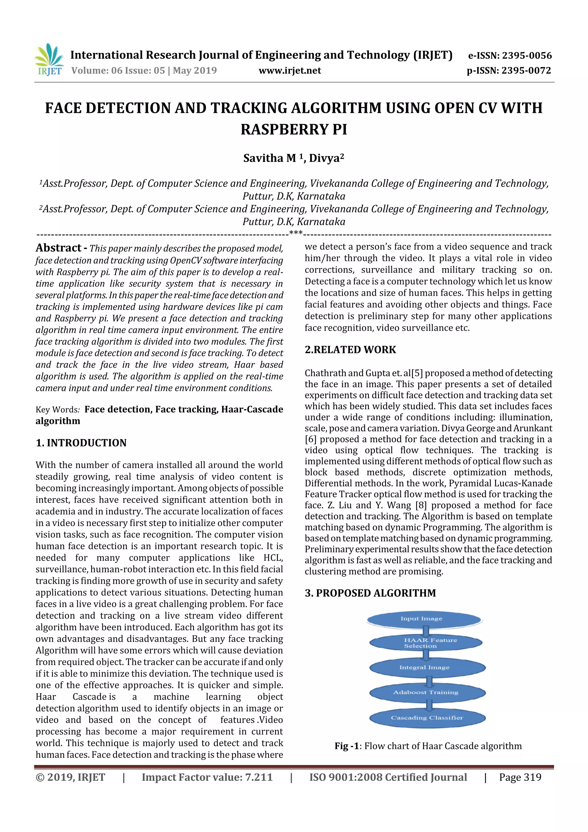 International Research Journal of Engineering and Technology (IRJET) e-ISSN: 2395-0056 Volume: 06 Issue: 05 | May 2019 www.irjet.net p-ISSN: 2395-0072 © 2019, IRJET | Impact Factor value: 7.211 | ISO 9001:2008 Certified Journal | Page 319 FACE DETECTION AND TRACKING ALGORITHM USING OPEN CV WITH RASPBERRY PI Savitha M 1, Divya2 1Asst.Professor, Dept. of Computer Science and Engineering, Vivekananda College of Engineering and Technology, Puttur, D.K, Karnataka 2Asst.Professor, Dept. of Computer Science and Engineering, Vivekananda College of Engineering and Technology, Puttur, D.K, Karnataka ----------------------------------------------------------------------***--------------------------------------------------------------------- Abstract -This paper mainly describes the proposed model, face detection and tracking using OpenCVsoftwareinterfacing with Raspberry pi. The aim of this paper is to develop a real- time application like security system that is necessary in several platforms.Inthispaperthereal-timefacedetectionand tracking is implemented using hardware devices like pi cam and Raspberry pi. We present a face detection and tracking algorithm in real time camera input environment. The entire face tracking algorithm is divided into two modules. The first module is face detection and second is face tracking. To detect and track the face in the live video stream, Haar based algorithm is used. The algorithm is applied on the real-time camera input and under real time environment conditions. Key Words: Face detection, Face tracking, Haar-Cascade algorithm 1. INTRODUCTION With the number of camera installed all around the world steadily growing, real time analysis of video content is becoming increasingly important. Amongobjectsofpossible interest, faces have received significant attention both in academia and in industry. The accurate localization of faces in a video is necessary first step to initialize other computer vision tasks, such as face recognition. The computer vision human face detection is an important research topic. It is needed for many computer applications like HCL, surveillance, human-robot interaction etc. In this field facial tracking is finding more growth of use in security and safety applications to detect various situations. Detecting human faces in a live video is a great challenging problem. For face detection and tracking on a live stream video different algorithm have been introduced. Each algorithm has got its own advantages and disadvantages. But any face tracking Algorithm will have some errors which will cause deviation from required object. The tracker can be accurateifandonly if it is able to minimize this deviation. The technique used is one of the effective approaches. It is quicker and simple. Haar Cascade is a machine learning object detection algorithm used to identify objects in an image or video and based on the concept of features .Video processing has become a major requirement in current world. This technique is majorly used to detect and track human faces. Face detection and tracking is thephase where we detect a person’s face from a video sequence and track him/her through the video. It plays a vital role in video corrections, surveillance and military tracking so on. Detecting a face is a computer technology which let us know the locations and size of human faces. This helps in getting facial features and avoiding other objects and things. Face detection is preliminary step for many other applications face recognition, video surveillance etc. 2.RELATED WORK Chathrath and Gupta et.al[5]proposedamethodofdetecting the face in an image. This paper presents a set of detailed experiments on difficult face detection and tracking data set which has been widely studied. This data set includes faces under a wide range of conditions including: illumination, scale, pose andcamera variation. DivyaGeorgeandArunkant [6] proposed a method for face detection and tracking in a video using optical flow techniques. The tracking is implemented using different methods of optical flow such as block based methods, discrete optimization methods, Differential methods. In the work, Pyramidal Lucas-Kanade Feature Tracker optical flow method is used for tracking the face. Z. Liu and Y. Wang [8] proposed a method for face detection and tracking. The Algorithm is based on template matching based on dynamic Programming. The algorithm is basedontemplatematchingbasedondynamicprogramming. Preliminaryexperimentalresultsshowthatthefacedetection algorithm is fast as well as reliable, and the face tracking and clustering method are promising. 3. PROPOSED ALGORITHM Fig -1: Flow chart of Haar Cascade algorithm 