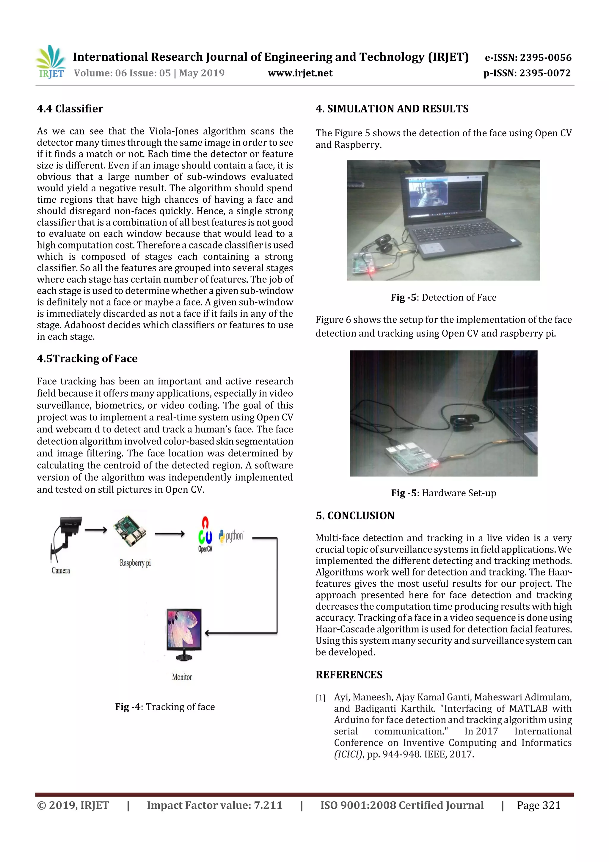 International Research Journal of Engineering and Technology (IRJET) e-ISSN: 2395-0056 Volume: 06 Issue: 05 | May 2019 www.irjet.net p-ISSN: 2395-0072 © 2019, IRJET | Impact Factor value: 7.211 | ISO 9001:2008 Certified Journal | Page 321 4.4 Classifier As we can see that the Viola-Jones algorithm scans the detector many times through the same image in order to see if it finds a match or not. Each time the detector or feature size is different. Even if an image should contain a face, it is obvious that a large number of sub-windows evaluated would yield a negative result. The algorithm should spend time regions that have high chances of having a face and should disregard non-faces quickly. Hence, a single strong classifier that is a combination of all bestfeaturesisnotgood to evaluate on each window because that would lead to a high computation cost. Therefore a cascade classifierisused which is composed of stages each containing a strong classifier. So all the features are grouped into several stages where each stage has certain number of features. The job of each stage is used to determinewhethera givensub-window is definitely not a face or maybe a face. A given sub-window is immediately discarded as not a face if it fails in any of the stage. Adaboost decides which classifiers or features to use in each stage. 4.5Tracking of Face Face tracking has been an important and active research field because it offers many applications, especially in video surveillance, biometrics, or video coding. The goal of this project was to implement a real-time system using Open CV and webcam d to detect and track a human’s face. The face detection algorithm involved color-basedskinsegmentation and image filtering. The face location was determined by calculating the centroid of the detected region. A software version of the algorithm was independently implemented and tested on still pictures in Open CV. Fig -4: Tracking of face 4. SIMULATION AND RESULTS The Figure 5 shows the detection of the face using Open CV and Raspberry. Fig -5: Detection of Face Figure 6 shows the setup for the implementation of the face detection and tracking using Open CV and raspberry pi. Fig -5: Hardware Set-up 5. CONCLUSION Multi-face detection and tracking in a live video is a very crucial topic of surveillance systems in field applications.We implemented the different detecting and tracking methods. Algorithms work well for detection and tracking. The Haar- features gives the most useful results for our project. The approach presented here for face detection and tracking decreases the computation time producing results with high accuracy. Tracking of a face in a video sequence is doneusing Haar-Cascade algorithm is used for detection facial features. Using thissystem manysecurity and surveillancesystemcan be developed. REFERENCES [1] Ayi, Maneesh, Ajay Kamal Ganti, Maheswari Adimulam, and Badiganti Karthik. "Interfacing of MATLAB with Arduino for face detection and tracking algorithm using serial communication." In 2017 International Conference on Inventive Computing and Informatics (ICICI), pp. 944-948. IEEE, 2017. 