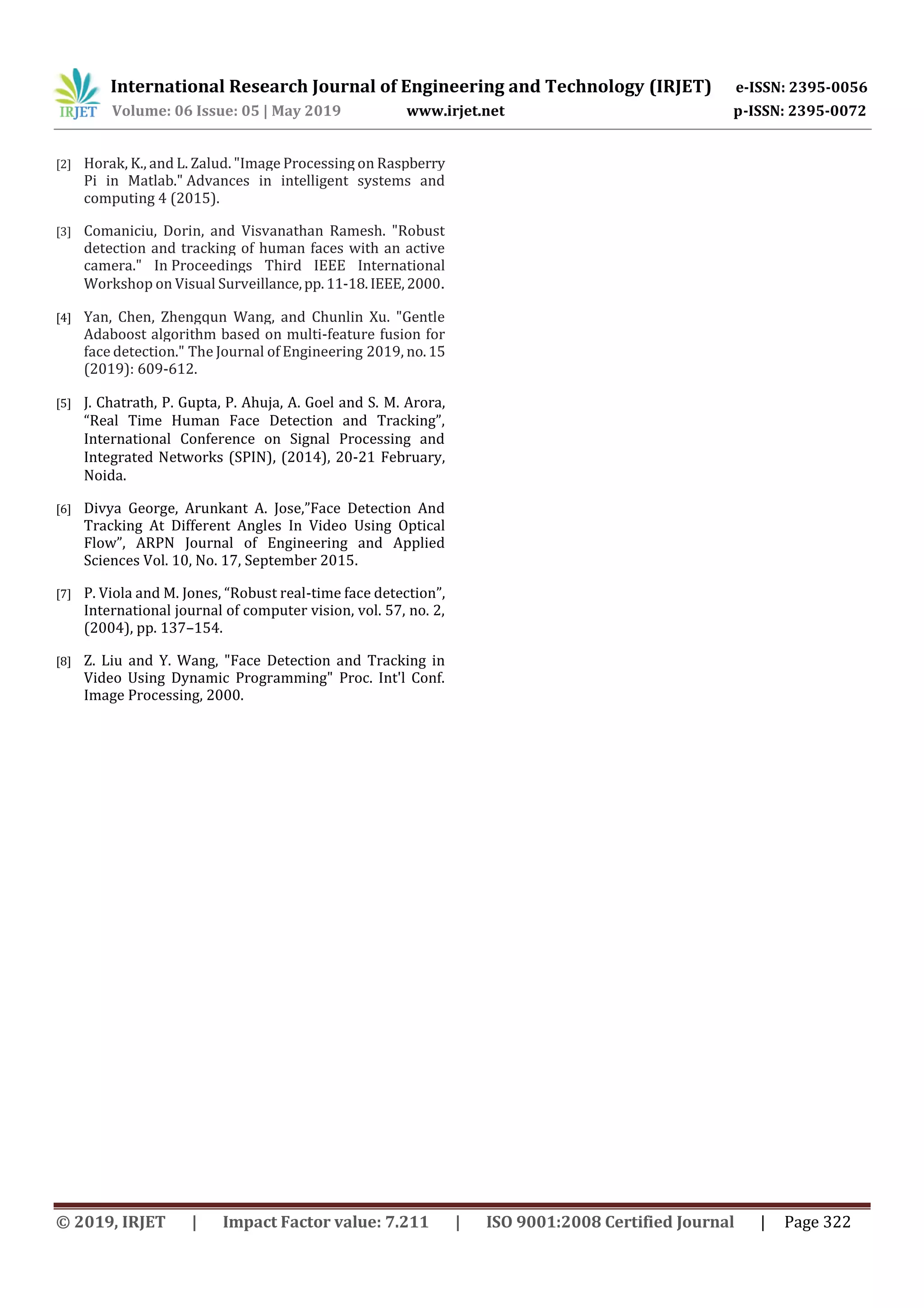 International Research Journal of Engineering and Technology (IRJET) e-ISSN: 2395-0056 Volume: 06 Issue: 05 | May 2019 www.irjet.net p-ISSN: 2395-0072 © 2019, IRJET | Impact Factor value: 7.211 | ISO 9001:2008 Certified Journal | Page 322 [2] Horak, K., and L. Zalud. "Image Processing on Raspberry Pi in Matlab." Advances in intelligent systems and computing 4 (2015). [3] Comaniciu, Dorin, and Visvanathan Ramesh. "Robust detection and tracking of human faces with an active camera." In Proceedings Third IEEE International Workshop on Visual Surveillance,pp.11-18.IEEE,2000. [4] Yan, Chen, Zhengqun Wang, and Chunlin Xu. "Gentle Adaboost algorithm based on multi-feature fusion for face detection." The Journal of Engineering 2019, no.15 (2019): 609-612. [5] J. Chatrath, P. Gupta, P. Ahuja, A. Goel and S. M. Arora, “Real Time Human Face Detection and Tracking”, International Conference on Signal Processing and Integrated Networks (SPIN), (2014), 20-21 February, Noida. [6] Divya George, Arunkant A. Jose,”Face Detection And Tracking At Different Angles In Video Using Optical Flow”, ARPN Journal of Engineering and Applied Sciences Vol. 10, No. 17, September 2015. [7] P. Viola and M. Jones, “Robust real-time face detection”, International journal of computer vision, vol. 57, no. 2, (2004), pp. 137–154. [8] Z. Liu and Y. Wang, "Face Detection and Tracking in Video Using Dynamic Programming" Proc. Int'l Conf. Image Processing, 2000. 