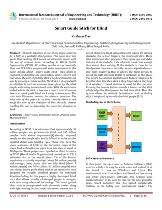 International Research Journal of Engineering and Technology (IRJET) e-ISSN: 2395-0056
Volume: 06 Issue: 05 | May 2019 www.irjet.net p-ISSN: 2395-0072
© 2019, IRJET | Impact Factor value: 7.211 | ISO 9001:2008 Certified Journal | Page 5145
Smart Guide Stick for Blind
Kushnav Das
UG Student, Department of Electronics and Communication Engineering, Institute of Engineering and Management,
Salt Lake, Sector-V, Kolkata, West Bengal, India.
--------------------------------------------------------------------------***----------------------------------------------------------------------------
Abstract - Obstacle detection is one of the major concerns
for a fully or a partially blind person. This paper describes
guide blind walking stick based on ultrasonic sensor with
the use of arduino nano. According to World Health
Organization (WHO), 30 million peoples are permanently
blind and 285 billion peoples with vision impairment. In this
paper discuss about smart guide blind stick which is
proficient of detecting any obstruction, detect corners and
even allow the user to find the stick if anyhow missed by the
user by pressing a remote switch. The device is designed with
an objective to sort out common issues faced by the blind
people while using conventional sticks. With the electronics
embed within the stick, it became a smart stick. Presented
here is a smart guide blind stick using Arduino nano. The
stick uses Ultrasonic sensors for obstacle detection. The
main aim of this paper is to detect nearby obstacle and
notify the user of the direction of that obstacle, thereby
enabling the user to determine the corrective direction to
head.
Keywords – Smart Stick, Ultrasonic Sensor, Arduino nano,
Microcontroller.
Introduction
According to WHO, it is estimated that approximately 30
million peoples are permanently blind and 285 billion
peoples with vision impairment[1].Visually impaired
people are the people who find it difficult to make out the
smallest detail with healthy eyes. Those who have the
visual acuteness of 6/60 or the horizontal range of the
visual field with both eyes open have less than or equal to
20 degrees. These people are regarded as blind. A survey
by WHO (World Health Organization) carried out in 2011
estimates that in the world, about 1% of the human
population is visually impaired (about 70 million people)
and amongst them, about 10% are fully blind (about 7
million people) and 90% (about 63 million people) with
low vision. Smart guide blind stick is an innovative stick
designed for visually disabled people for enhanced
direction-finding. In this paper a highly developed blind
stick that allows visually challenged people to navigate
with ease using advanced technology. The smart guided
blind stick is incorporated with ultrasonic sensor along
with light sensing. In this paper ultrasonic sensors use to
detect obstacle in front using ultrasonic waves. On sensing
obstacles the sensor triggers the microcontroller. There
after microcontroller processes this signal and calculates
distance of the obstacle. If the obstacle is not close enough
then circuit does nothing. If the obstacle is close to the
blind person then microcontroller sends a signal to buzzer.
One more quality is that it allows the blind person to
detect the light intensity (light or darkness) of the place.
The device has another sophisticated feature integrated to
help the blind find their stick if they forget where they kept
it. A wireless rf based module is used for this purpose.
Pressing the remote button sounds a buzzer on the stick
which helps the blind person to find their stick. Thus this
system allows for obstacle detection as well as finding
stick if misplaced by visually disabled people [2-3].
Block diagram of the Scheme
Software requirements
In this paper the open-source Arduino Software (IDE)
used in which it is easy to write code and upload it to
the board. It runs on Windows and Linux. The
environment is written in Java and based on Processing
and other open-source software. The Arduino nano
microcontroller is an easy to use up till now powerful
single board computer that has gained considerable
traction in the hobby and professional market. The
 