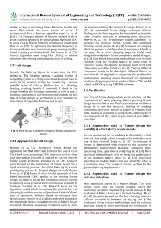 International Research Journal of Engineering and Technology (IRJET) e-ISSN: 2395-0056
Volume: 06 Issue: 05 | May 2019 www.irjet.net p-ISSN: 2395-0072
© 2019, IRJET | Impact Factor value: 7.211 | ISO 9001:2008 Certified Journal | Page 5330
contact or due to machining forces. Deviation results into
error. Determined the main source of error. A
mathematical Part – Position algorithm used. Lu et. al.
[24] 3-2-1 Principle scheme of location utilized & three
point locations optimized by using Genetic Algorithm (GA)
& using FEA & Neural Network deformation predictaed.
Wan et. al. [25] To optimized the Natural frequency of
fixture-workpiece novel non-linear programming problem
based frequency sensitivity build. Siva kumar et. al. [26]
Genetic Algorithm used along FEA (APDL) to achieve
minimum error during machining operation of drilling.
2.3. Unit design
Already the fixturing layout is drawn into the CAD
softwares. The locating system, clamping system &
supporting system are firstly conceptual designed then its
needs to be detailed design by considering various
possible types of failures (failure due to shearing,
bending, crushing, tensile & torsional) & check in the
design whether the fixturing component is safe or not. If
fixturing component is safe then proceed towards the last
step of fixture design i.e. verification or else redesign the
dimensions of respective fixturing unit design.
Fig -6 Unit design & detailed design of forged adjustable
clamp
2.3.1 Approaches in Unit design
Mathew et. al. [27] Automated fixture design has
significant role that interrelate between the CAD & CAM.
The Cased based reasoning (CBR) approach used it refers
past information available & applied to current present
fixture design problems. Boonsuk et. al. [28] Research
work focused on the automation of fixture design for a
rapid machining process. Sacrificial fixturing in a rapid
prototyping process & Support design methods shown.
Price et. al. [29] Research focus on the approach of Case
Based Reasoning (CBR) applied to the Welding fixture
design. Its helps to decide the fixturing layout for current
problem by using previous entire information available in
database. Hurtado et. al. [30] Research focus on the
Algorithm model which determines the suitable force of
clamping & suitable numbers of positions & sizes of dowel
pins to optimized. Stiffness based on tolerance limit
specifications. Hunter et. al. [31]Research work focused on
the Knowledge models standard process of fixture design
discussed. Standard knowledge templates used to store
the common entities like locators & clamps. Kumar et. al.
[32] An automated fixture design technique utilized.
Finding out the fixturing point by formulated as heuristic
rules. Detailed selection of clamping point discussed.
Mervyn et. al. [33] Evolutionary search algorithm to
generate the modular fixture. Results into optimized
fixturing layout. Raghu et. al. [34] Sequence of clamping
affect the geometrical deformation of workpiece & leads to
the error. Force based clamping sequence model used
along with workpiece - fixture compliance model. Wang et.
al. [35] Case Based Reasoning methodology used in their
research work for welding fixture by using tools of
computer aided. Researcher developed multi level CBR
referencing past data. Tohidi et. al. [36] Varying different
component needs to be developed different fixture so
more time & cost required to compensate this problem the
mathematical planning model developed for optimized
locations of jiggins-pins for an modular fixture. This model
solved by GAMS by using BARCON software.
2.4. Verification
Last step of fixture design which verify whether all the
requirement of setup planning, fixture planning & unit
design are satisfied or not. Verification ensures the fixture
design is as per the standard. Stability of working
component, restricted motion of degree of freedom, Tool
path , loading & unloading of component, Machining force
on component all the typical requirement of good fixture
is verified.
2.4.1 Approaches used in fixture design for
usability & affordability requirements
Factors considered for the usability & affordability is that
low cost , low weight , don’t damage to the workpiece, ease
way of chip removal. Boyle et. al. [37] Performance of
fixture is determined with respect to the usability &
affordability requirements (Loading- unloading time,
processing time, cycle time & cost). Ong et. al. [38] More
analytical methodologies used to verify the performance
of the designed fixture. Brost et. al. [39] Developed
algorithm for modular fixture that can rebuilt the setup in
a minimum time. The designed fixture verified by the
genuine fixturing requirements.
2.4.2 Approaches used in fixture design for
collision detection
Most significant aspect in a fixture design. Tool path
should touch only the specific location where the
machining operation required. It prevents damage to the
workpiece & fixture & also save the tool breaking. Hu et.
al. [40] Research focused on the fast checking interface
collision detection in between the cutting tool & the
workpiece. Swept volume methodology used for collision
detection which is more convenient for verification in
 