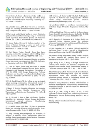 International Research Journal of Engineering and Technology (IRJET) e-ISSN: 2395-0056
Volume: 06 Issue: 05 | May 2019 www.irjet.net p-ISSN: 2395-0072
© 2019, IRJET | Impact Factor value: 7.211 | ISO 9001:2008 Certified Journal | Page 5333
31] R. Hunter, A. Vizan, J. Perez Knowledge model as an
integral way to reuse the knowledge for fixture design
process” Journal of Materials Processing Technology 164–
165 (2005) 1510–1518.
32] A. Senthil kumar, J.Y.H. Fuh, T.S. Kow, An automated
design and assembly of interference-free modular ﬁxture
setup. Computer-Aided Design 32 (2000) 583-596.
33]Mervyn, a. senthil kumar and a. y. c. nee, Automated
synthesis of modular fixture designs using an evolutionary
search algorithm. International Journal of Production
Reserch, Vol. 43, No.23 , 1December 2005, 5047-5070.
34] Anand Raghu, Shreyes N. Melkote, Analysis of the
effects of fixture clamping sequence on part location
errors. International Journal of Machine Tools and
Manufacture 44 (2004) 373- 382.
35] Hui Wang_, Yiming (Kevin) Rong, Case based
reasoning method for computer aided welding fixture
design. Computer-Aided Design 40 (2008) 1121- 1132.
36] Hossain Tohidi, Tarek Algeddawy Planning of modular
fixture in a robotic assembly system 48th CIRP Conference
on Manufacturing System –CIRP CMS 2015.
37] Latin M. Boyle, Kevin Rong and David C. Brown,
CAFixD: A Case-Based Reasoning Fixture Design Method.
Framework and Indexing Mechanisms. Proceddings of
DTC 04. ASME 2004 Design Engineering Technical
Conference and Computer and Information in Engineering
Conference September 28-Octomber 2, 2004, Salt Lake
city, Utah USA.
38] S. K. Ong, J. Ding, A.Y.C. Nee hybrid ga and sa dynamic
set-up planning optimization. International Journal of
Production Research. 2002, Vol. 40, No.18 ,4697- 4719
39]Randy C. Brost A Complete Algorithm for Designing
PlanarFixtures Using Modular Components. IEEE
Transactions on Robotics And Automation, Vol. 12, No. 1,
Feburary 1996.
40] W. Hu and Y. Rong A Fast Interference Checking
Algorithm for Automated Fixture Design Verification.
International Journal Advanced Manufacturing
Technology (2000) 16:571-581.
41] A. Senthil kumar, J.Y.H. Fuh, T.S. Kow, An automated
design and assembly of interference-free modular ﬁxture
setup. Computer-Aided Design 32 (2000) 583-596.
42] Peng Gaoliang,_Wang Gongdongb, Liu Wenjiana, Yu
Haiquan A desktop virtual reality-based interactive
modular fixture configuration design system. Computer-
Aided Design 42 (2010) 432-444.
43]T. S. Kow, A. S. Kumar and J. Y. H. Fuh, An Integrated
Approach to Collision-Free Computer-Aided Modular
Fixture Design. International Journal Advanced
Manufacturing Technology, (2000) 16:233-242.
44] Lain Boyle CAFixD – a case-based reasoning method
for fixture design. Worcester Polytechnic Institute. May
2006.
45] Michael Yu Wang, Tolerance analysis for fixture layout
design. Assembly Automation Volume 22, Number 2, 2002,
PP 153-162. @ MEB UP Limited, ISSN 0144- 5154.
[46] S. Bansal & S. Nagarajan & N. Venkata Reddy, An
integrated fixture planning system for minimum
tolerances. International Journal Advanced Manufacturing
Technology. (2008) 38: 501-513.
[47] S.A. Chaudhary, E. C. De Meter, Tolerance analysis of
machining fixture locators. Journal of Manufacturing
Science and Engineering, May 1999, Vol. 121-273.
[48] Samual Huang, Hong- Chao, Zhang, Tolernce analysis
of setup planning for rotationl parts. Journal of
Manufacturing System. Vol. 15 / No. 5 , 1996.
[49] Y. Rong , W. Hu , Y. Kang , Y. Zhang & David W. Yen,
Locating error analysis and tolerance assignment for
computer-aided fixture design. International Journal of
Production Research, 2001, Vol. 39, No. 15, 3529- 3545.
[50] S. Vishnupriyan, M. C. Majumder, K. P. Ramachandran,
Optimization of machining fixture layout for tolerance
requirements under the influence of locating
errors.International Journal of Engineering Science and
Technology, Vol.2, No.1 , 2010, PP 15-162.
[51]Haiyan Deng, Shreyes N. Melkote Determination of
minimum clamping forces for dynamically stable fixturing.
International Journal of Machine Tools and Manufacture
46 (2006) 847- 857.
[52] G.H. Qin, W.H. Zhang, M. Wan, S.P. Sun, A novel
approach to fixture design based on locating correctness.
International Journal Manufacturing Research, Vol.20
August 200.
[53] Jigs & fixture handbook by Carlane catalogue
manufacturing.
 