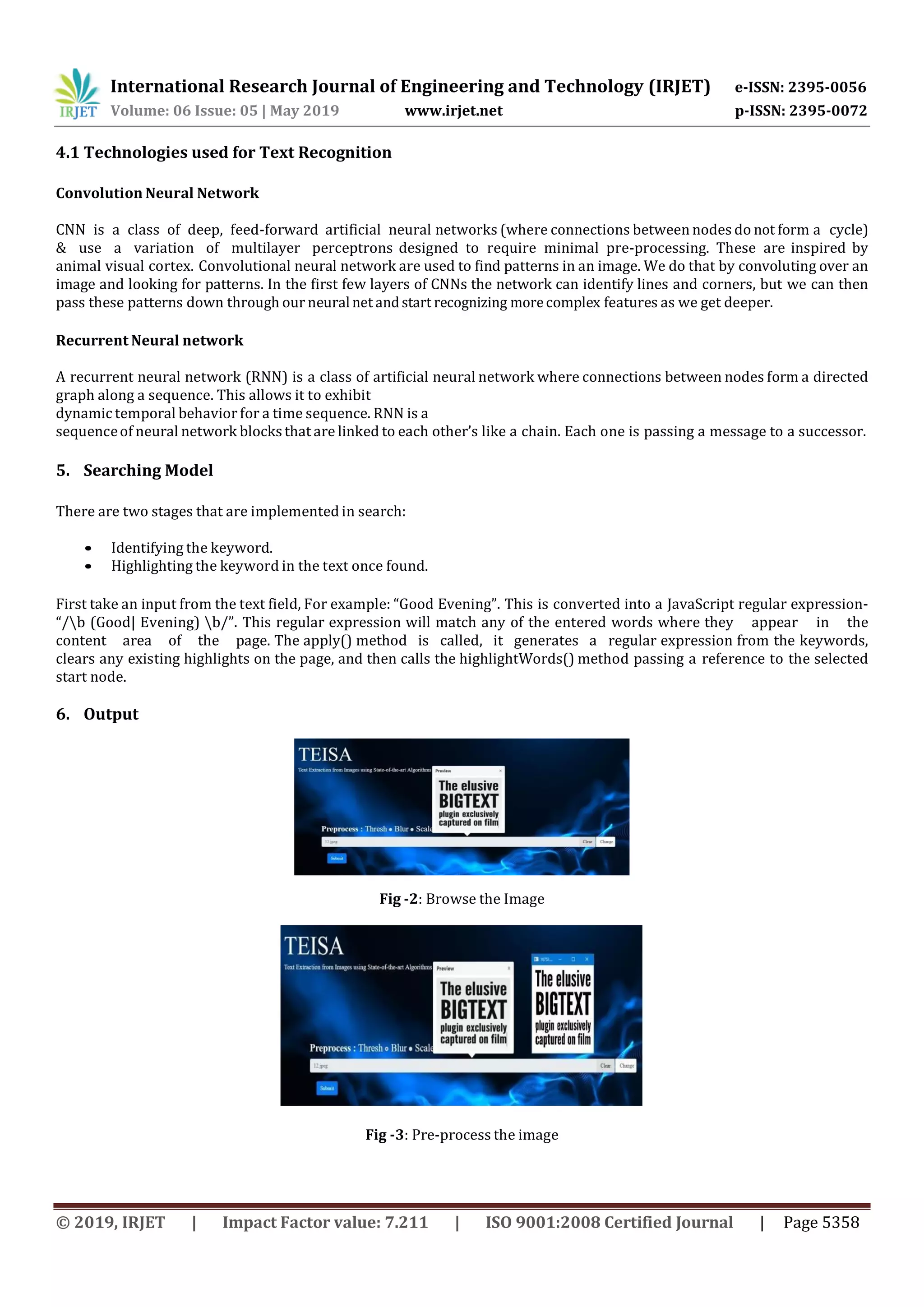 International Research Journal of Engineering and Technology (IRJET) e-ISSN: 2395-0056 Volume: 06 Issue: 05 | May 2019 www.irjet.net p-ISSN: 2395-0072 © 2019, IRJET | Impact Factor value: 7.211 | ISO 9001:2008 Certified Journal | Page 5358 4.1 Technologies used for Text Recognition Convolution Neural Network CNN is a class of deep, feed-forward artificial neural networks (where connections between nodes do not form a cycle) & use a variation of multilayer perceptrons designed to require minimal pre-processing. These are inspired by animal visual cortex. Convolutional neural network are used to find patterns in an image. We do that by convoluting over an image and looking for patterns. In the first few layers of CNNs the network can identify lines and corners, but we can then pass these patterns down through our neural net and start recognizing morecomplex features as we get deeper. Recurrent Neural network A recurrent neural network (RNN) is a class of artificial neural network where connections between nodes form a directed graph along a sequence. This allows it to exhibit dynamic temporal behavior for a time sequence. RNN is a sequenceof neural network blocksthat are linked to each other’s like a chain. Each one is passing a message to a successor. 5. Searching Model There are two stages that are implemented in search: • Identifying the keyword. • Highlighting the keyword in the text once found. First take an input from the text field, For example: “Good Evening”. This is converted into a JavaScript regular expression- “/b (Good| Evening) b/”. This regular expression will match any of the entered words where they appear in the content area of the page. The apply() method is called, it generates a regular expression from the keywords, clears any existing highlights on the page, and then calls the highlightWords() method passing a reference to the selected start node. 6. Output Fig -2: Browse the Image Fig -3: Pre-process the image 