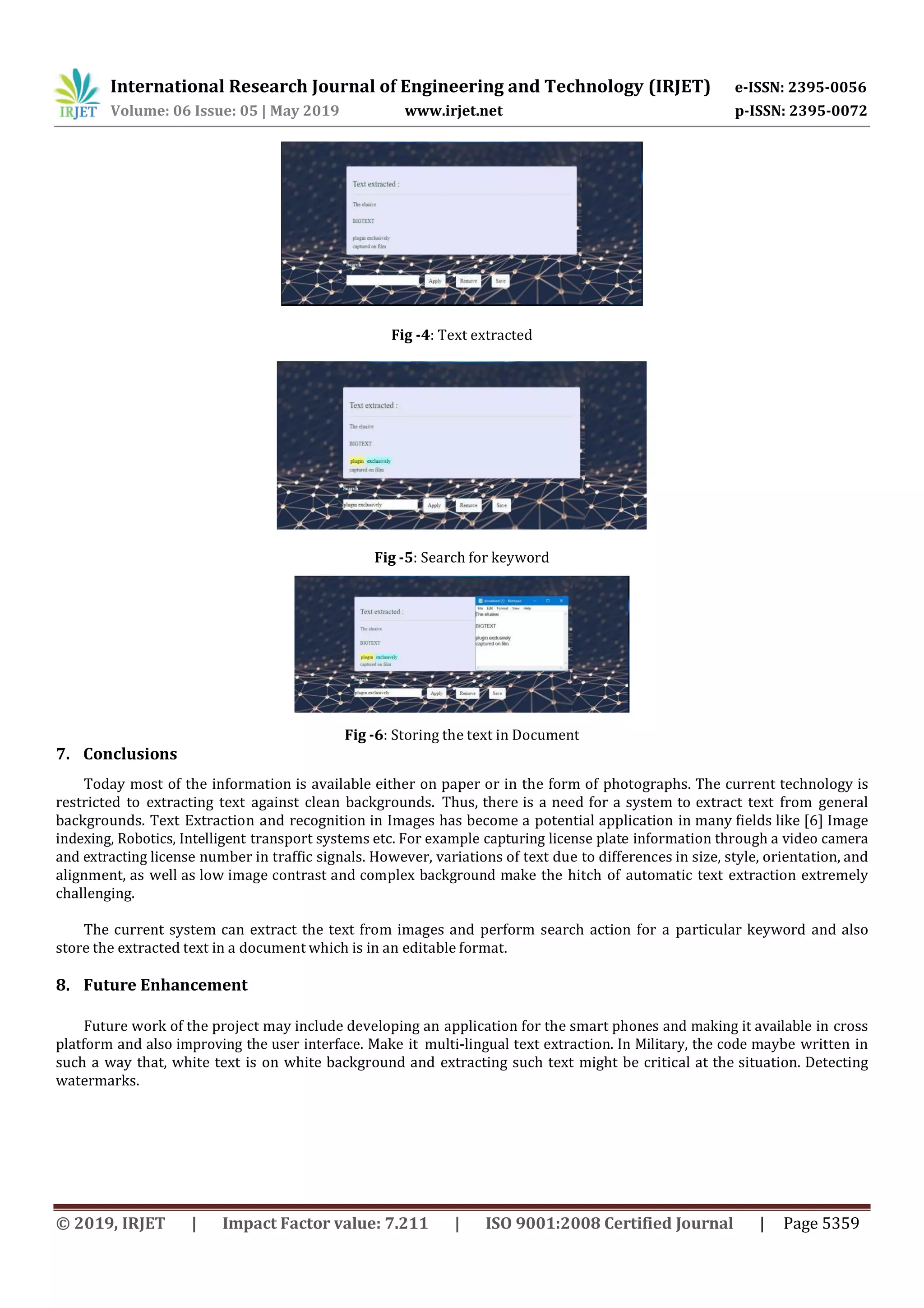 International Research Journal of Engineering and Technology (IRJET) e-ISSN: 2395-0056 Volume: 06 Issue: 05 | May 2019 www.irjet.net p-ISSN: 2395-0072 © 2019, IRJET | Impact Factor value: 7.211 | ISO 9001:2008 Certified Journal | Page 5359 Fig -4: Text extracted Fig -5: Search for keyword Fig -6: Storing the text in Document 7. Conclusions Today most of the information is available either on paper or in the form of photographs. The current technology is restricted to extracting text against clean backgrounds. Thus, there is a need for a system to extract text from general backgrounds. Text Extraction and recognition in Images has become a potential application in many fields like [6] Image indexing, Robotics, Intelligent transport systems etc. For example capturing license plate information through a video camera and extracting license number in traffic signals. However, variations of text due to differences in size, style, orientation, and alignment, as well as low image contrast and complex background make the hitch of automatic text extraction extremely challenging. The current system can extract the text from images and perform search action for a particular keyword and also store the extracted text in a document which is in an editable format. 8. Future Enhancement Future work of the project may include developing an application for the smart phones and making it available in cross platform and also improving the user interface. Make it multi-lingual text extraction. In Military, the code maybe written in such a way that, white text is on white background and extracting such text might be critical at the situation. Detecting watermarks. 