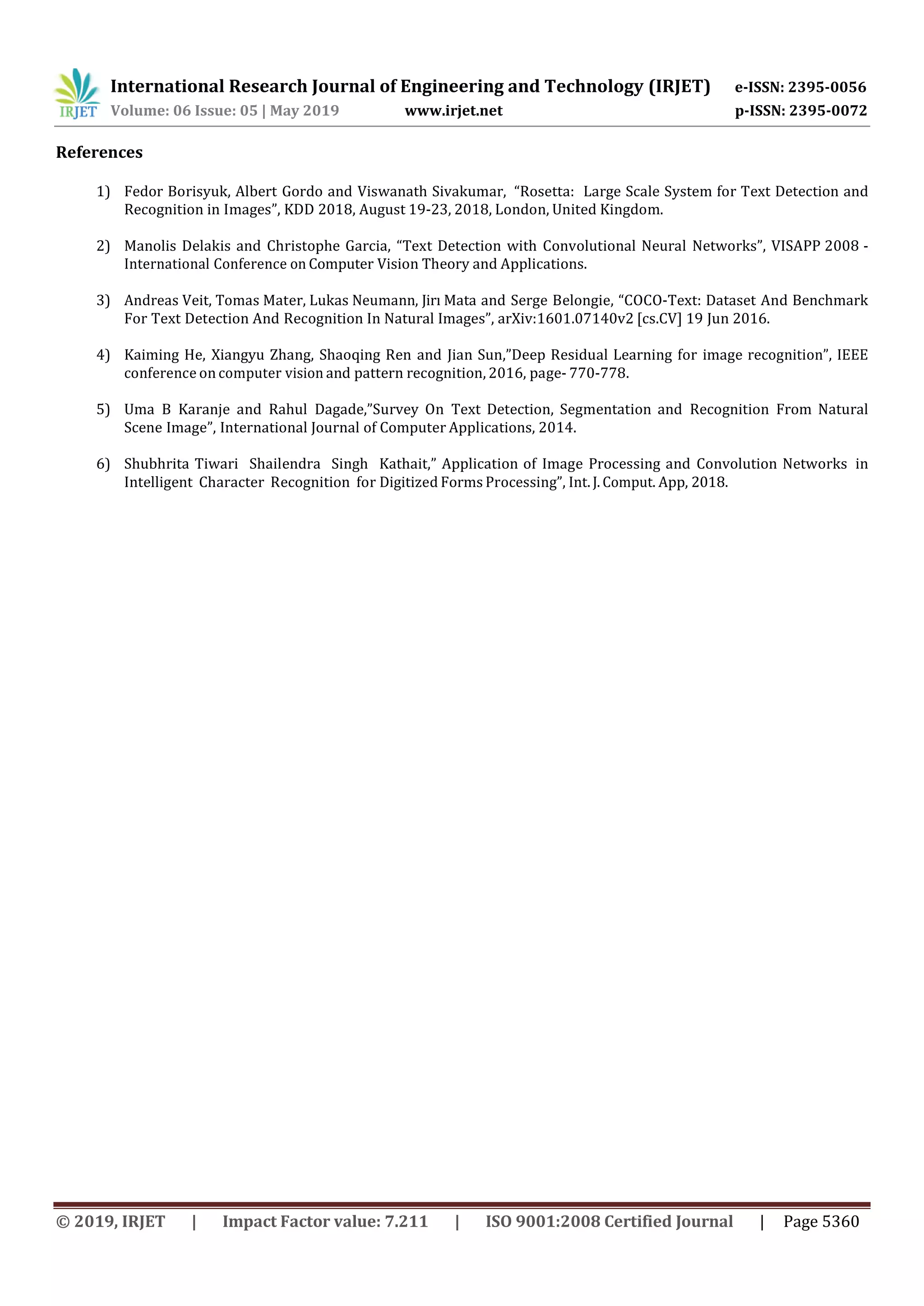 International Research Journal of Engineering and Technology (IRJET) e-ISSN: 2395-0056 Volume: 06 Issue: 05 | May 2019 www.irjet.net p-ISSN: 2395-0072 © 2019, IRJET | Impact Factor value: 7.211 | ISO 9001:2008 Certified Journal | Page 5360 References 1) Fedor Borisyuk, Albert Gordo and Viswanath Sivakumar, “Rosetta: Large Scale System for Text Detection and Recognition in Images”, KDD 2018, August 19-23, 2018, London, United Kingdom. 2) Manolis Delakis and Christophe Garcia, “Text Detection with Convolutional Neural Networks”, VISAPP 2008 - International Conference on Computer Vision Theory and Applications. 3) Andreas Veit, Tomas Mater, Lukas Neumann, Jirı Mata and Serge Belongie, “COCO-Text: Dataset And Benchmark For Text Detection And Recognition In Natural Images”, arXiv:1601.07140v2 [cs.CV] 19 Jun 2016. 4) Kaiming He, Xiangyu Zhang, Shaoqing Ren and Jian Sun,”Deep Residual Learning for image recognition”, IEEE conference on computer vision and pattern recognition, 2016, page- 770-778. 5) Uma B Karanje and Rahul Dagade,”Survey On Text Detection, Segmentation and Recognition From Natural Scene Image”, International Journal of Computer Applications, 2014. 6) Shubhrita Tiwari Shailendra Singh Kathait,” Application of Image Processing and Convolution Networks in Intelligent Character Recognition for Digitized Forms Processing”, Int.J. Comput. App, 2018. 