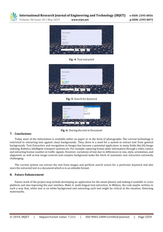 International Research Journal of Engineering and Technology (IRJET) e-ISSN: 2395-0056
Volume: 06 Issue: 05 | May 2019 www.irjet.net p-ISSN: 2395-0072
© 2019, IRJET | Impact Factor value: 7.211 | ISO 9001:2008 Certified Journal | Page 5359
Fig -4: Text extracted
Fig -5: Search for keyword
Fig -6: Storing the text in Document
7. Conclusions
Today most of the information is available either on paper or in the form of photographs. The current technology is
restricted to extracting text against clean backgrounds. Thus, there is a need for a system to extract text from general
backgrounds. Text Extraction and recognition in Images has become a potential application in many fields like [6] Image
indexing, Robotics, Intelligent transport systems etc. For example capturing license plate information through a video camera
and extracting license number in traffic signals. However, variations of text due to differences in size, style, orientation, and
alignment, as well as low image contrast and complex background make the hitch of automatic text extraction extremely
challenging.
The current system can extract the text from images and perform search action for a particular keyword and also
store the extracted text in a document which is in an editable format.
8. Future Enhancement
Future work of the project may include developing an application for the smart phones and making it available in cross
platform and also improving the user interface. Make it multi-lingual text extraction. In Military, the code maybe written in
such a way that, white text is on white background and extracting such text might be critical at the situation. Detecting
watermarks.
 