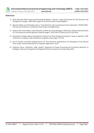 International Research Journal of Engineering and Technology (IRJET) e-ISSN: 2395-0056
Volume: 06 Issue: 05 | May 2019 www.irjet.net p-ISSN: 2395-0072
© 2019, IRJET | Impact Factor value: 7.211 | ISO 9001:2008 Certified Journal | Page 5360
References
1) Fedor Borisyuk, Albert Gordo and Viswanath Sivakumar, “Rosetta: Large Scale System for Text Detection and
Recognition in Images”, KDD 2018, August 19-23, 2018, London, United Kingdom.
2) Manolis Delakis and Christophe Garcia, “Text Detection with Convolutional Neural Networks”, VISAPP 2008 -
International Conference on Computer Vision Theory and Applications.
3) Andreas Veit, Tomas Mater, Lukas Neumann, Jirı Mata and Serge Belongie, “COCO-Text: Dataset And Benchmark
For Text Detection And Recognition In Natural Images”, arXiv:1601.07140v2 [cs.CV] 19 Jun 2016.
4) Kaiming He, Xiangyu Zhang, Shaoqing Ren and Jian Sun,”Deep Residual Learning for image recognition”, IEEE
conference on computer vision and pattern recognition, 2016, page- 770-778.
5) Uma B Karanje and Rahul Dagade,”Survey On Text Detection, Segmentation and Recognition From Natural
Scene Image”, International Journal of Computer Applications, 2014.
6) Shubhrita Tiwari Shailendra Singh Kathait,” Application of Image Processing and Convolution Networks in
Intelligent Character Recognition for Digitized Forms Processing”, Int.J. Comput. App, 2018.
 