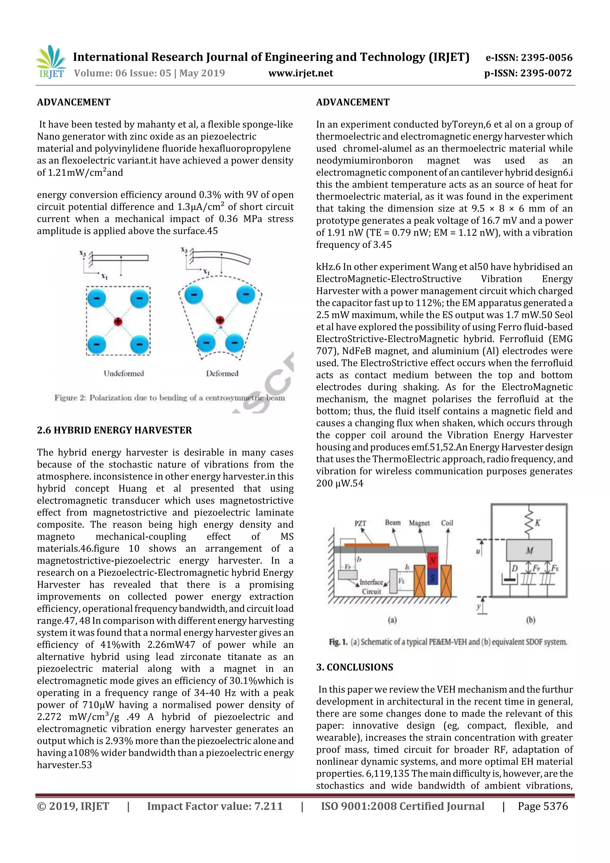 International Research Journal of Engineering and Technology (IRJET) e-ISSN: 2395-0056
Volume: 06 Issue: 05 | May 2019 www.irjet.net p-ISSN: 2395-0072
© 2019, IRJET | Impact Factor value: 7.211 | ISO 9001:2008 Certified Journal | Page 5376
ADVANCEMENT
It have been tested by mahanty et al, a flexible sponge-like
Nano generator with zinc oxide as an piezoelectric
material and polyvinylidene fluoride hexafluoropropylene
as an flexoelectric variant.it have achieved a power density
of 1.21mW/cm²and
energy conversion efficiency around 0.3% with 9V of open
circuit potential difference and 1.3μA/cm² of short circuit
current when a mechanical impact of 0.36 MPa stress
amplitude is applied above the surface.45
2.6 HYBRID ENERGY HARVESTER
The hybrid energy harvester is desirable in many cases
because of the stochastic nature of vibrations from the
atmosphere. inconsistence in other energy harvester.in this
hybrid concept Huang et al presented that using
electromagnetic transducer which uses magnetostrictive
effect from magnetostrictive and piezoelectric laminate
composite. The reason being high energy density and
magneto mechanical‐coupling effect of MS
materials.46.figure 10 shows an arrangement of a
magnetostrictive-piezoelectric energy harvester. In a
research on a Piezoelectric-Electromagnetic hybrid Energy
Harvester has revealed that there is a promising
improvements on collected power energy extraction
efficiency, operational frequencybandwidth,andcircuitload
range.47, 48 In comparison with differentenergyharvesting
system it was found that a normal energy harvester gives an
efficiency of 41%with 2.26mW47 of power while an
alternative hybrid using lead zirconate titanate as an
piezoelectric material along with a magnet in an
electromagnetic mode gives an efficiency of 30.1%which is
operating in a frequency range of 34-40 Hz with a peak
power of 710μW having a normalised power density of
2.272 mW/cm³/g .49 A hybrid of piezoelectric and
electromagnetic vibration energy harvester generates an
output which is 2.93% more than thepiezoelectric aloneand
having a108% wider bandwidth than a piezoelectric energy
harvester.53
ADVANCEMENT
In an experiment conducted byToreyn,6 et al on a group of
thermoelectric and electromagnetic energyharvesterwhich
used chromel-alumel as an thermoelectric material while
neodymiumironboron magnet was used as an
electromagnetic componentofancantileverhybriddesign6.i
this the ambient temperature acts as an source of heat for
thermoelectric material, as it was found in the experiment
that taking the dimension size at 9.5 × 8 × 6 mm of an
prototype generates a peak voltage of 16.7 mV and a power
of 1.91 nW (TE = 0.79 nW; EM = 1.12 nW), with a vibration
frequency of 3.45
kHz.6 In other experiment Wang et al50 have hybridised an
ElectroMagnetic‐ElectroStructive Vibration Energy
Harvester with a power management circuit which charged
the capacitor fast up to 112%; the EM apparatusgenerateda
2.5 mW maximum, while the ES output was 1.7 mW.50 Seol
et al have explored the possibility of using Ferro fluid‐based
ElectroStrictive‐ElectroMagnetic hybrid. Ferrofluid (EMG
707), NdFeB magnet, and aluminium (Al) electrodes were
used. The ElectroStrictive effect occurs when the ferrofluid
acts as contact medium between the top and bottom
electrodes during shaking. As for the ElectroMagnetic
mechanism, the magnet polarises the ferrofluid at the
bottom; thus, the fluid itself contains a magnetic field and
causes a changing flux when shaken, which occurs through
the copper coil around the Vibration Energy Harvester
housing andproducesemf.51,52.AnEnergyHarvesterdesign
that uses the ThermoElectric approach,radiofrequency,and
vibration for wireless communication purposes generates
200 μW.54
3. CONCLUSIONS
In this paper we review the VEH mechanismandthefurthur
development in architectural in the recent time in general,
there are some changes done to made the relevant of this
paper: innovative design (eg, compact, flexible, and
wearable), increases the strain concentration with greater
proof mass, timed circuit for broader RF, adaptation of
nonlinear dynamic systems, and more optimal EH material
properties. 6,119,135 Themaindifficultyis,however,are the
stochastics and wide bandwidth of ambient vibrations,
 